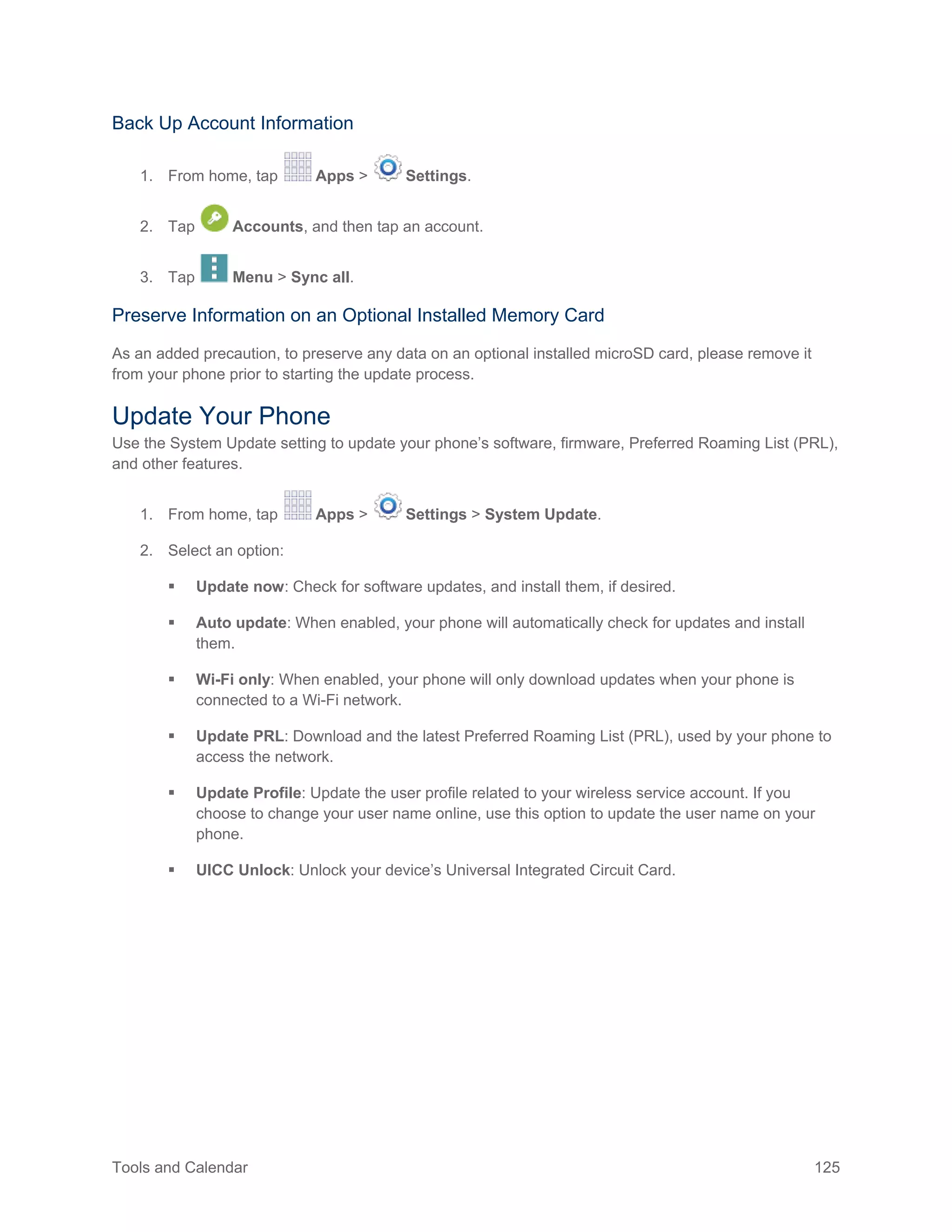 Tools and Calendar 125
Back Up Account Information
1. From home, tap Apps > Settings.
2. Tap Accounts, and then tap an account.
3. Tap Menu > Sync all.
Preserve Information on an Optional Installed Memory Card
As an added precaution, to preserve any data on an optional installed microSD card, please remove it
from your phone prior to starting the update process.
Update Your Phone
Use the System Update setting to update your phone’s software, firmware, Preferred Roaming List (PRL),
and other features.
1. From home, tap Apps > Settings > System Update.
2. Select an option:
 Update now: Check for software updates, and install them, if desired.
 Auto update: When enabled, your phone will automatically check for updates and install
them.
 Wi-Fi only: When enabled, your phone will only download updates when your phone is
connected to a Wi-Fi network.
 Update PRL: Download and the latest Preferred Roaming List (PRL), used by your phone to
access the network.
 Update Profile: Update the user profile related to your wireless service account. If you
choose to change your user name online, use this option to update the user name on your
phone.
 UICC Unlock: Unlock your device’s Universal Integrated Circuit Card.
 