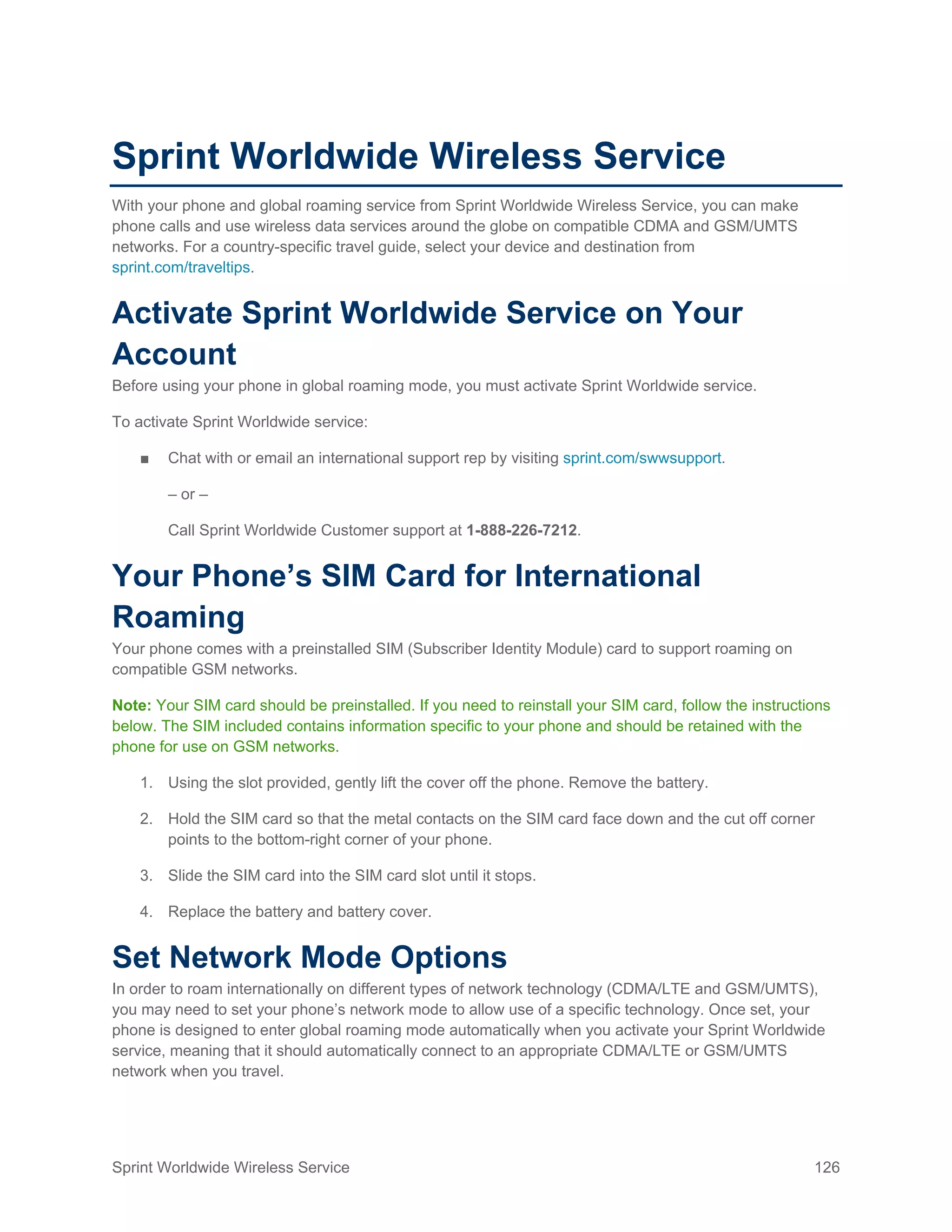 Sprint Worldwide Wireless Service 126
Sprint Worldwide Wireless Service
With your phone and global roaming service from Sprint Worldwide Wireless Service, you can make
phone calls and use wireless data services around the globe on compatible CDMA and GSM/UMTS
networks. For a country-specific travel guide, select your device and destination from
sprint.com/traveltips.
Activate Sprint Worldwide Service on Your
Account
Before using your phone in global roaming mode, you must activate Sprint Worldwide service.
To activate Sprint Worldwide service:
■ Chat with or email an international support rep by visiting sprint.com/swwsupport.
– or –
Call Sprint Worldwide Customer support at 1-888-226-7212.
Your Phone’s SIM Card for International
Roaming
Your phone comes with a preinstalled SIM (Subscriber Identity Module) card to support roaming on
compatible GSM networks.
Note: Your SIM card should be preinstalled. If you need to reinstall your SIM card, follow the instructions
below. The SIM included contains information specific to your phone and should be retained with the
phone for use on GSM networks.
1. Using the slot provided, gently lift the cover off the phone. Remove the battery.
2. Hold the SIM card so that the metal contacts on the SIM card face down and the cut off corner
points to the bottom-right corner of your phone.
3. Slide the SIM card into the SIM card slot until it stops.
4. Replace the battery and battery cover.
Set Network Mode Options
In order to roam internationally on different types of network technology (CDMA/LTE and GSM/UMTS),
you may need to set your phone’s network mode to allow use of a specific technology. Once set, your
phone is designed to enter global roaming mode automatically when you activate your Sprint Worldwide
service, meaning that it should automatically connect to an appropriate CDMA/LTE or GSM/UMTS
network when you travel.
 