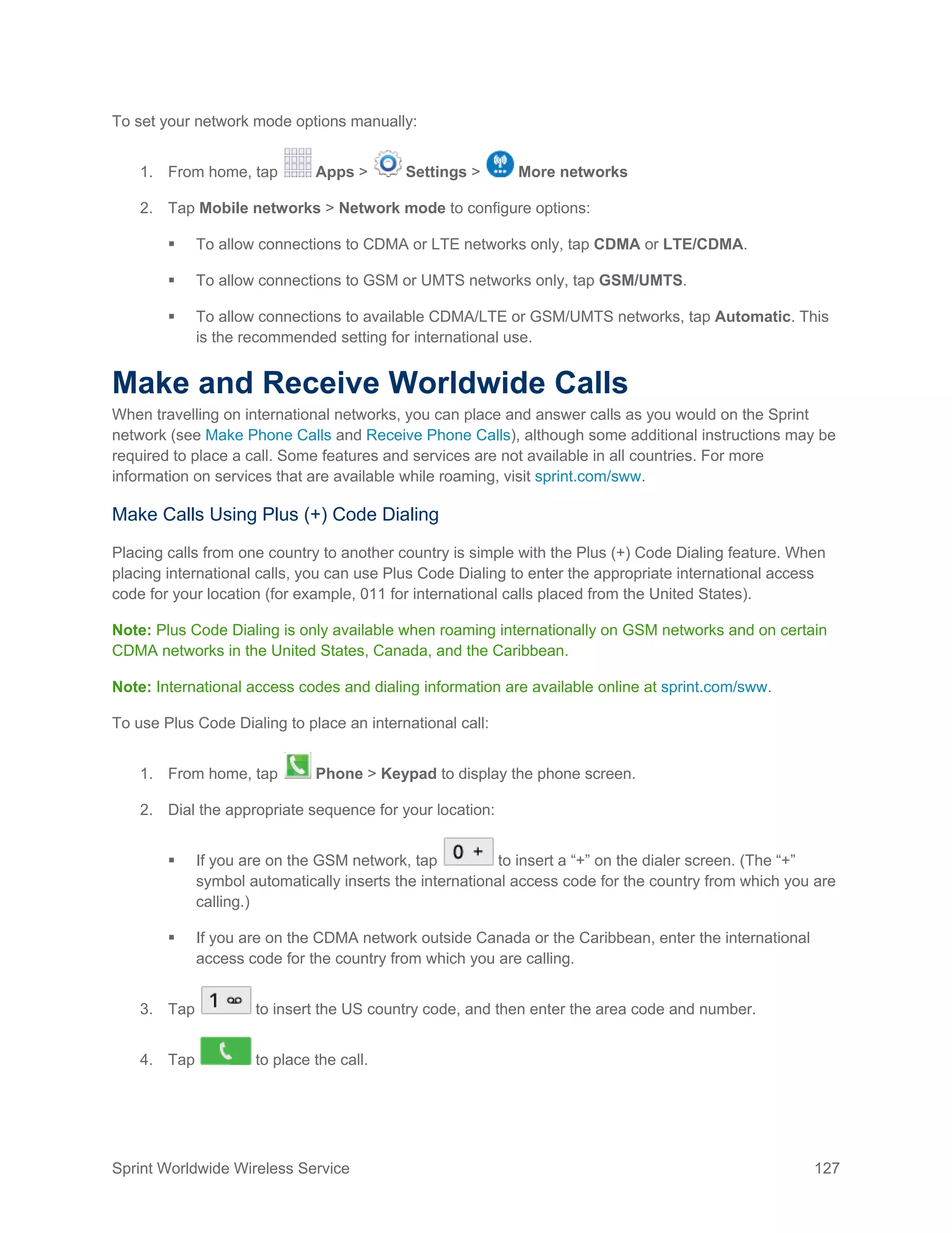 Sprint Worldwide Wireless Service 127
To set your network mode options manually:
1. From home, tap Apps > Settings > More networks
2. Tap Mobile networks > Network mode to configure options:
 To allow connections to CDMA or LTE networks only, tap CDMA or LTE/CDMA.
 To allow connections to GSM or UMTS networks only, tap GSM/UMTS.
 To allow connections to available CDMA/LTE or GSM/UMTS networks, tap Automatic. This
is the recommended setting for international use.
Make and Receive Worldwide Calls
When travelling on international networks, you can place and answer calls as you would on the Sprint
network (see Make Phone Calls and Receive Phone Calls), although some additional instructions may be
required to place a call. Some features and services are not available in all countries. For more
information on services that are available while roaming, visit sprint.com/sww.
Make Calls Using Plus (+) Code Dialing
Placing calls from one country to another country is simple with the Plus (+) Code Dialing feature. When
placing international calls, you can use Plus Code Dialing to enter the appropriate international access
code for your location (for example, 011 for international calls placed from the United States).
Note: Plus Code Dialing is only available when roaming internationally on GSM networks and on certain
CDMA networks in the United States, Canada, and the Caribbean.
Note: International access codes and dialing information are available online at sprint.com/sww.
To use Plus Code Dialing to place an international call:
1. From home, tap Phone > Keypad to display the phone screen.
2. Dial the appropriate sequence for your location:
 If you are on the GSM network, tap to insert a “+” on the dialer screen. (The “+”
symbol automatically inserts the international access code for the country from which you are
calling.)
 If you are on the CDMA network outside Canada or the Caribbean, enter the international
access code for the country from which you are calling.
3. Tap to insert the US country code, and then enter the area code and number.
4. Tap to place the call.
 