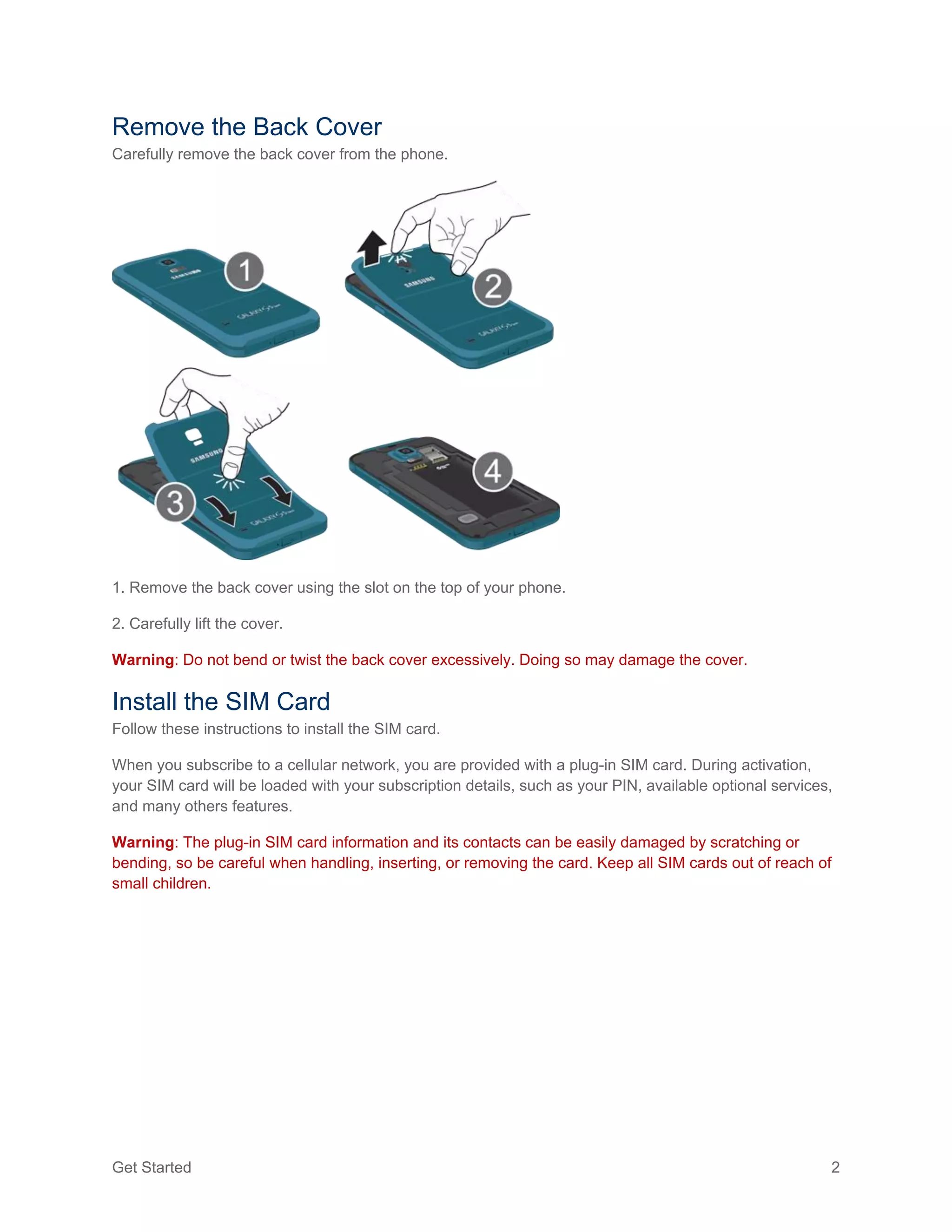 Get Started 2
Remove the Back Cover
Carefully remove the back cover from the phone.
1. Remove the back cover using the slot on the top of your phone.
2. Carefully lift the cover.
Warning: Do not bend or twist the back cover excessively. Doing so may damage the cover.
Install the SIM Card
Follow these instructions to install the SIM card.
When you subscribe to a cellular network, you are provided with a plug-in SIM card. During activation,
your SIM card will be loaded with your subscription details, such as your PIN, available optional services,
and many others features.
Warning: The plug-in SIM card information and its contacts can be easily damaged by scratching or
bending, so be careful when handling, inserting, or removing the card. Keep all SIM cards out of reach of
small children.
 
