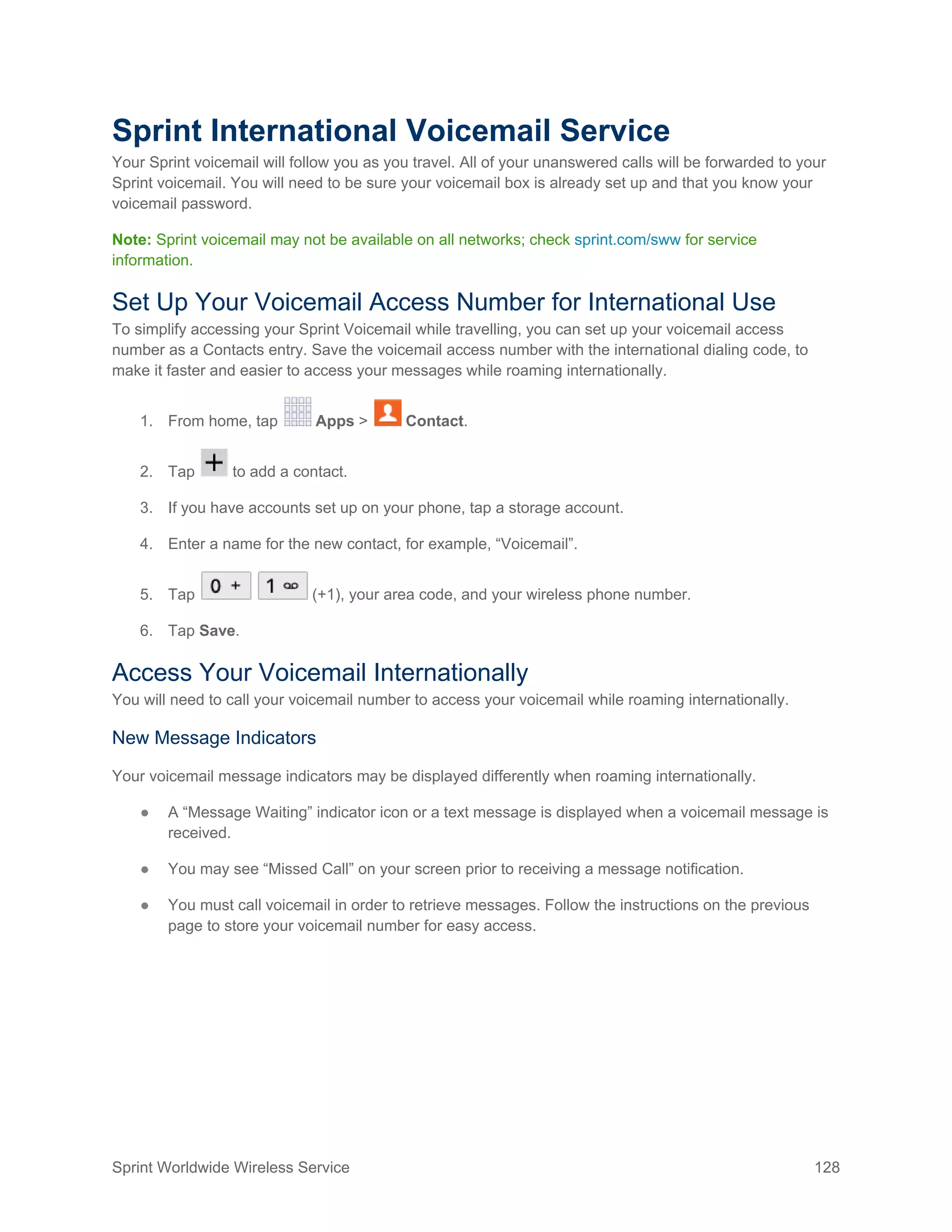 Sprint Worldwide Wireless Service 128
Sprint International Voicemail Service
Your Sprint voicemail will follow you as you travel. All of your unanswered calls will be forwarded to your
Sprint voicemail. You will need to be sure your voicemail box is already set up and that you know your
voicemail password.
Note: Sprint voicemail may not be available on all networks; check sprint.com/sww for service
information.
Set Up Your Voicemail Access Number for International Use
To simplify accessing your Sprint Voicemail while travelling, you can set up your voicemail access
number as a Contacts entry. Save the voicemail access number with the international dialing code, to
make it faster and easier to access your messages while roaming internationally.
1. From home, tap Apps > Contact.
2. Tap to add a contact.
3. If you have accounts set up on your phone, tap a storage account.
4. Enter a name for the new contact, for example, “Voicemail”.
5. Tap (+1), your area code, and your wireless phone number.
6. Tap Save.
Access Your Voicemail Internationally
You will need to call your voicemail number to access your voicemail while roaming internationally.
New Message Indicators
Your voicemail message indicators may be displayed differently when roaming internationally.
● A “Message Waiting” indicator icon or a text message is displayed when a voicemail message is
received.
● You may see “Missed Call” on your screen prior to receiving a message notification.
● You must call voicemail in order to retrieve messages. Follow the instructions on the previous
page to store your voicemail number for easy access.
 