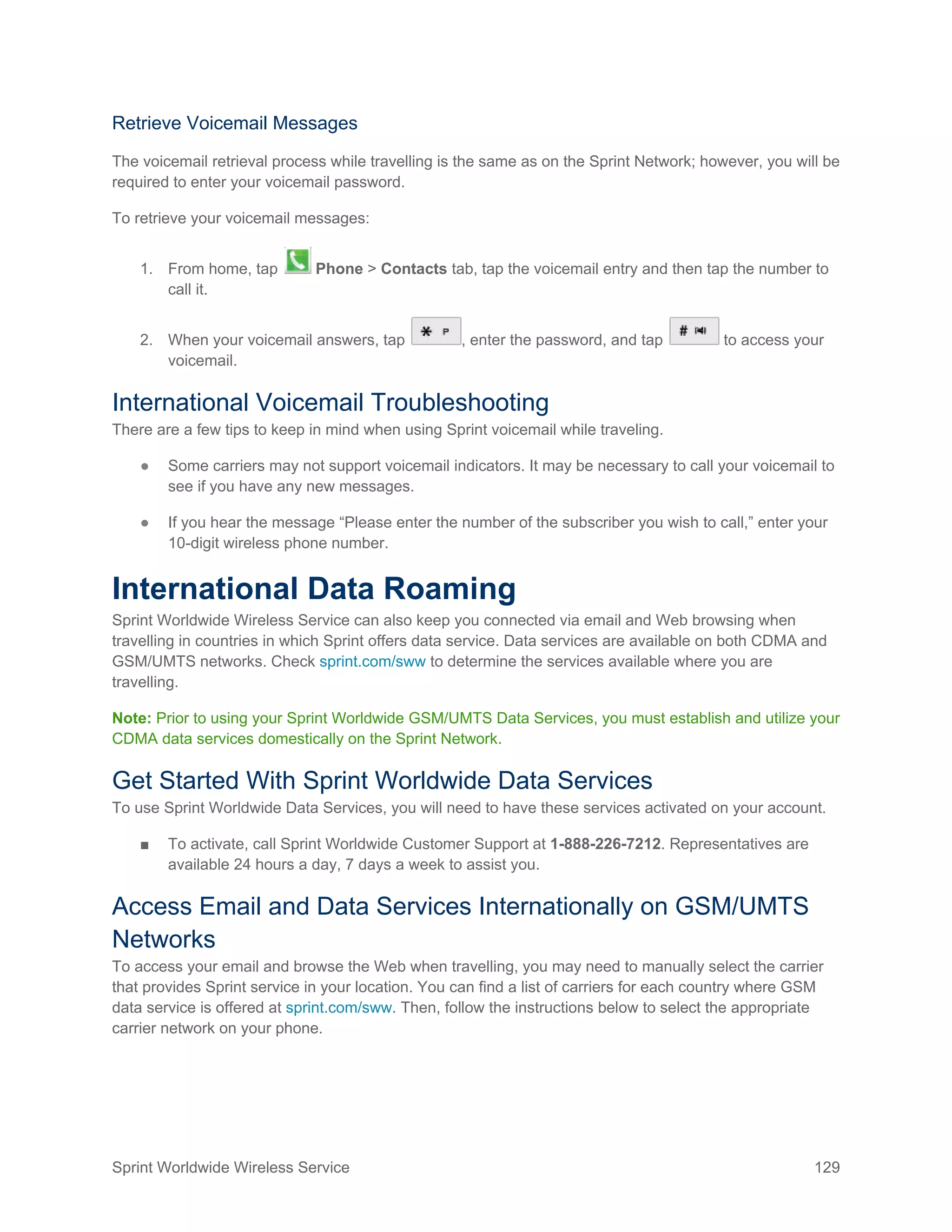 Sprint Worldwide Wireless Service 129
Retrieve Voicemail Messages
The voicemail retrieval process while travelling is the same as on the Sprint Network; however, you will be
required to enter your voicemail password.
To retrieve your voicemail messages:
1. From home, tap Phone > Contacts tab, tap the voicemail entry and then tap the number to
call it.
2. When your voicemail answers, tap , enter the password, and tap to access your
voicemail.
International Voicemail Troubleshooting
There are a few tips to keep in mind when using Sprint voicemail while traveling.
● Some carriers may not support voicemail indicators. It may be necessary to call your voicemail to
see if you have any new messages.
● If you hear the message “Please enter the number of the subscriber you wish to call,” enter your
10-digit wireless phone number.
International Data Roaming
Sprint Worldwide Wireless Service can also keep you connected via email and Web browsing when
travelling in countries in which Sprint offers data service. Data services are available on both CDMA and
GSM/UMTS networks. Check sprint.com/sww to determine the services available where you are
travelling.
Note: Prior to using your Sprint Worldwide GSM/UMTS Data Services, you must establish and utilize your
CDMA data services domestically on the Sprint Network.
Get Started With Sprint Worldwide Data Services
To use Sprint Worldwide Data Services, you will need to have these services activated on your account.
■ To activate, call Sprint Worldwide Customer Support at 1-888-226-7212. Representatives are
available 24 hours a day, 7 days a week to assist you.
Access Email and Data Services Internationally on GSM/UMTS
Networks
To access your email and browse the Web when travelling, you may need to manually select the carrier
that provides Sprint service in your location. You can find a list of carriers for each country where GSM
data service is offered at sprint.com/sww. Then, follow the instructions below to select the appropriate
carrier network on your phone.
 