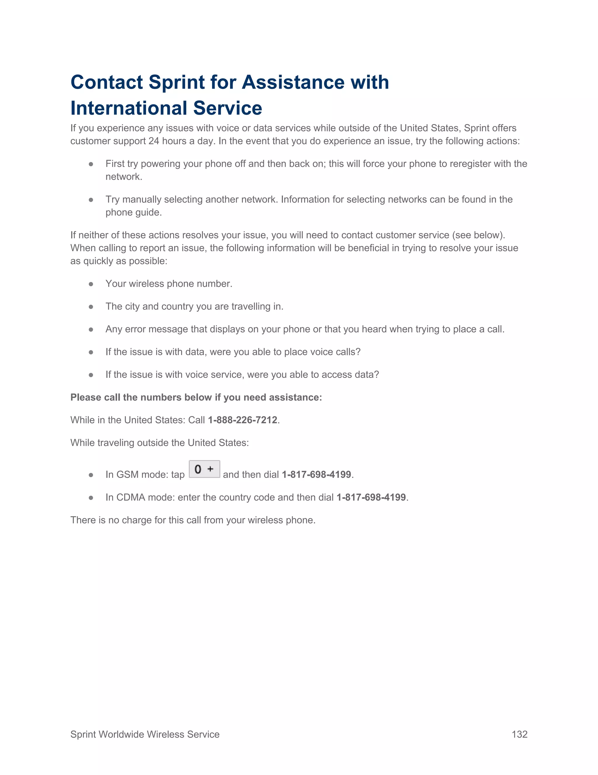 Sprint Worldwide Wireless Service 132
Contact Sprint for Assistance with
International Service
If you experience any issues with voice or data services while outside of the United States, Sprint offers
customer support 24 hours a day. In the event that you do experience an issue, try the following actions:
● First try powering your phone off and then back on; this will force your phone to reregister with the
network.
● Try manually selecting another network. Information for selecting networks can be found in the
phone guide.
If neither of these actions resolves your issue, you will need to contact customer service (see below).
When calling to report an issue, the following information will be beneficial in trying to resolve your issue
as quickly as possible:
● Your wireless phone number.
● The city and country you are travelling in.
● Any error message that displays on your phone or that you heard when trying to place a call.
● If the issue is with data, were you able to place voice calls?
● If the issue is with voice service, were you able to access data?
Please call the numbers below if you need assistance:
While in the United States: Call 1-888-226-7212.
While traveling outside the United States:
● In GSM mode: tap and then dial 1-817-698-4199.
● In CDMA mode: enter the country code and then dial 1-817-698-4199.
There is no charge for this call from your wireless phone.
 