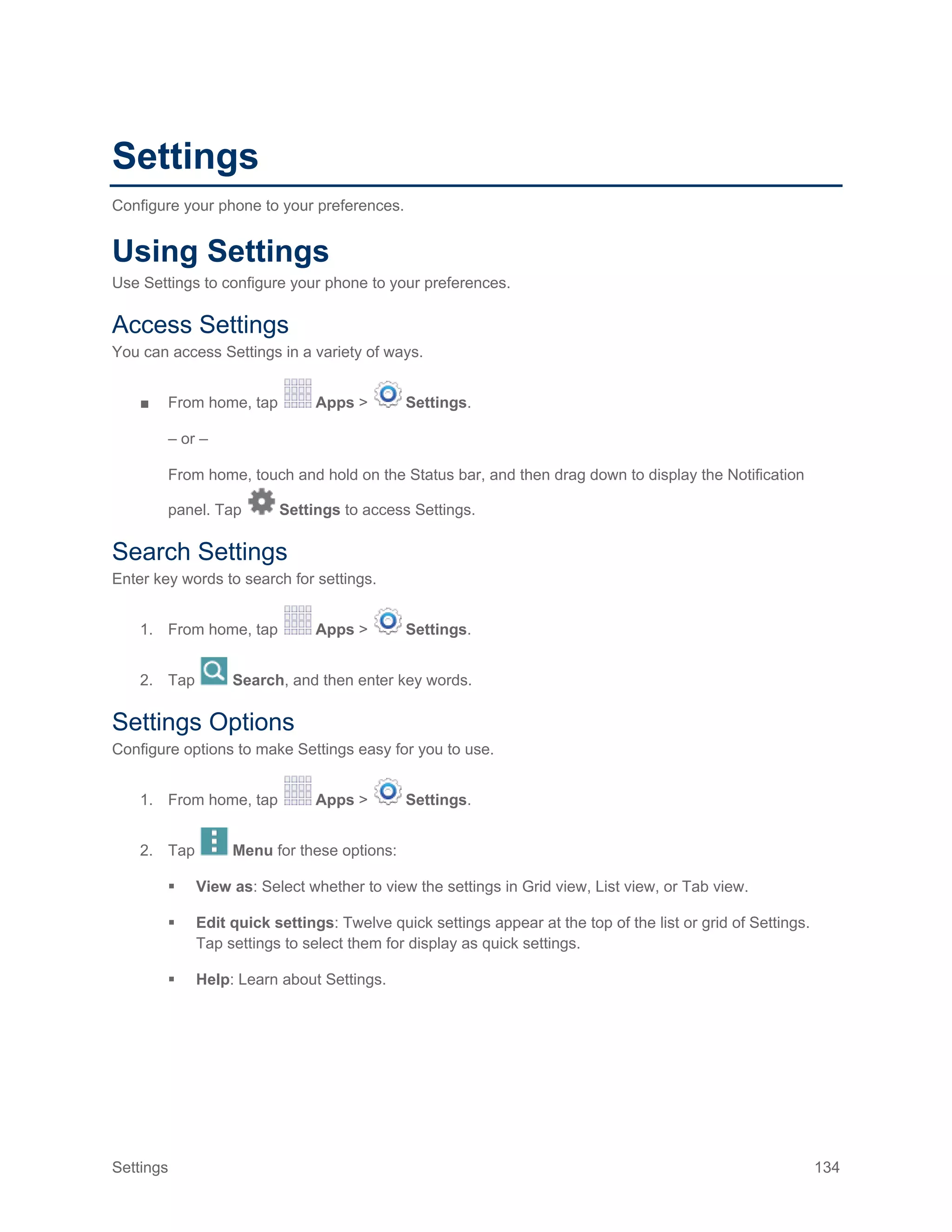 Settings 134
Settings
Configure your phone to your preferences.
Using Settings
Use Settings to configure your phone to your preferences.
Access Settings
You can access Settings in a variety of ways.
■ From home, tap Apps > Settings.
– or –
From home, touch and hold on the Status bar, and then drag down to display the Notification
panel. Tap Settings to access Settings.
Search Settings
Enter key words to search for settings.
1. From home, tap Apps > Settings.
2. Tap Search, and then enter key words.
Settings Options
Configure options to make Settings easy for you to use.
1. From home, tap Apps > Settings.
2. Tap Menu for these options:
 View as: Select whether to view the settings in Grid view, List view, or Tab view.
 Edit quick settings: Twelve quick settings appear at the top of the list or grid of Settings.
Tap settings to select them for display as quick settings.
 Help: Learn about Settings.
 