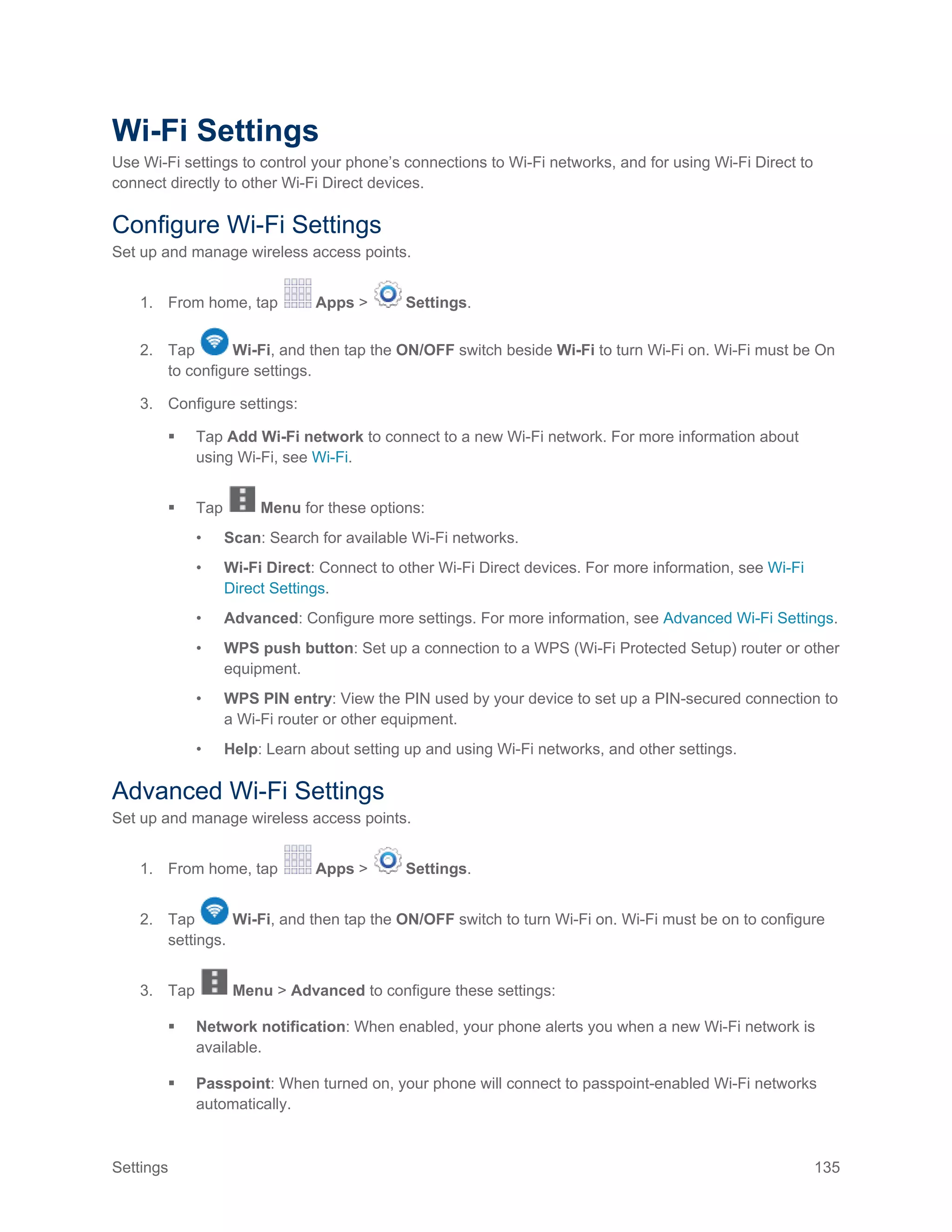 Settings 135
Wi-Fi Settings
Use Wi-Fi settings to control your phone’s connections to Wi-Fi networks, and for using Wi-Fi Direct to
connect directly to other Wi-Fi Direct devices.
Configure Wi-Fi Settings
Set up and manage wireless access points.
1. From home, tap Apps > Settings.
2. Tap Wi-Fi, and then tap the ON/OFF switch beside Wi-Fi to turn Wi-Fi on. Wi-Fi must be On
to configure settings.
3. Configure settings:
 Tap Add Wi-Fi network to connect to a new Wi-Fi network. For more information about
using Wi-Fi, see Wi-Fi.
 Tap Menu for these options:
• Scan: Search for available Wi-Fi networks.
• Wi-Fi Direct: Connect to other Wi-Fi Direct devices. For more information, see Wi-Fi
Direct Settings.
• Advanced: Configure more settings. For more information, see Advanced Wi-Fi Settings.
• WPS push button: Set up a connection to a WPS (Wi-Fi Protected Setup) router or other
equipment.
• WPS PIN entry: View the PIN used by your device to set up a PIN-secured connection to
a Wi-Fi router or other equipment.
• Help: Learn about setting up and using Wi-Fi networks, and other settings.
Advanced Wi-Fi Settings
Set up and manage wireless access points.
1. From home, tap Apps > Settings.
2. Tap Wi-Fi, and then tap the ON/OFF switch to turn Wi-Fi on. Wi-Fi must be on to configure
settings.
3. Tap Menu > Advanced to configure these settings:
 Network notification: When enabled, your phone alerts you when a new Wi-Fi network is
available.
 Passpoint: When turned on, your phone will connect to passpoint-enabled Wi-Fi networks
automatically.
 