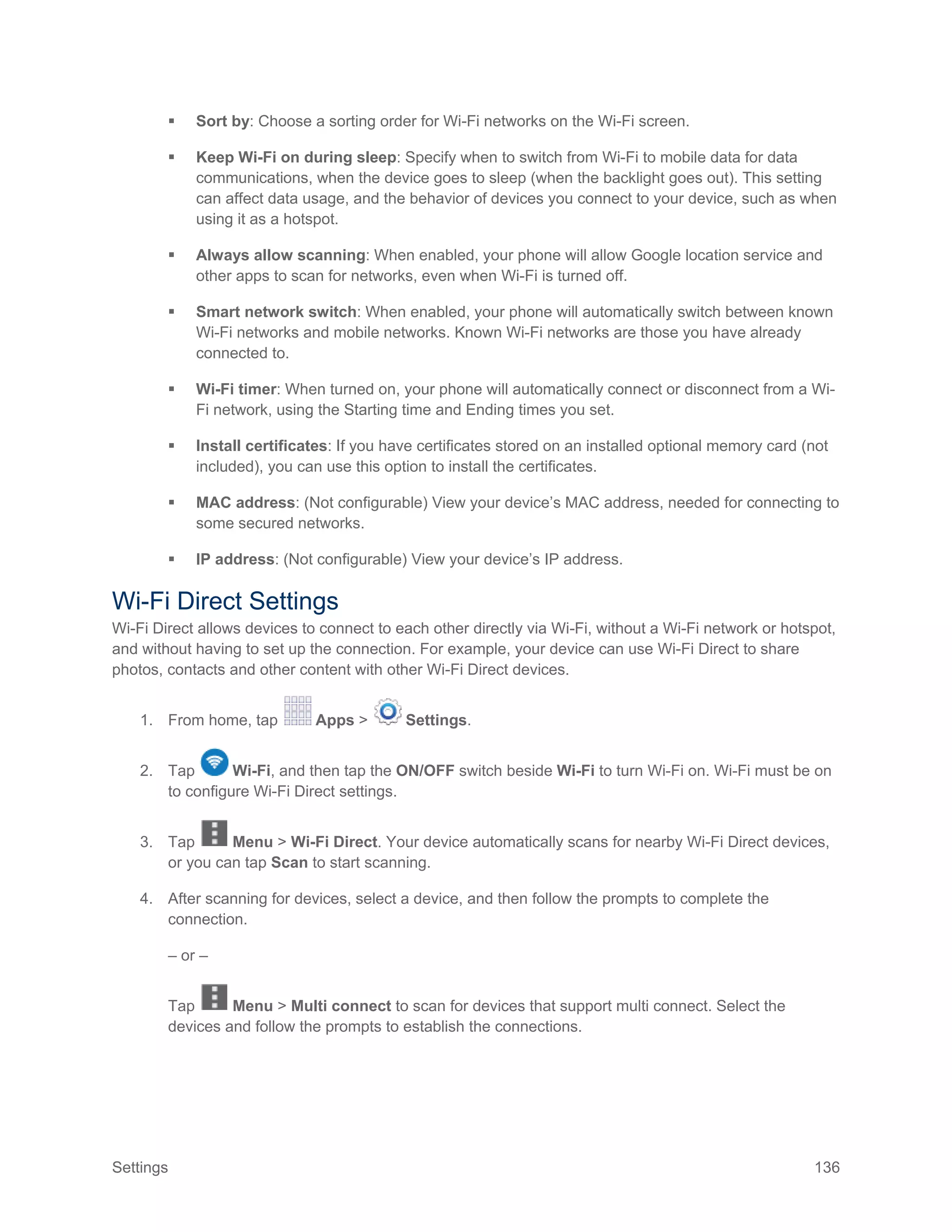 Settings 136
 Sort by: Choose a sorting order for Wi-Fi networks on the Wi-Fi screen.
 Keep Wi-Fi on during sleep: Specify when to switch from Wi-Fi to mobile data for data
communications, when the device goes to sleep (when the backlight goes out). This setting
can affect data usage, and the behavior of devices you connect to your device, such as when
using it as a hotspot.
 Always allow scanning: When enabled, your phone will allow Google location service and
other apps to scan for networks, even when Wi-Fi is turned off.
 Smart network switch: When enabled, your phone will automatically switch between known
Wi-Fi networks and mobile networks. Known Wi-Fi networks are those you have already
connected to.
 Wi-Fi timer: When turned on, your phone will automatically connect or disconnect from a Wi-
Fi network, using the Starting time and Ending times you set.
 Install certificates: If you have certificates stored on an installed optional memory card (not
included), you can use this option to install the certificates.
 MAC address: (Not configurable) View your device’s MAC address, needed for connecting to
some secured networks.
 IP address: (Not configurable) View your device’s IP address.
Wi-Fi Direct Settings
Wi-Fi Direct allows devices to connect to each other directly via Wi-Fi, without a Wi-Fi network or hotspot,
and without having to set up the connection. For example, your device can use Wi-Fi Direct to share
photos, contacts and other content with other Wi-Fi Direct devices.
1. From home, tap Apps > Settings.
2. Tap Wi-Fi, and then tap the ON/OFF switch beside Wi-Fi to turn Wi-Fi on. Wi-Fi must be on
to configure Wi-Fi Direct settings.
3. Tap Menu > Wi-Fi Direct. Your device automatically scans for nearby Wi-Fi Direct devices,
or you can tap Scan to start scanning.
4. After scanning for devices, select a device, and then follow the prompts to complete the
connection.
– or –
Tap Menu > Multi connect to scan for devices that support multi connect. Select the
devices and follow the prompts to establish the connections.
 