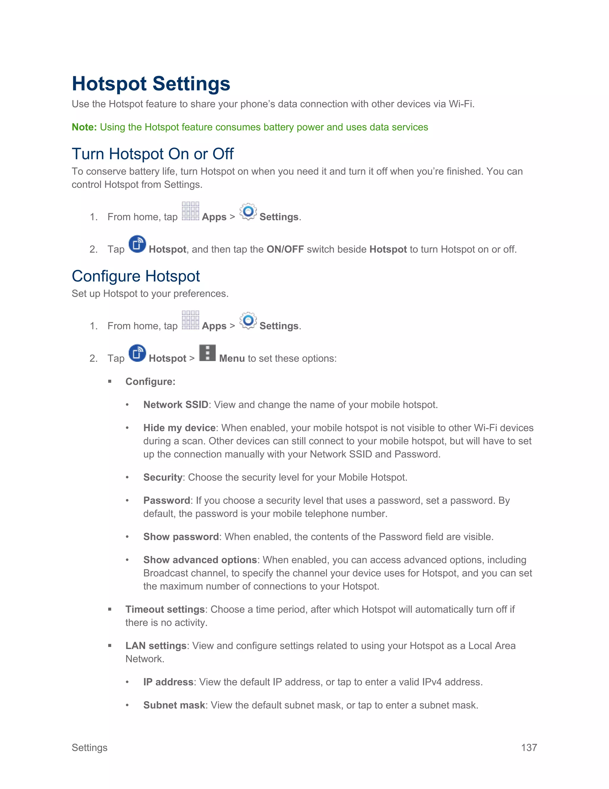 Settings 137
Hotspot Settings
Use the Hotspot feature to share your phone’s data connection with other devices via Wi-Fi.
Note: Using the Hotspot feature consumes battery power and uses data services
Turn Hotspot On or Off
To conserve battery life, turn Hotspot on when you need it and turn it off when you’re finished. You can
control Hotspot from Settings.
1. From home, tap Apps > Settings.
2. Tap Hotspot, and then tap the ON/OFF switch beside Hotspot to turn Hotspot on or off.
Configure Hotspot
Set up Hotspot to your preferences.
1. From home, tap Apps > Settings.
2. Tap Hotspot > Menu to set these options:
 Configure:
• Network SSID: View and change the name of your mobile hotspot.
• Hide my device: When enabled, your mobile hotspot is not visible to other Wi-Fi devices
during a scan. Other devices can still connect to your mobile hotspot, but will have to set
up the connection manually with your Network SSID and Password.
• Security: Choose the security level for your Mobile Hotspot.
• Password: If you choose a security level that uses a password, set a password. By
default, the password is your mobile telephone number.
• Show password: When enabled, the contents of the Password field are visible.
• Show advanced options: When enabled, you can access advanced options, including
Broadcast channel, to specify the channel your device uses for Hotspot, and you can set
the maximum number of connections to your Hotspot.
 Timeout settings: Choose a time period, after which Hotspot will automatically turn off if
there is no activity.
 LAN settings: View and configure settings related to using your Hotspot as a Local Area
Network.
• IP address: View the default IP address, or tap to enter a valid IPv4 address.
• Subnet mask: View the default subnet mask, or tap to enter a subnet mask.
 