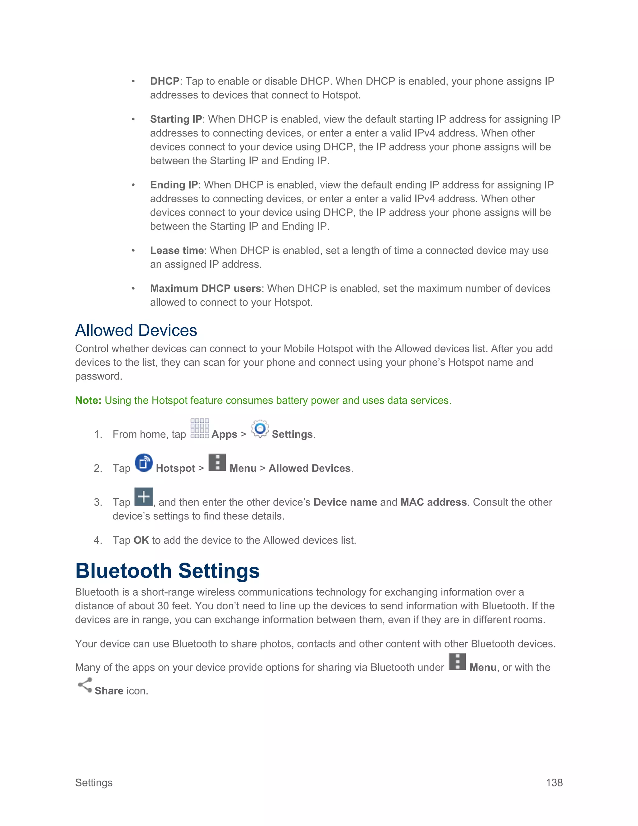 Settings 138
• DHCP: Tap to enable or disable DHCP. When DHCP is enabled, your phone assigns IP
addresses to devices that connect to Hotspot.
• Starting IP: When DHCP is enabled, view the default starting IP address for assigning IP
addresses to connecting devices, or enter a enter a valid IPv4 address. When other
devices connect to your device using DHCP, the IP address your phone assigns will be
between the Starting IP and Ending IP.
• Ending IP: When DHCP is enabled, view the default ending IP address for assigning IP
addresses to connecting devices, or enter a enter a valid IPv4 address. When other
devices connect to your device using DHCP, the IP address your phone assigns will be
between the Starting IP and Ending IP.
• Lease time: When DHCP is enabled, set a length of time a connected device may use
an assigned IP address.
• Maximum DHCP users: When DHCP is enabled, set the maximum number of devices
allowed to connect to your Hotspot.
Allowed Devices
Control whether devices can connect to your Mobile Hotspot with the Allowed devices list. After you add
devices to the list, they can scan for your phone and connect using your phone’s Hotspot name and
password.
Note: Using the Hotspot feature consumes battery power and uses data services.
1. From home, tap Apps > Settings.
2. Tap Hotspot > Menu > Allowed Devices.
3. Tap , and then enter the other device’s Device name and MAC address. Consult the other
device’s settings to find these details.
4. Tap OK to add the device to the Allowed devices list.
Bluetooth Settings
Bluetooth is a short-range wireless communications technology for exchanging information over a
distance of about 30 feet. You don’t need to line up the devices to send information with Bluetooth. If the
devices are in range, you can exchange information between them, even if they are in different rooms.
Your device can use Bluetooth to share photos, contacts and other content with other Bluetooth devices.
Many of the apps on your device provide options for sharing via Bluetooth under Menu, or with the
Share icon.
 