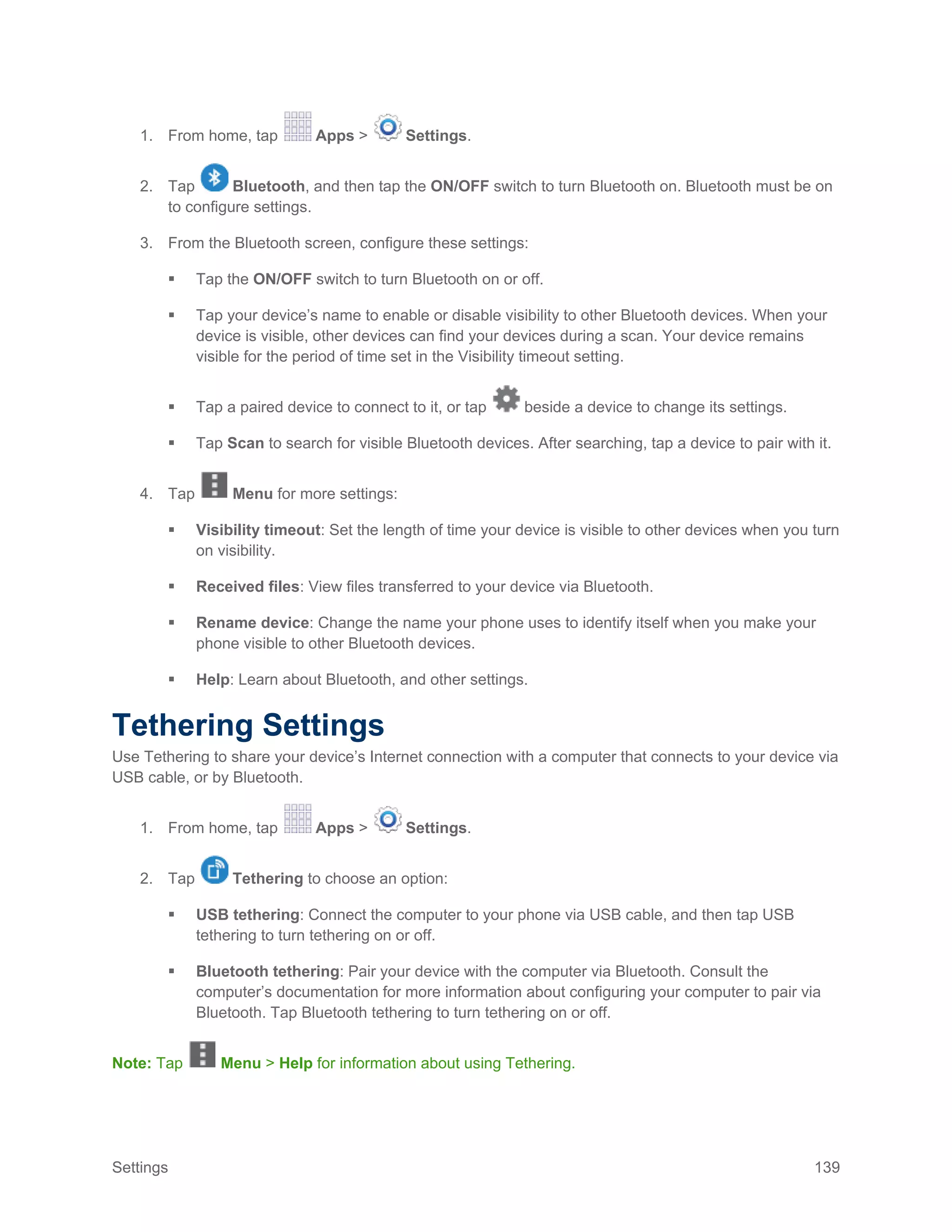 Settings 139
1. From home, tap Apps > Settings.
2. Tap Bluetooth, and then tap the ON/OFF switch to turn Bluetooth on. Bluetooth must be on
to configure settings.
3. From the Bluetooth screen, configure these settings:
 Tap the ON/OFF switch to turn Bluetooth on or off.
 Tap your device’s name to enable or disable visibility to other Bluetooth devices. When your
device is visible, other devices can find your devices during a scan. Your device remains
visible for the period of time set in the Visibility timeout setting.
 Tap a paired device to connect to it, or tap beside a device to change its settings.
 Tap Scan to search for visible Bluetooth devices. After searching, tap a device to pair with it.
4. Tap Menu for more settings:
 Visibility timeout: Set the length of time your device is visible to other devices when you turn
on visibility.
 Received files: View files transferred to your device via Bluetooth.
 Rename device: Change the name your phone uses to identify itself when you make your
phone visible to other Bluetooth devices.
 Help: Learn about Bluetooth, and other settings.
Tethering Settings
Use Tethering to share your device’s Internet connection with a computer that connects to your device via
USB cable, or by Bluetooth.
1. From home, tap Apps > Settings.
2. Tap Tethering to choose an option:
 USB tethering: Connect the computer to your phone via USB cable, and then tap USB
tethering to turn tethering on or off.
 Bluetooth tethering: Pair your device with the computer via Bluetooth. Consult the
computer’s documentation for more information about configuring your computer to pair via
Bluetooth. Tap Bluetooth tethering to turn tethering on or off.
Note: Tap Menu > Help for information about using Tethering.
 