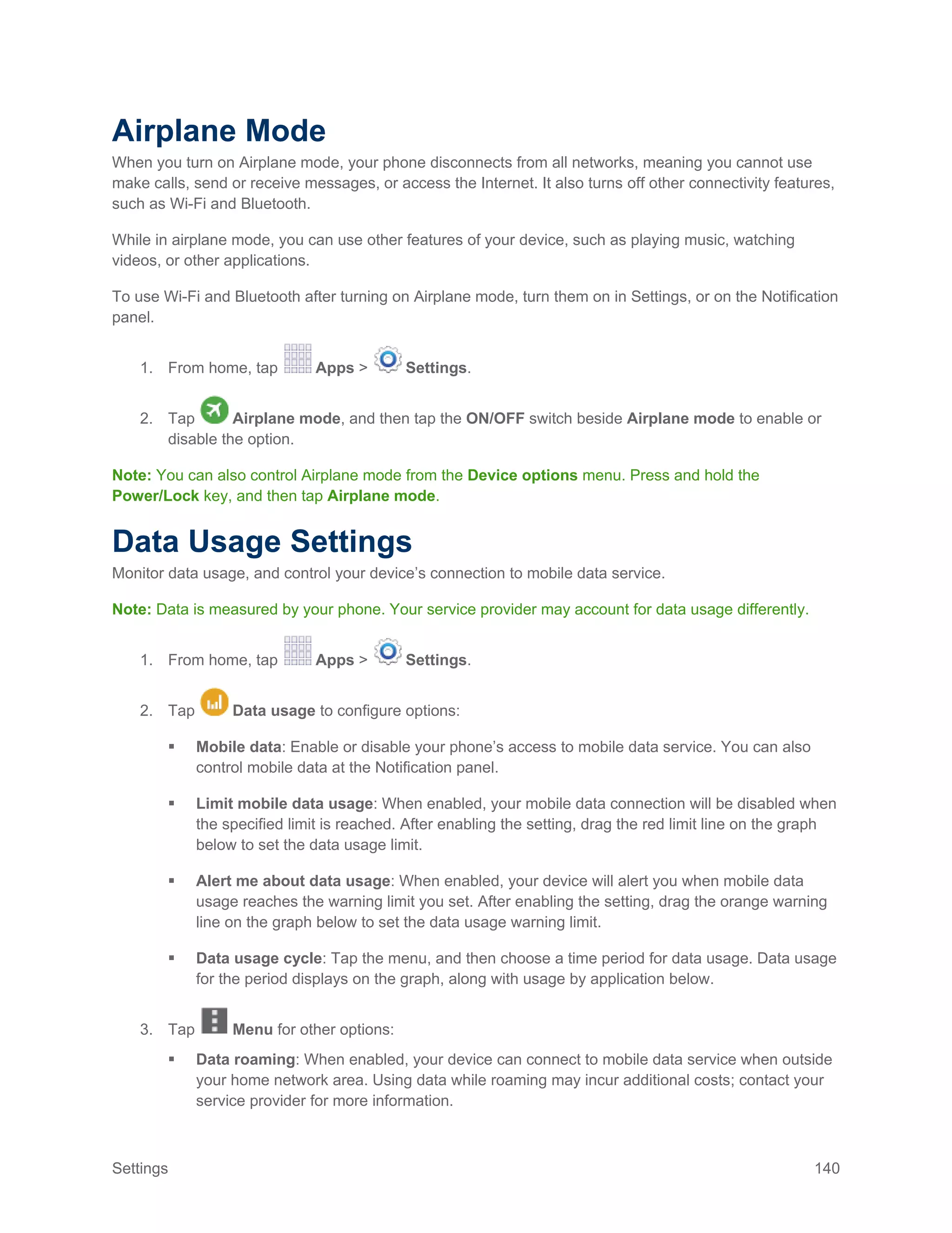 Settings 140
Airplane Mode
When you turn on Airplane mode, your phone disconnects from all networks, meaning you cannot use
make calls, send or receive messages, or access the Internet. It also turns off other connectivity features,
such as Wi-Fi and Bluetooth.
While in airplane mode, you can use other features of your device, such as playing music, watching
videos, or other applications.
To use Wi-Fi and Bluetooth after turning on Airplane mode, turn them on in Settings, or on the Notification
panel.
1. From home, tap Apps > Settings.
2. Tap Airplane mode, and then tap the ON/OFF switch beside Airplane mode to enable or
disable the option.
Note: You can also control Airplane mode from the Device options menu. Press and hold the
Power/Lock key, and then tap Airplane mode.
Data Usage Settings
Monitor data usage, and control your device’s connection to mobile data service.
Note: Data is measured by your phone. Your service provider may account for data usage differently.
1. From home, tap Apps > Settings.
2. Tap Data usage to configure options:
 Mobile data: Enable or disable your phone’s access to mobile data service. You can also
control mobile data at the Notification panel.
 Limit mobile data usage: When enabled, your mobile data connection will be disabled when
the specified limit is reached. After enabling the setting, drag the red limit line on the graph
below to set the data usage limit.
 Alert me about data usage: When enabled, your device will alert you when mobile data
usage reaches the warning limit you set. After enabling the setting, drag the orange warning
line on the graph below to set the data usage warning limit.
 Data usage cycle: Tap the menu, and then choose a time period for data usage. Data usage
for the period displays on the graph, along with usage by application below.
3. Tap Menu for other options:
 Data roaming: When enabled, your device can connect to mobile data service when outside
your home network area. Using data while roaming may incur additional costs; contact your
service provider for more information.
 