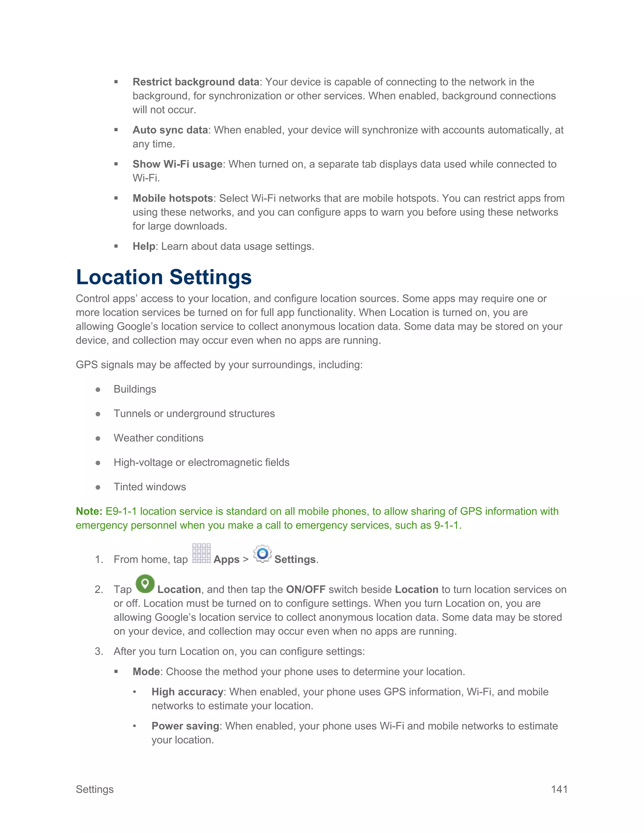 Settings 141
 Restrict background data: Your device is capable of connecting to the network in the
background, for synchronization or other services. When enabled, background connections
will not occur.
 Auto sync data: When enabled, your device will synchronize with accounts automatically, at
any time.
 Show Wi-Fi usage: When turned on, a separate tab displays data used while connected to
Wi-Fi.
 Mobile hotspots: Select Wi-Fi networks that are mobile hotspots. You can restrict apps from
using these networks, and you can configure apps to warn you before using these networks
for large downloads.
 Help: Learn about data usage settings.
Location Settings
Control apps’ access to your location, and configure location sources. Some apps may require one or
more location services be turned on for full app functionality. When Location is turned on, you are
allowing Google’s location service to collect anonymous location data. Some data may be stored on your
device, and collection may occur even when no apps are running.
GPS signals may be affected by your surroundings, including:
● Buildings
● Tunnels or underground structures
● Weather conditions
● High-voltage or electromagnetic fields
● Tinted windows
Note: E9-1-1 location service is standard on all mobile phones, to allow sharing of GPS information with
emergency personnel when you make a call to emergency services, such as 9-1-1.
1. From home, tap Apps > Settings.
2. Tap Location, and then tap the ON/OFF switch beside Location to turn location services on
or off. Location must be turned on to configure settings. When you turn Location on, you are
allowing Google’s location service to collect anonymous location data. Some data may be stored
on your device, and collection may occur even when no apps are running.
3. After you turn Location on, you can configure settings:
 Mode: Choose the method your phone uses to determine your location.
• High accuracy: When enabled, your phone uses GPS information, Wi-Fi, and mobile
networks to estimate your location.
• Power saving: When enabled, your phone uses Wi-Fi and mobile networks to estimate
your location.
 