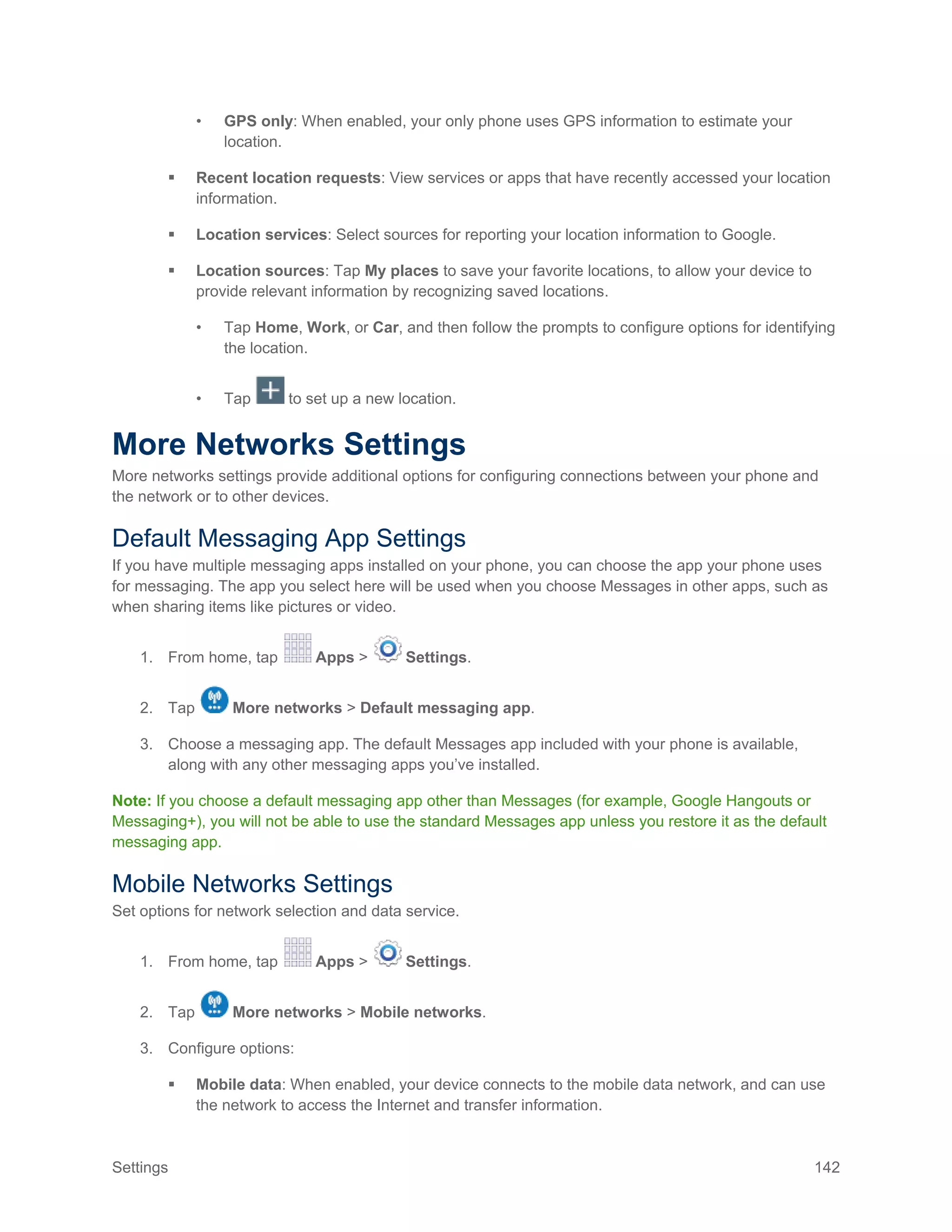 Settings 142
• GPS only: When enabled, your only phone uses GPS information to estimate your
location.
 Recent location requests: View services or apps that have recently accessed your location
information.
 Location services: Select sources for reporting your location information to Google.
 Location sources: Tap My places to save your favorite locations, to allow your device to
provide relevant information by recognizing saved locations.
• Tap Home, Work, or Car, and then follow the prompts to configure options for identifying
the location.
• Tap to set up a new location.
More Networks Settings
More networks settings provide additional options for configuring connections between your phone and
the network or to other devices.
Default Messaging App Settings
If you have multiple messaging apps installed on your phone, you can choose the app your phone uses
for messaging. The app you select here will be used when you choose Messages in other apps, such as
when sharing items like pictures or video.
1. From home, tap Apps > Settings.
2. Tap More networks > Default messaging app.
3. Choose a messaging app. The default Messages app included with your phone is available,
along with any other messaging apps you’ve installed.
Note: If you choose a default messaging app other than Messages (for example, Google Hangouts or
Messaging+), you will not be able to use the standard Messages app unless you restore it as the default
messaging app.
Mobile Networks Settings
Set options for network selection and data service.
1. From home, tap Apps > Settings.
2. Tap More networks > Mobile networks.
3. Configure options:
 Mobile data: When enabled, your device connects to the mobile data network, and can use
the network to access the Internet and transfer information.
 