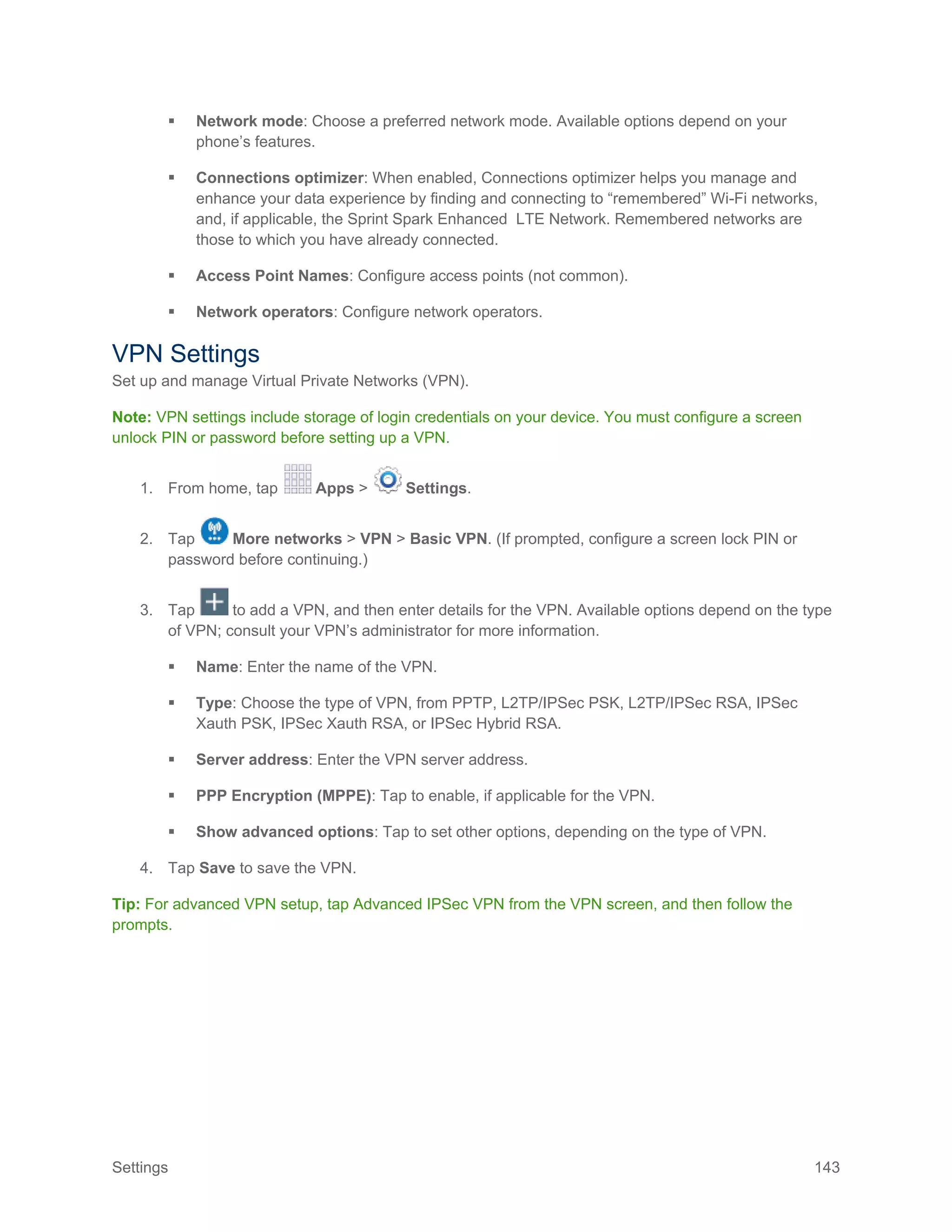 Settings 143
 Network mode: Choose a preferred network mode. Available options depend on your
phone’s features.
 Connections optimizer: When enabled, Connections optimizer helps you manage and
enhance your data experience by finding and connecting to “remembered” Wi-Fi networks,
and, if applicable, the Sprint Spark Enhanced LTE Network. Remembered networks are
those to which you have already connected.
 Access Point Names: Configure access points (not common).
 Network operators: Configure network operators.
VPN Settings
Set up and manage Virtual Private Networks (VPN).
Note: VPN settings include storage of login credentials on your device. You must configure a screen
unlock PIN or password before setting up a VPN.
1. From home, tap Apps > Settings.
2. Tap More networks > VPN > Basic VPN. (If prompted, configure a screen lock PIN or
password before continuing.)
3. Tap to add a VPN, and then enter details for the VPN. Available options depend on the type
of VPN; consult your VPN’s administrator for more information.
 Name: Enter the name of the VPN.
 Type: Choose the type of VPN, from PPTP, L2TP/IPSec PSK, L2TP/IPSec RSA, IPSec
Xauth PSK, IPSec Xauth RSA, or IPSec Hybrid RSA.
 Server address: Enter the VPN server address.
 PPP Encryption (MPPE): Tap to enable, if applicable for the VPN.
 Show advanced options: Tap to set other options, depending on the type of VPN.
4. Tap Save to save the VPN.
Tip: For advanced VPN setup, tap Advanced IPSec VPN from the VPN screen, and then follow the
prompts.
 