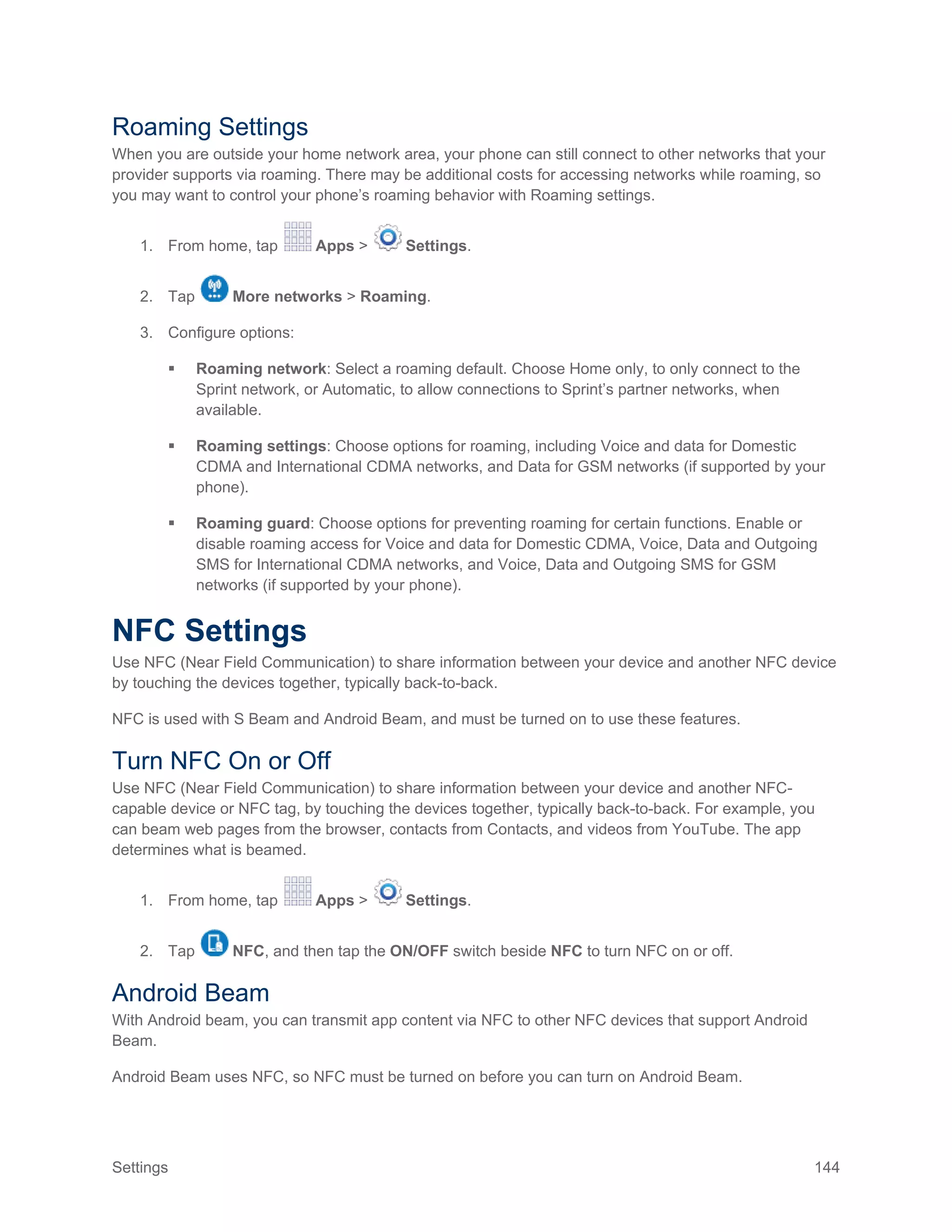 Settings 144
Roaming Settings
When you are outside your home network area, your phone can still connect to other networks that your
provider supports via roaming. There may be additional costs for accessing networks while roaming, so
you may want to control your phone’s roaming behavior with Roaming settings.
1. From home, tap Apps > Settings.
2. Tap More networks > Roaming.
3. Configure options:
 Roaming network: Select a roaming default. Choose Home only, to only connect to the
Sprint network, or Automatic, to allow connections to Sprint’s partner networks, when
available.
 Roaming settings: Choose options for roaming, including Voice and data for Domestic
CDMA and International CDMA networks, and Data for GSM networks (if supported by your
phone).
 Roaming guard: Choose options for preventing roaming for certain functions. Enable or
disable roaming access for Voice and data for Domestic CDMA, Voice, Data and Outgoing
SMS for International CDMA networks, and Voice, Data and Outgoing SMS for GSM
networks (if supported by your phone).
NFC Settings
Use NFC (Near Field Communication) to share information between your device and another NFC device
by touching the devices together, typically back-to-back.
NFC is used with S Beam and Android Beam, and must be turned on to use these features.
Turn NFC On or Off
Use NFC (Near Field Communication) to share information between your device and another NFC-
capable device or NFC tag, by touching the devices together, typically back-to-back. For example, you
can beam web pages from the browser, contacts from Contacts, and videos from YouTube. The app
determines what is beamed.
1. From home, tap Apps > Settings.
2. Tap NFC, and then tap the ON/OFF switch beside NFC to turn NFC on or off.
Android Beam
With Android beam, you can transmit app content via NFC to other NFC devices that support Android
Beam.
Android Beam uses NFC, so NFC must be turned on before you can turn on Android Beam.
 