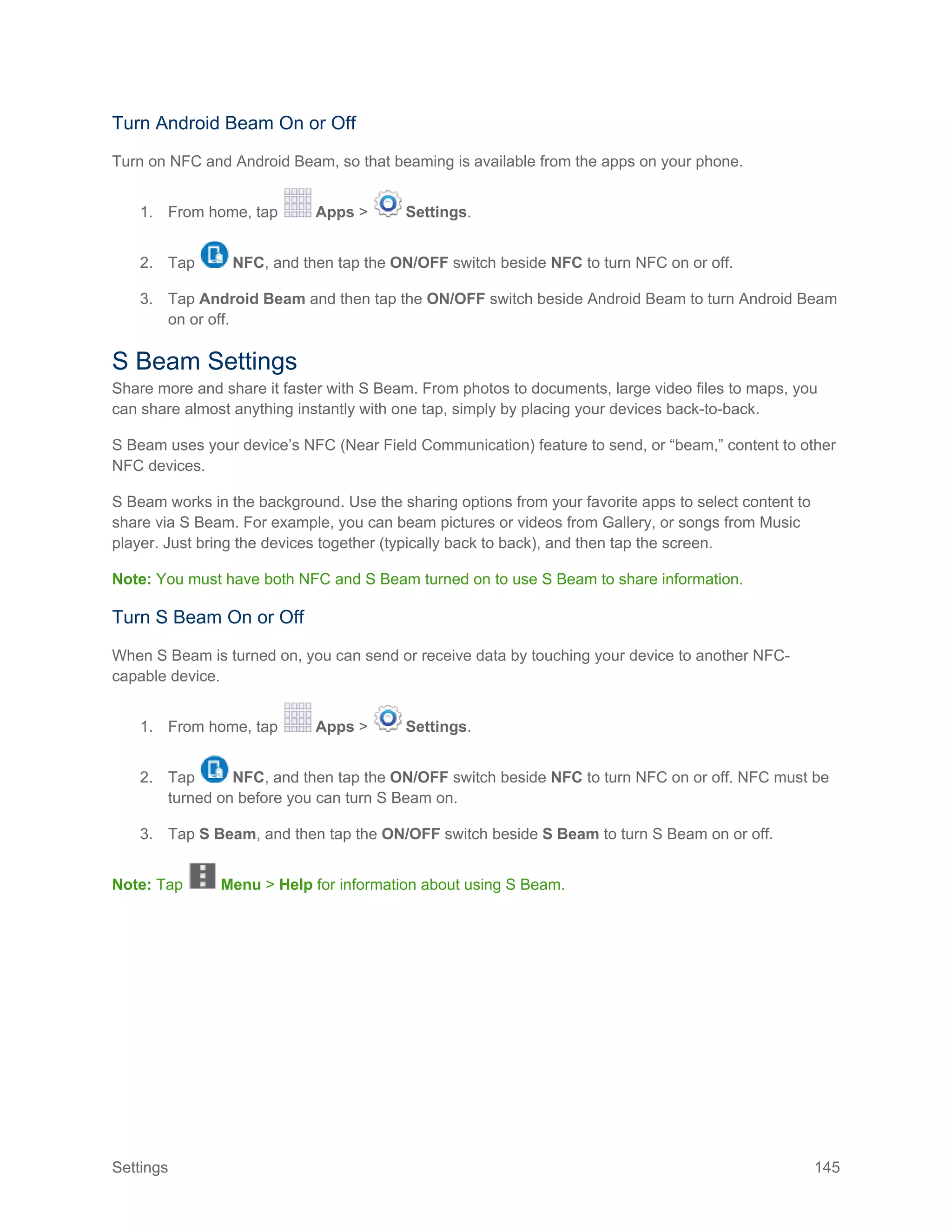 Settings 145
Turn Android Beam On or Off
Turn on NFC and Android Beam, so that beaming is available from the apps on your phone.
1. From home, tap Apps > Settings.
2. Tap NFC, and then tap the ON/OFF switch beside NFC to turn NFC on or off.
3. Tap Android Beam and then tap the ON/OFF switch beside Android Beam to turn Android Beam
on or off.
S Beam Settings
Share more and share it faster with S Beam. From photos to documents, large video files to maps, you
can share almost anything instantly with one tap, simply by placing your devices back-to-back.
S Beam uses your device’s NFC (Near Field Communication) feature to send, or “beam,” content to other
NFC devices.
S Beam works in the background. Use the sharing options from your favorite apps to select content to
share via S Beam. For example, you can beam pictures or videos from Gallery, or songs from Music
player. Just bring the devices together (typically back to back), and then tap the screen.
Note: You must have both NFC and S Beam turned on to use S Beam to share information.
Turn S Beam On or Off
When S Beam is turned on, you can send or receive data by touching your device to another NFC-
capable device.
1. From home, tap Apps > Settings.
2. Tap NFC, and then tap the ON/OFF switch beside NFC to turn NFC on or off. NFC must be
turned on before you can turn S Beam on.
3. Tap S Beam, and then tap the ON/OFF switch beside S Beam to turn S Beam on or off.
Note: Tap Menu > Help for information about using S Beam.
 