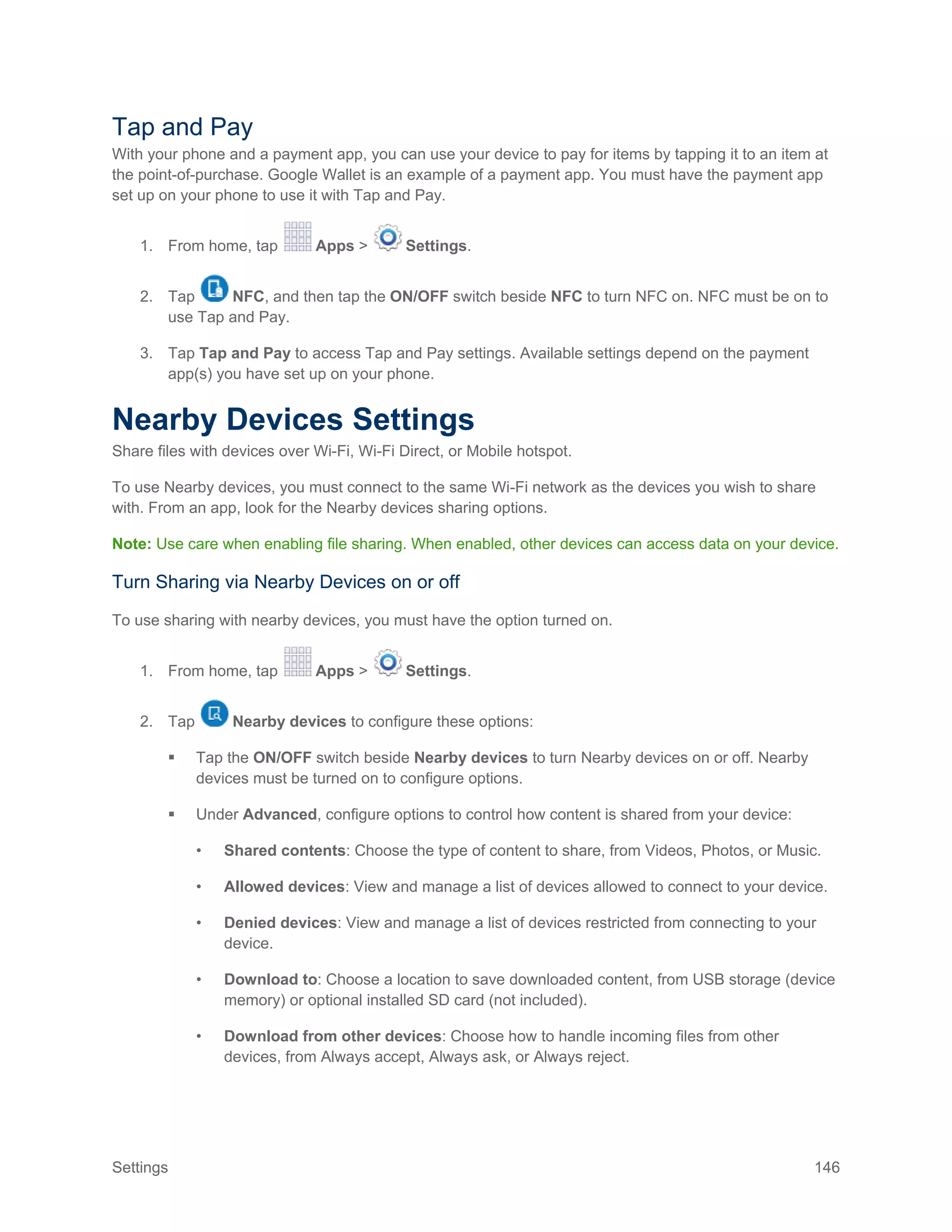Settings 146
Tap and Pay
With your phone and a payment app, you can use your device to pay for items by tapping it to an item at
the point-of-purchase. Google Wallet is an example of a payment app. You must have the payment app
set up on your phone to use it with Tap and Pay.
1. From home, tap Apps > Settings.
2. Tap NFC, and then tap the ON/OFF switch beside NFC to turn NFC on. NFC must be on to
use Tap and Pay.
3. Tap Tap and Pay to access Tap and Pay settings. Available settings depend on the payment
app(s) you have set up on your phone.
Nearby Devices Settings
Share files with devices over Wi-Fi, Wi-Fi Direct, or Mobile hotspot.
To use Nearby devices, you must connect to the same Wi-Fi network as the devices you wish to share
with. From an app, look for the Nearby devices sharing options.
Note: Use care when enabling file sharing. When enabled, other devices can access data on your device.
Turn Sharing via Nearby Devices on or off
To use sharing with nearby devices, you must have the option turned on.
1. From home, tap Apps > Settings.
2. Tap Nearby devices to configure these options:
 Tap the ON/OFF switch beside Nearby devices to turn Nearby devices on or off. Nearby
devices must be turned on to configure options.
 Under Advanced, configure options to control how content is shared from your device:
• Shared contents: Choose the type of content to share, from Videos, Photos, or Music.
• Allowed devices: View and manage a list of devices allowed to connect to your device.
• Denied devices: View and manage a list of devices restricted from connecting to your
device.
• Download to: Choose a location to save downloaded content, from USB storage (device
memory) or optional installed SD card (not included).
• Download from other devices: Choose how to handle incoming files from other
devices, from Always accept, Always ask, or Always reject.
 
