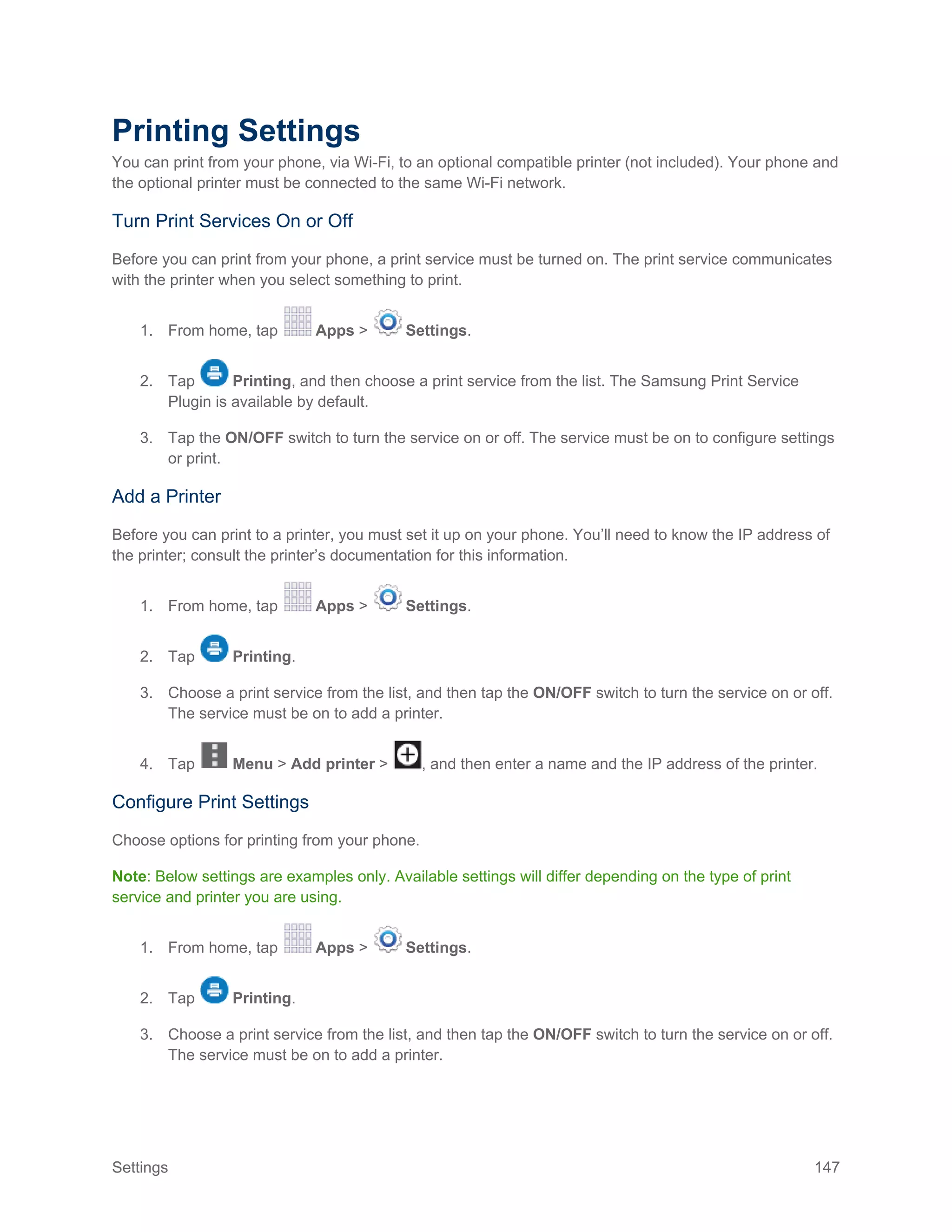 Settings 147
Printing Settings
You can print from your phone, via Wi-Fi, to an optional compatible printer (not included). Your phone and
the optional printer must be connected to the same Wi-Fi network.
Turn Print Services On or Off
Before you can print from your phone, a print service must be turned on. The print service communicates
with the printer when you select something to print.
1. From home, tap Apps > Settings.
2. Tap Printing, and then choose a print service from the list. The Samsung Print Service
Plugin is available by default.
3. Tap the ON/OFF switch to turn the service on or off. The service must be on to configure settings
or print.
Add a Printer
Before you can print to a printer, you must set it up on your phone. You’ll need to know the IP address of
the printer; consult the printer’s documentation for this information.
1. From home, tap Apps > Settings.
2. Tap Printing.
3. Choose a print service from the list, and then tap the ON/OFF switch to turn the service on or off.
The service must be on to add a printer.
4. Tap Menu > Add printer > , and then enter a name and the IP address of the printer.
Configure Print Settings
Choose options for printing from your phone.
Note: Below settings are examples only. Available settings will differ depending on the type of print
service and printer you are using.
1. From home, tap Apps > Settings.
2. Tap Printing.
3. Choose a print service from the list, and then tap the ON/OFF switch to turn the service on or off.
The service must be on to add a printer.
 