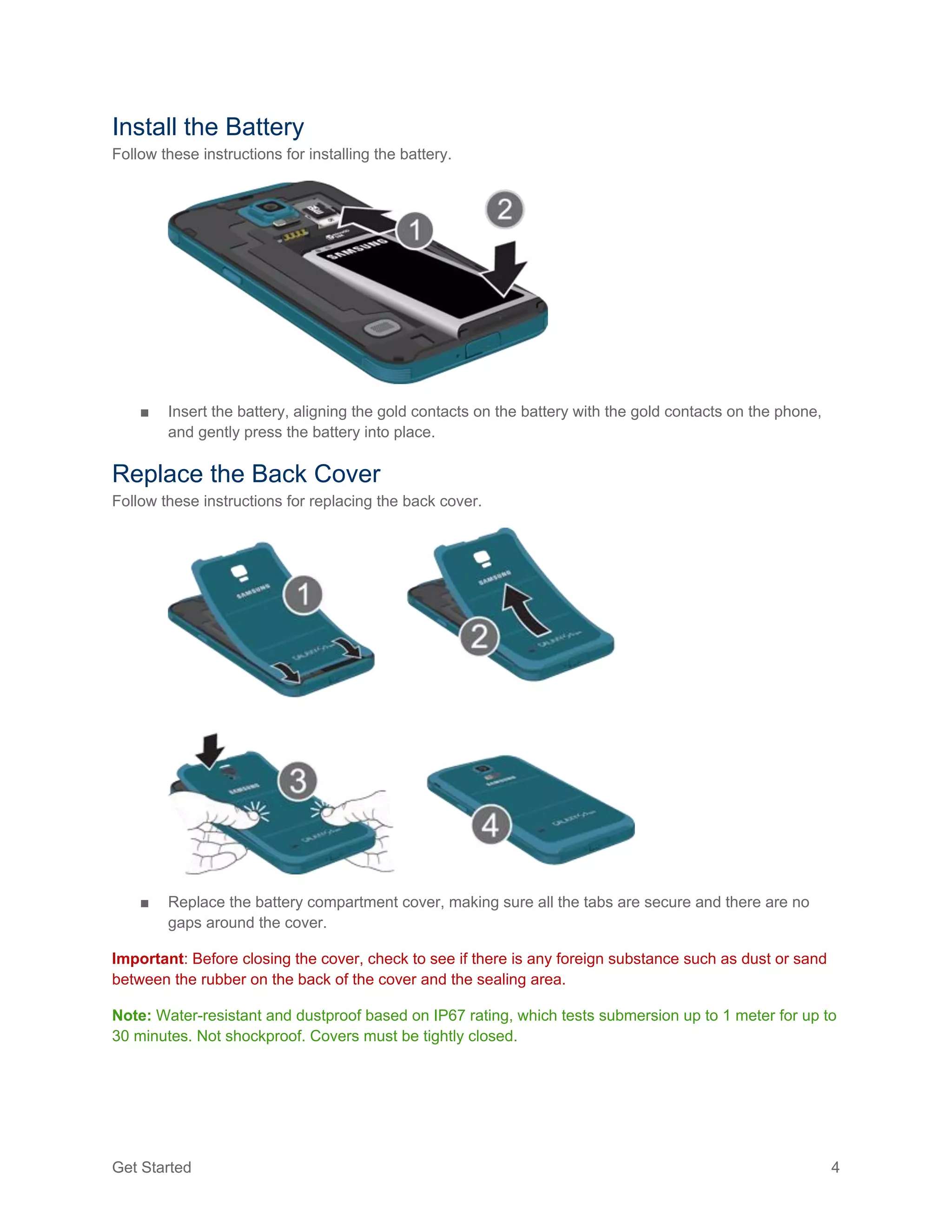 Get Started 4
Install the Battery
Follow these instructions for installing the battery.
■ Insert the battery, aligning the gold contacts on the battery with the gold contacts on the phone,
and gently press the battery into place.
Replace the Back Cover
Follow these instructions for replacing the back cover.
■ Replace the battery compartment cover, making sure all the tabs are secure and there are no
gaps around the cover.
Important: Before closing the cover, check to see if there is any foreign substance such as dust or sand
between the rubber on the back of the cover and the sealing area.
Note: Water-resistant and dustproof based on IP67 rating, which tests submersion up to 1 meter for up to
30 minutes. Not shockproof. Covers must be tightly closed.
 