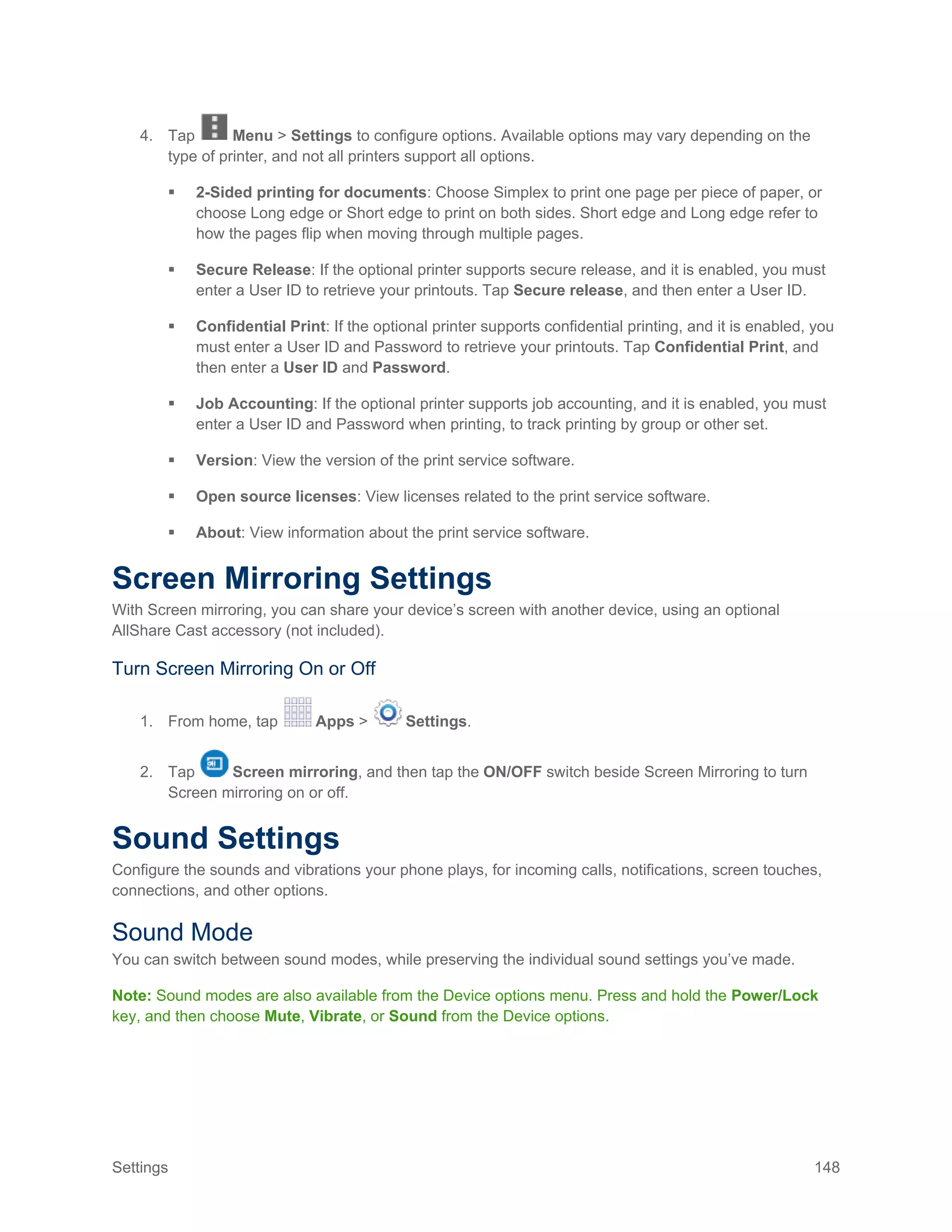 Settings 148
4. Tap Menu > Settings to configure options. Available options may vary depending on the
type of printer, and not all printers support all options.
 2-Sided printing for documents: Choose Simplex to print one page per piece of paper, or
choose Long edge or Short edge to print on both sides. Short edge and Long edge refer to
how the pages flip when moving through multiple pages.
 Secure Release: If the optional printer supports secure release, and it is enabled, you must
enter a User ID to retrieve your printouts. Tap Secure release, and then enter a User ID.
 Confidential Print: If the optional printer supports confidential printing, and it is enabled, you
must enter a User ID and Password to retrieve your printouts. Tap Confidential Print, and
then enter a User ID and Password.
 Job Accounting: If the optional printer supports job accounting, and it is enabled, you must
enter a User ID and Password when printing, to track printing by group or other set.
 Version: View the version of the print service software.
 Open source licenses: View licenses related to the print service software.
 About: View information about the print service software.
Screen Mirroring Settings
With Screen mirroring, you can share your device’s screen with another device, using an optional
AllShare Cast accessory (not included).
Turn Screen Mirroring On or Off
1. From home, tap Apps > Settings.
2. Tap Screen mirroring, and then tap the ON/OFF switch beside Screen Mirroring to turn
Screen mirroring on or off.
Sound Settings
Configure the sounds and vibrations your phone plays, for incoming calls, notifications, screen touches,
connections, and other options.
Sound Mode
You can switch between sound modes, while preserving the individual sound settings you’ve made.
Note: Sound modes are also available from the Device options menu. Press and hold the Power/Lock
key, and then choose Mute, Vibrate, or Sound from the Device options.
 