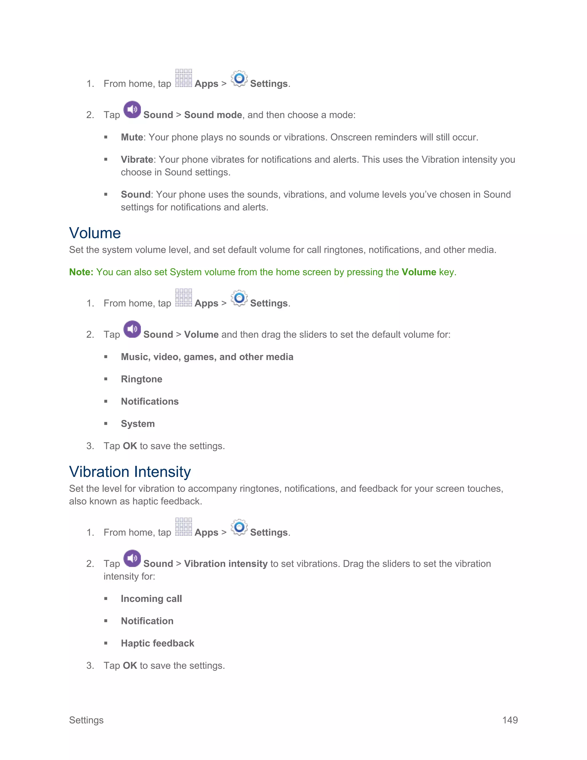 Settings 149
1. From home, tap Apps > Settings.
2. Tap Sound > Sound mode, and then choose a mode:
 Mute: Your phone plays no sounds or vibrations. Onscreen reminders will still occur.
 Vibrate: Your phone vibrates for notifications and alerts. This uses the Vibration intensity you
choose in Sound settings.
 Sound: Your phone uses the sounds, vibrations, and volume levels you’ve chosen in Sound
settings for notifications and alerts.
Volume
Set the system volume level, and set default volume for call ringtones, notifications, and other media.
Note: You can also set System volume from the home screen by pressing the Volume key.
1. From home, tap Apps > Settings.
2. Tap Sound > Volume and then drag the sliders to set the default volume for:
 Music, video, games, and other media
 Ringtone
 Notifications
 System
3. Tap OK to save the settings.
Vibration Intensity
Set the level for vibration to accompany ringtones, notifications, and feedback for your screen touches,
also known as haptic feedback.
1. From home, tap Apps > Settings.
2. Tap Sound > Vibration intensity to set vibrations. Drag the sliders to set the vibration
intensity for:
 Incoming call
 Notification
 Haptic feedback
3. Tap OK to save the settings.
 