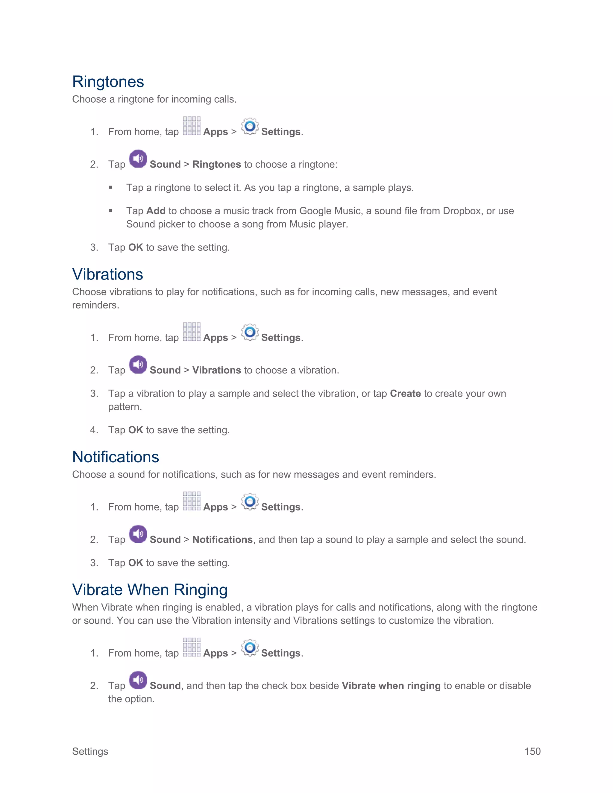 Settings 150
Ringtones
Choose a ringtone for incoming calls.
1. From home, tap Apps > Settings.
2. Tap Sound > Ringtones to choose a ringtone:
 Tap a ringtone to select it. As you tap a ringtone, a sample plays.
 Tap Add to choose a music track from Google Music, a sound file from Dropbox, or use
Sound picker to choose a song from Music player.
3. Tap OK to save the setting.
Vibrations
Choose vibrations to play for notifications, such as for incoming calls, new messages, and event
reminders.
1. From home, tap Apps > Settings.
2. Tap Sound > Vibrations to choose a vibration.
3. Tap a vibration to play a sample and select the vibration, or tap Create to create your own
pattern.
4. Tap OK to save the setting.
Notifications
Choose a sound for notifications, such as for new messages and event reminders.
1. From home, tap Apps > Settings.
2. Tap Sound > Notifications, and then tap a sound to play a sample and select the sound.
3. Tap OK to save the setting.
Vibrate When Ringing
When Vibrate when ringing is enabled, a vibration plays for calls and notifications, along with the ringtone
or sound. You can use the Vibration intensity and Vibrations settings to customize the vibration.
1. From home, tap Apps > Settings.
2. Tap Sound, and then tap the check box beside Vibrate when ringing to enable or disable
the option.
 