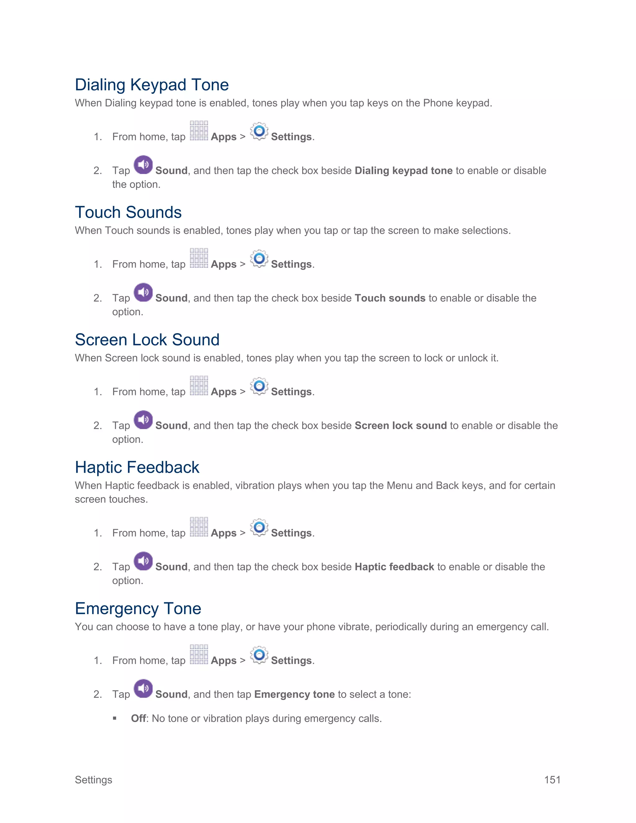 Settings 151
Dialing Keypad Tone
When Dialing keypad tone is enabled, tones play when you tap keys on the Phone keypad.
1. From home, tap Apps > Settings.
2. Tap Sound, and then tap the check box beside Dialing keypad tone to enable or disable
the option.
Touch Sounds
When Touch sounds is enabled, tones play when you tap or tap the screen to make selections.
1. From home, tap Apps > Settings.
2. Tap Sound, and then tap the check box beside Touch sounds to enable or disable the
option.
Screen Lock Sound
When Screen lock sound is enabled, tones play when you tap the screen to lock or unlock it.
1. From home, tap Apps > Settings.
2. Tap Sound, and then tap the check box beside Screen lock sound to enable or disable the
option.
Haptic Feedback
When Haptic feedback is enabled, vibration plays when you tap the Menu and Back keys, and for certain
screen touches.
1. From home, tap Apps > Settings.
2. Tap Sound, and then tap the check box beside Haptic feedback to enable or disable the
option.
Emergency Tone
You can choose to have a tone play, or have your phone vibrate, periodically during an emergency call.
1. From home, tap Apps > Settings.
2. Tap Sound, and then tap Emergency tone to select a tone:
 Off: No tone or vibration plays during emergency calls.
 