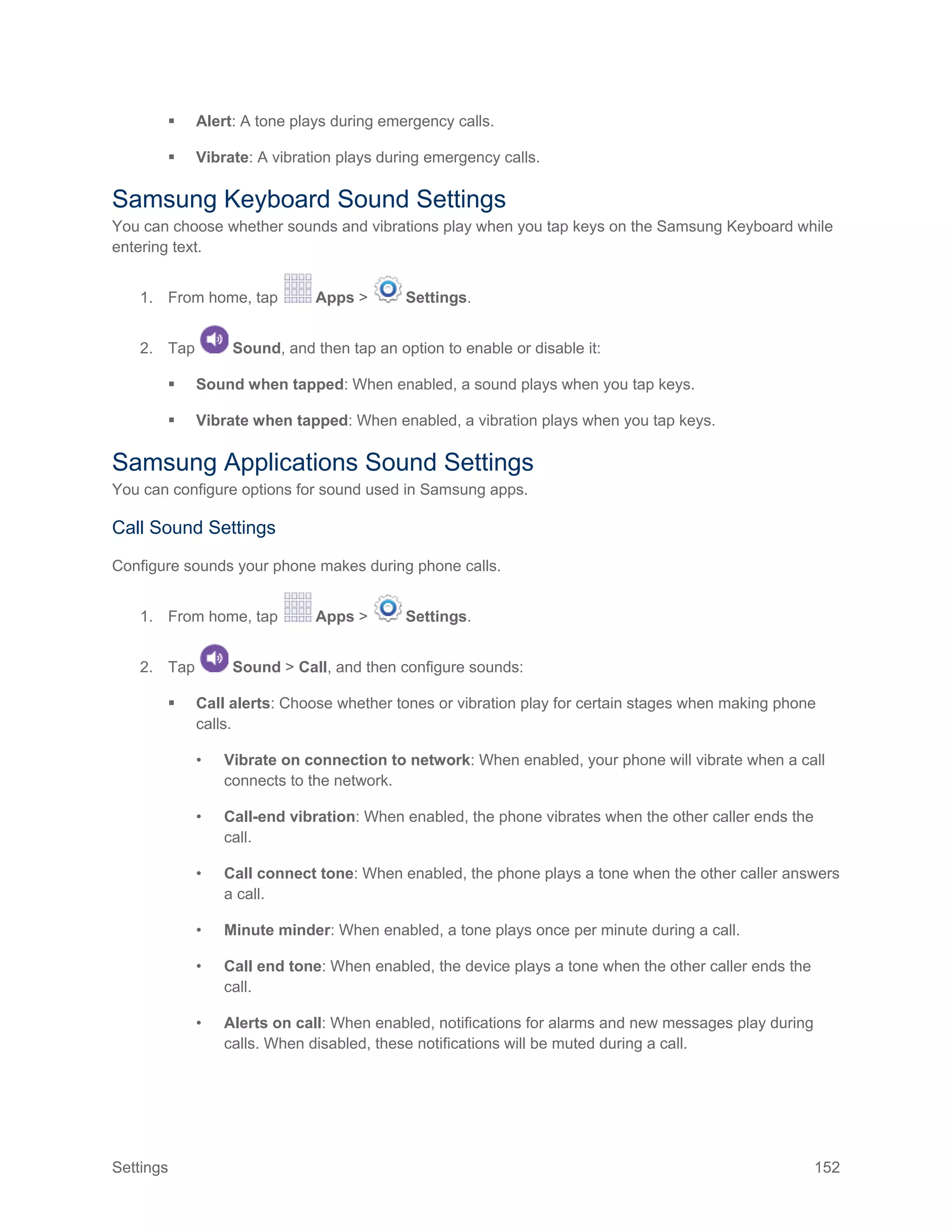 Settings 152
 Alert: A tone plays during emergency calls.
 Vibrate: A vibration plays during emergency calls.
Samsung Keyboard Sound Settings
You can choose whether sounds and vibrations play when you tap keys on the Samsung Keyboard while
entering text.
1. From home, tap Apps > Settings.
2. Tap Sound, and then tap an option to enable or disable it:
 Sound when tapped: When enabled, a sound plays when you tap keys.
 Vibrate when tapped: When enabled, a vibration plays when you tap keys.
Samsung Applications Sound Settings
You can configure options for sound used in Samsung apps.
Call Sound Settings
Configure sounds your phone makes during phone calls.
1. From home, tap Apps > Settings.
2. Tap Sound > Call, and then configure sounds:
 Call alerts: Choose whether tones or vibration play for certain stages when making phone
calls.
• Vibrate on connection to network: When enabled, your phone will vibrate when a call
connects to the network.
• Call-end vibration: When enabled, the phone vibrates when the other caller ends the
call.
• Call connect tone: When enabled, the phone plays a tone when the other caller answers
a call.
• Minute minder: When enabled, a tone plays once per minute during a call.
• Call end tone: When enabled, the device plays a tone when the other caller ends the
call.
• Alerts on call: When enabled, notifications for alarms and new messages play during
calls. When disabled, these notifications will be muted during a call.
 
