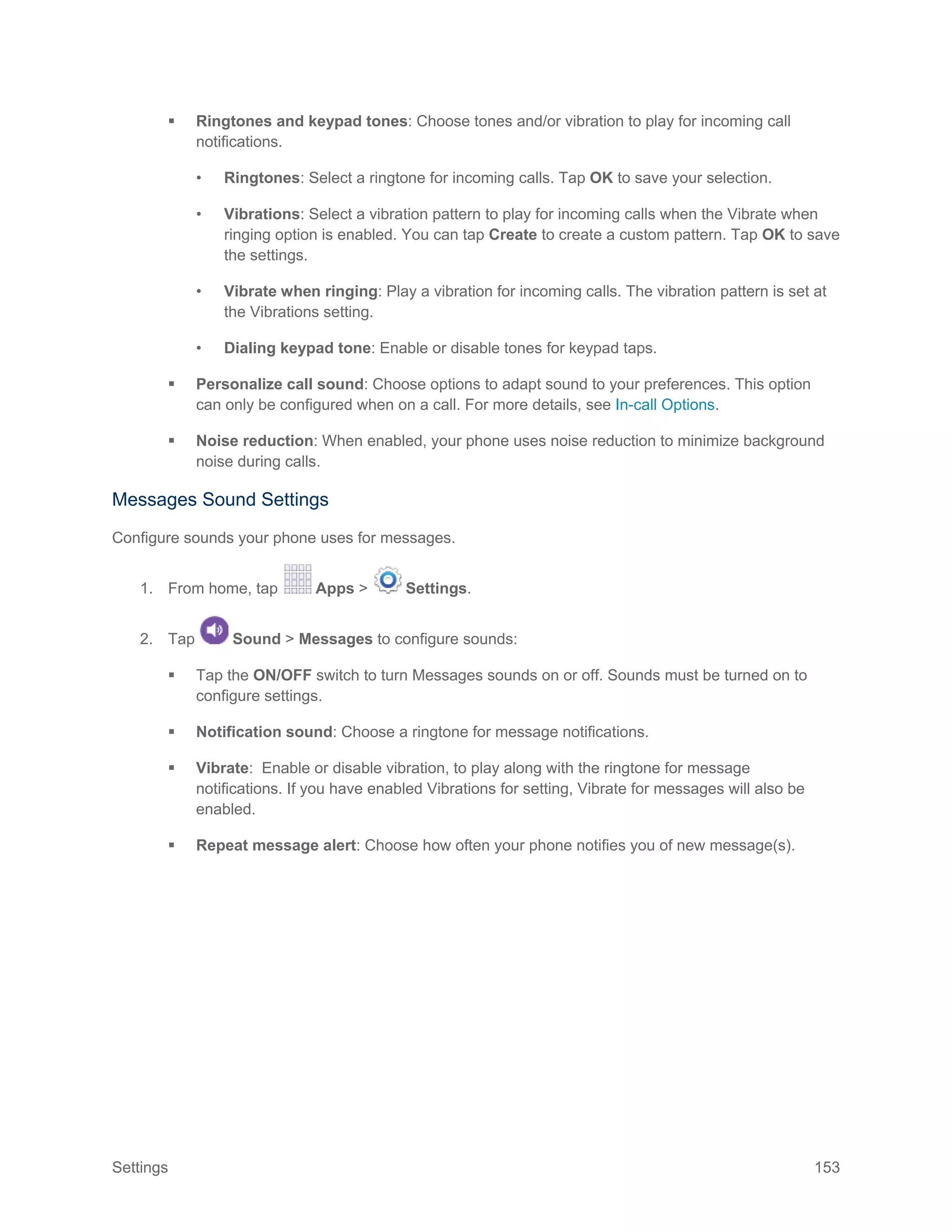Settings 153
 Ringtones and keypad tones: Choose tones and/or vibration to play for incoming call
notifications.
• Ringtones: Select a ringtone for incoming calls. Tap OK to save your selection.
• Vibrations: Select a vibration pattern to play for incoming calls when the Vibrate when
ringing option is enabled. You can tap Create to create a custom pattern. Tap OK to save
the settings.
• Vibrate when ringing: Play a vibration for incoming calls. The vibration pattern is set at
the Vibrations setting.
• Dialing keypad tone: Enable or disable tones for keypad taps.
 Personalize call sound: Choose options to adapt sound to your preferences. This option
can only be configured when on a call. For more details, see In-call Options.
 Noise reduction: When enabled, your phone uses noise reduction to minimize background
noise during calls.
Messages Sound Settings
Configure sounds your phone uses for messages.
1. From home, tap Apps > Settings.
2. Tap Sound > Messages to configure sounds:
 Tap the ON/OFF switch to turn Messages sounds on or off. Sounds must be turned on to
configure settings.
 Notification sound: Choose a ringtone for message notifications.
 Vibrate: Enable or disable vibration, to play along with the ringtone for message
notifications. If you have enabled Vibrations for setting, Vibrate for messages will also be
enabled.
 Repeat message alert: Choose how often your phone notifies you of new message(s).
 