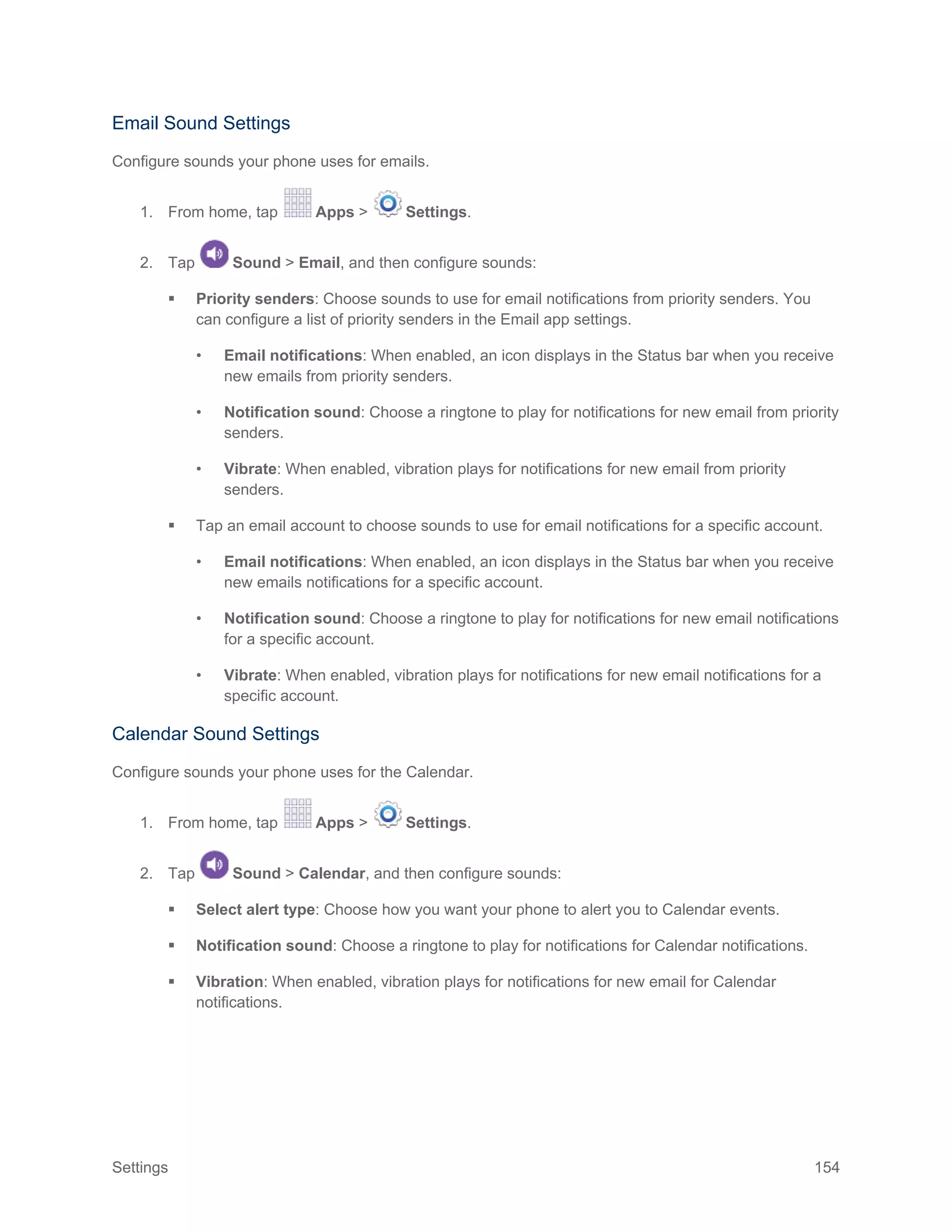 Settings 154
Email Sound Settings
Configure sounds your phone uses for emails.
1. From home, tap Apps > Settings.
2. Tap Sound > Email, and then configure sounds:
 Priority senders: Choose sounds to use for email notifications from priority senders. You
can configure a list of priority senders in the Email app settings.
• Email notifications: When enabled, an icon displays in the Status bar when you receive
new emails from priority senders.
• Notification sound: Choose a ringtone to play for notifications for new email from priority
senders.
• Vibrate: When enabled, vibration plays for notifications for new email from priority
senders.
 Tap an email account to choose sounds to use for email notifications for a specific account.
• Email notifications: When enabled, an icon displays in the Status bar when you receive
new emails notifications for a specific account.
• Notification sound: Choose a ringtone to play for notifications for new email notifications
for a specific account.
• Vibrate: When enabled, vibration plays for notifications for new email notifications for a
specific account.
Calendar Sound Settings
Configure sounds your phone uses for the Calendar.
1. From home, tap Apps > Settings.
2. Tap Sound > Calendar, and then configure sounds:
 Select alert type: Choose how you want your phone to alert you to Calendar events.
 Notification sound: Choose a ringtone to play for notifications for Calendar notifications.
 Vibration: When enabled, vibration plays for notifications for new email for Calendar
notifications.
 