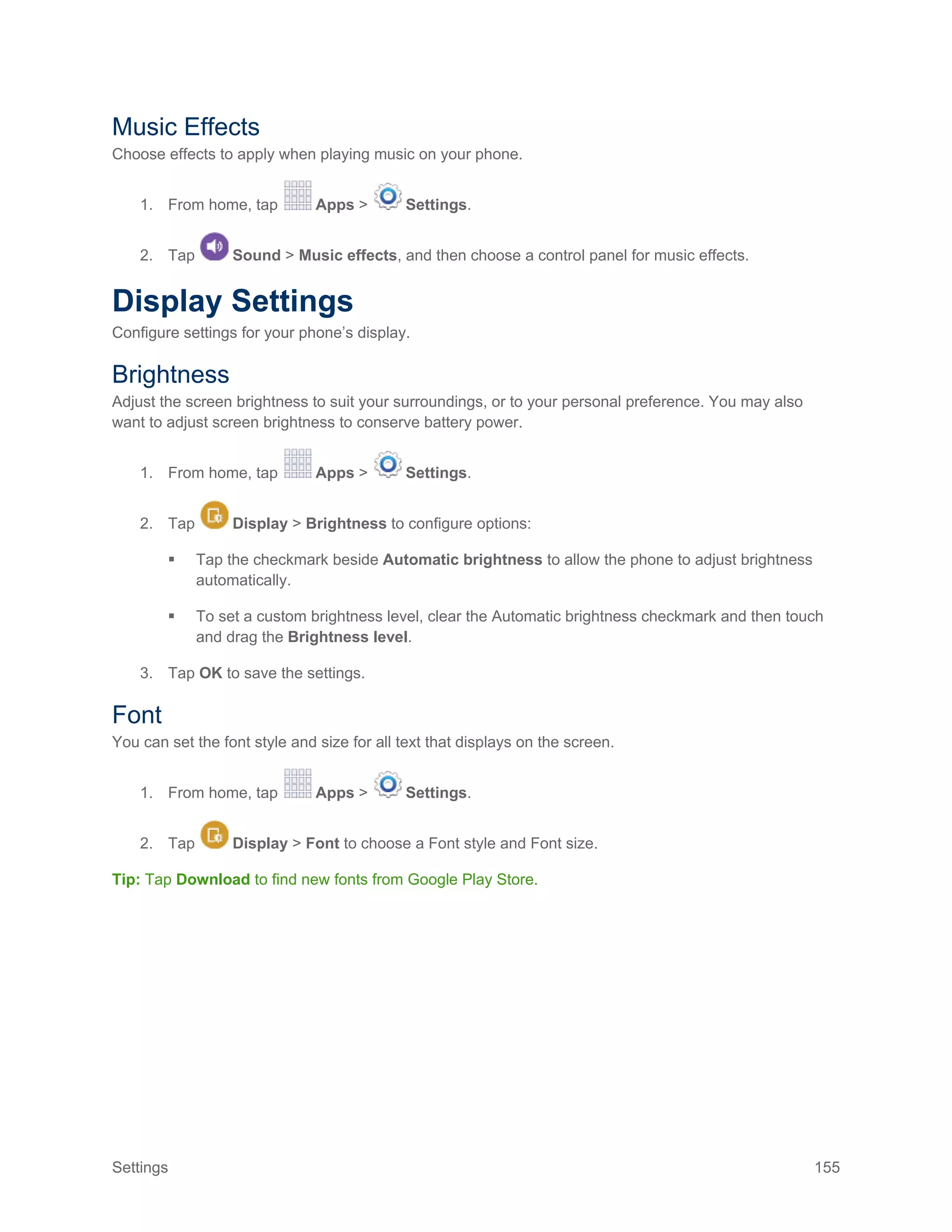 Settings 155
Music Effects
Choose effects to apply when playing music on your phone.
1. From home, tap Apps > Settings.
2. Tap Sound > Music effects, and then choose a control panel for music effects.
Display Settings
Configure settings for your phone’s display.
Brightness
Adjust the screen brightness to suit your surroundings, or to your personal preference. You may also
want to adjust screen brightness to conserve battery power.
1. From home, tap Apps > Settings.
2. Tap Display > Brightness to configure options:
 Tap the checkmark beside Automatic brightness to allow the phone to adjust brightness
automatically.
 To set a custom brightness level, clear the Automatic brightness checkmark and then touch
and drag the Brightness level.
3. Tap OK to save the settings.
Font
You can set the font style and size for all text that displays on the screen.
1. From home, tap Apps > Settings.
2. Tap Display > Font to choose a Font style and Font size.
Tip: Tap Download to find new fonts from Google Play Store.
 