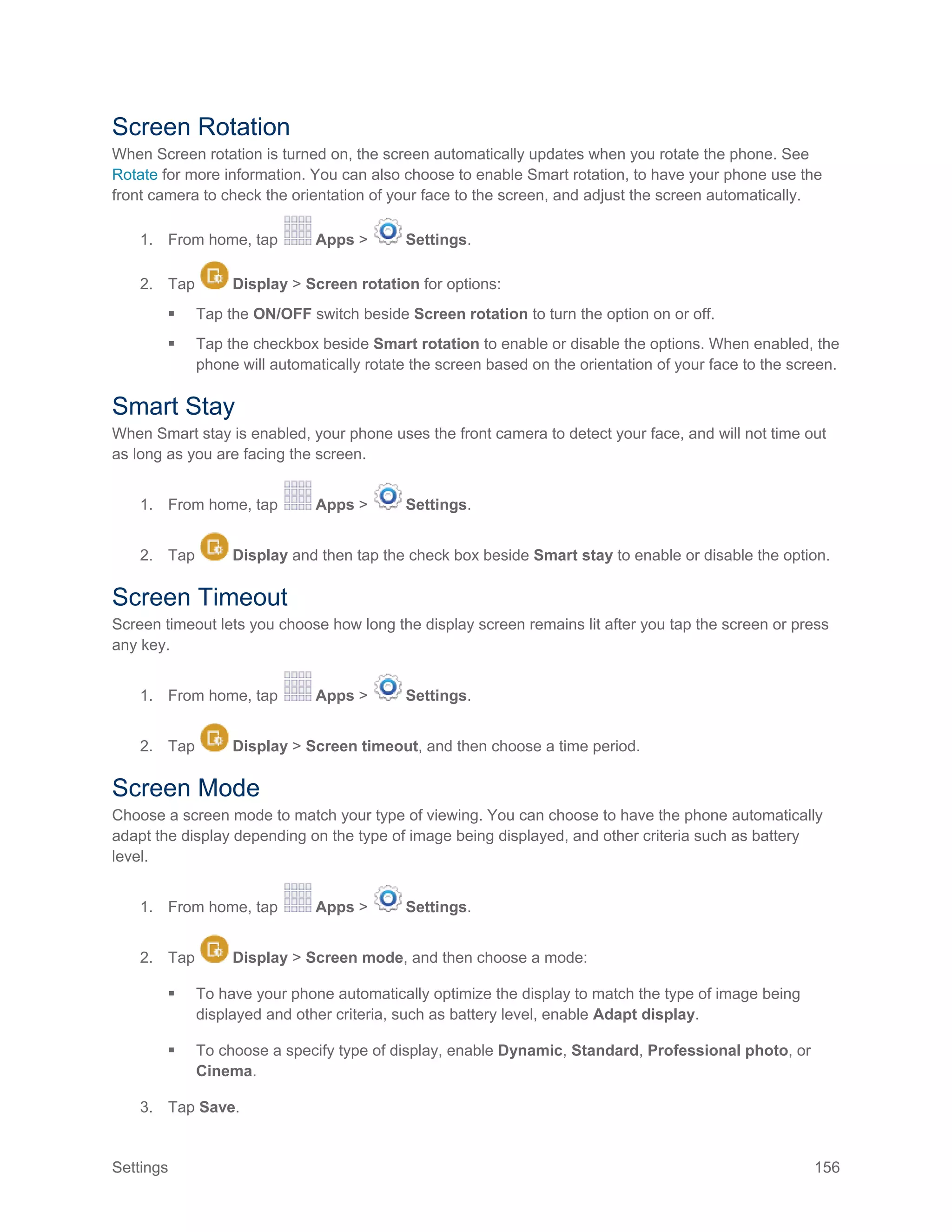 Settings 156
Screen Rotation
When Screen rotation is turned on, the screen automatically updates when you rotate the phone. See
Rotate for more information. You can also choose to enable Smart rotation, to have your phone use the
front camera to check the orientation of your face to the screen, and adjust the screen automatically.
1. From home, tap Apps > Settings.
2. Tap Display > Screen rotation for options:
 Tap the ON/OFF switch beside Screen rotation to turn the option on or off.
 Tap the checkbox beside Smart rotation to enable or disable the options. When enabled, the
phone will automatically rotate the screen based on the orientation of your face to the screen.
Smart Stay
When Smart stay is enabled, your phone uses the front camera to detect your face, and will not time out
as long as you are facing the screen.
1. From home, tap Apps > Settings.
2. Tap Display and then tap the check box beside Smart stay to enable or disable the option.
Screen Timeout
Screen timeout lets you choose how long the display screen remains lit after you tap the screen or press
any key.
1. From home, tap Apps > Settings.
2. Tap Display > Screen timeout, and then choose a time period.
Screen Mode
Choose a screen mode to match your type of viewing. You can choose to have the phone automatically
adapt the display depending on the type of image being displayed, and other criteria such as battery
level.
1. From home, tap Apps > Settings.
2. Tap Display > Screen mode, and then choose a mode:
 To have your phone automatically optimize the display to match the type of image being
displayed and other criteria, such as battery level, enable Adapt display.
 To choose a specify type of display, enable Dynamic, Standard, Professional photo, or
Cinema.
3. Tap Save.
 