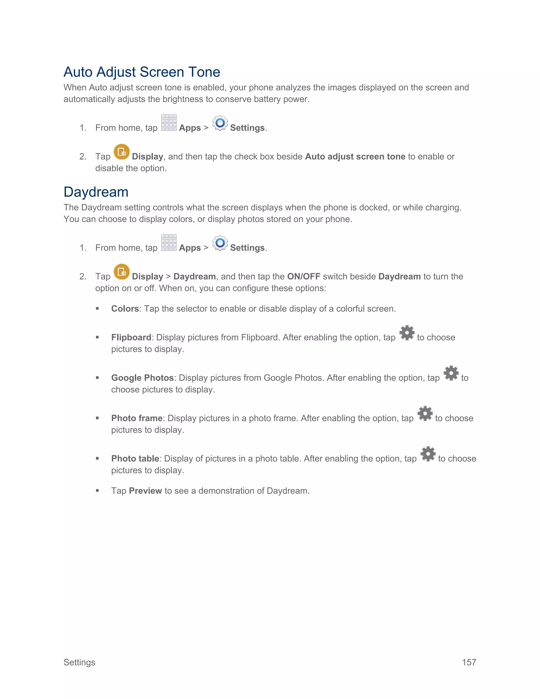 Settings 157
Auto Adjust Screen Tone
When Auto adjust screen tone is enabled, your phone analyzes the images displayed on the screen and
automatically adjusts the brightness to conserve battery power.
1. From home, tap Apps > Settings.
2. Tap Display, and then tap the check box beside Auto adjust screen tone to enable or
disable the option.
Daydream
The Daydream setting controls what the screen displays when the phone is docked, or while charging.
You can choose to display colors, or display photos stored on your phone.
1. From home, tap Apps > Settings.
2. Tap Display > Daydream, and then tap the ON/OFF switch beside Daydream to turn the
option on or off. When on, you can configure these options:
 Colors: Tap the selector to enable or disable display of a colorful screen.
 Flipboard: Display pictures from Flipboard. After enabling the option, tap to choose
pictures to display.
 Google Photos: Display pictures from Google Photos. After enabling the option, tap to
choose pictures to display.
 Photo frame: Display pictures in a photo frame. After enabling the option, tap to choose
pictures to display.
 Photo table: Display of pictures in a photo table. After enabling the option, tap to choose
pictures to display.
 Tap Preview to see a demonstration of Daydream.
 