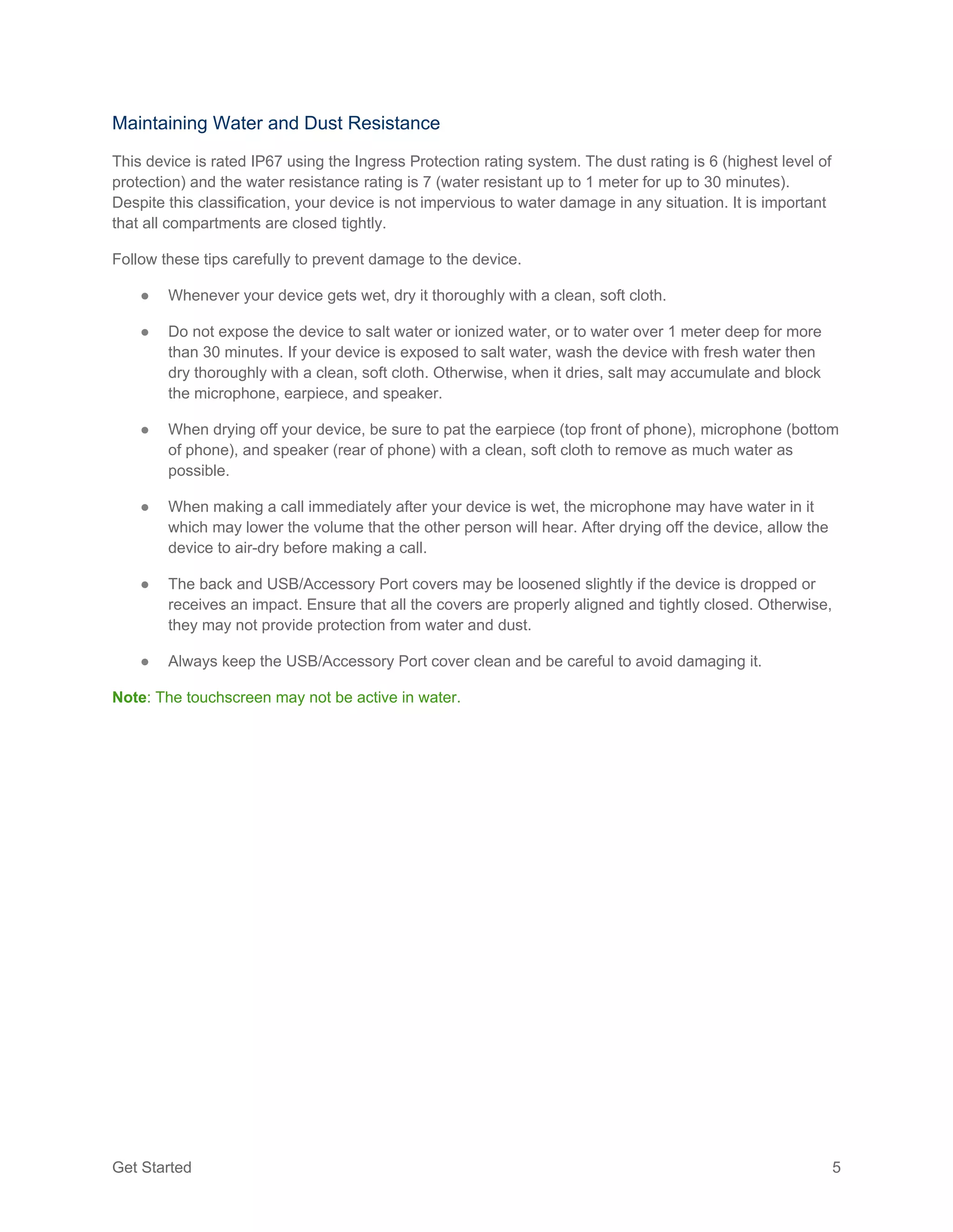 Get Started 5
Maintaining Water and Dust Resistance
This device is rated IP67 using the Ingress Protection rating system. The dust rating is 6 (highest level of
protection) and the water resistance rating is 7 (water resistant up to 1 meter for up to 30 minutes).
Despite this classification, your device is not impervious to water damage in any situation. It is important
that all compartments are closed tightly.
Follow these tips carefully to prevent damage to the device.
● Whenever your device gets wet, dry it thoroughly with a clean, soft cloth.
● Do not expose the device to salt water or ionized water, or to water over 1 meter deep for more
than 30 minutes. If your device is exposed to salt water, wash the device with fresh water then
dry thoroughly with a clean, soft cloth. Otherwise, when it dries, salt may accumulate and block
the microphone, earpiece, and speaker.
● When drying off your device, be sure to pat the earpiece (top front of phone), microphone (bottom
of phone), and speaker (rear of phone) with a clean, soft cloth to remove as much water as
possible.
● When making a call immediately after your device is wet, the microphone may have water in it
which may lower the volume that the other person will hear. After drying off the device, allow the
device to air-dry before making a call.
● The back and USB/Accessory Port covers may be loosened slightly if the device is dropped or
receives an impact. Ensure that all the covers are properly aligned and tightly closed. Otherwise,
they may not provide protection from water and dust.
● Always keep the USB/Accessory Port cover clean and be careful to avoid damaging it.
Note: The touchscreen may not be active in water.
 