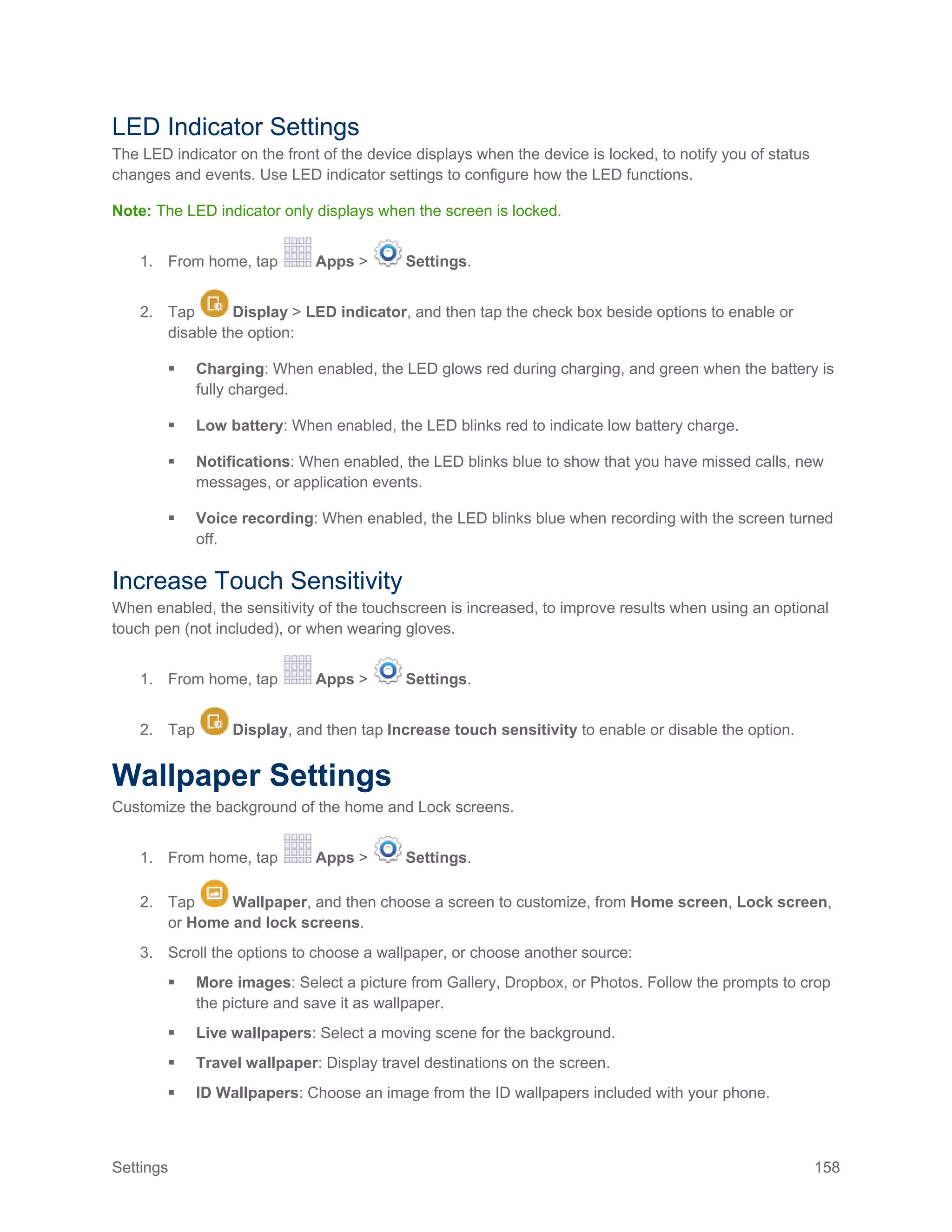 Settings 158
LED Indicator Settings
The LED indicator on the front of the device displays when the device is locked, to notify you of status
changes and events. Use LED indicator settings to configure how the LED functions.
Note: The LED indicator only displays when the screen is locked.
1. From home, tap Apps > Settings.
2. Tap Display > LED indicator, and then tap the check box beside options to enable or
disable the option:
 Charging: When enabled, the LED glows red during charging, and green when the battery is
fully charged.
 Low battery: When enabled, the LED blinks red to indicate low battery charge.
 Notifications: When enabled, the LED blinks blue to show that you have missed calls, new
messages, or application events.
 Voice recording: When enabled, the LED blinks blue when recording with the screen turned
off.
Increase Touch Sensitivity
When enabled, the sensitivity of the touchscreen is increased, to improve results when using an optional
touch pen (not included), or when wearing gloves.
1. From home, tap Apps > Settings.
2. Tap Display, and then tap Increase touch sensitivity to enable or disable the option.
Wallpaper Settings
Customize the background of the home and Lock screens.
1. From home, tap Apps > Settings.
2. Tap Wallpaper, and then choose a screen to customize, from Home screen, Lock screen,
or Home and lock screens.
3. Scroll the options to choose a wallpaper, or choose another source:
 More images: Select a picture from Gallery, Dropbox, or Photos. Follow the prompts to crop
the picture and save it as wallpaper.
 Live wallpapers: Select a moving scene for the background.
 Travel wallpaper: Display travel destinations on the screen.
 ID Wallpapers: Choose an image from the ID wallpapers included with your phone.
 