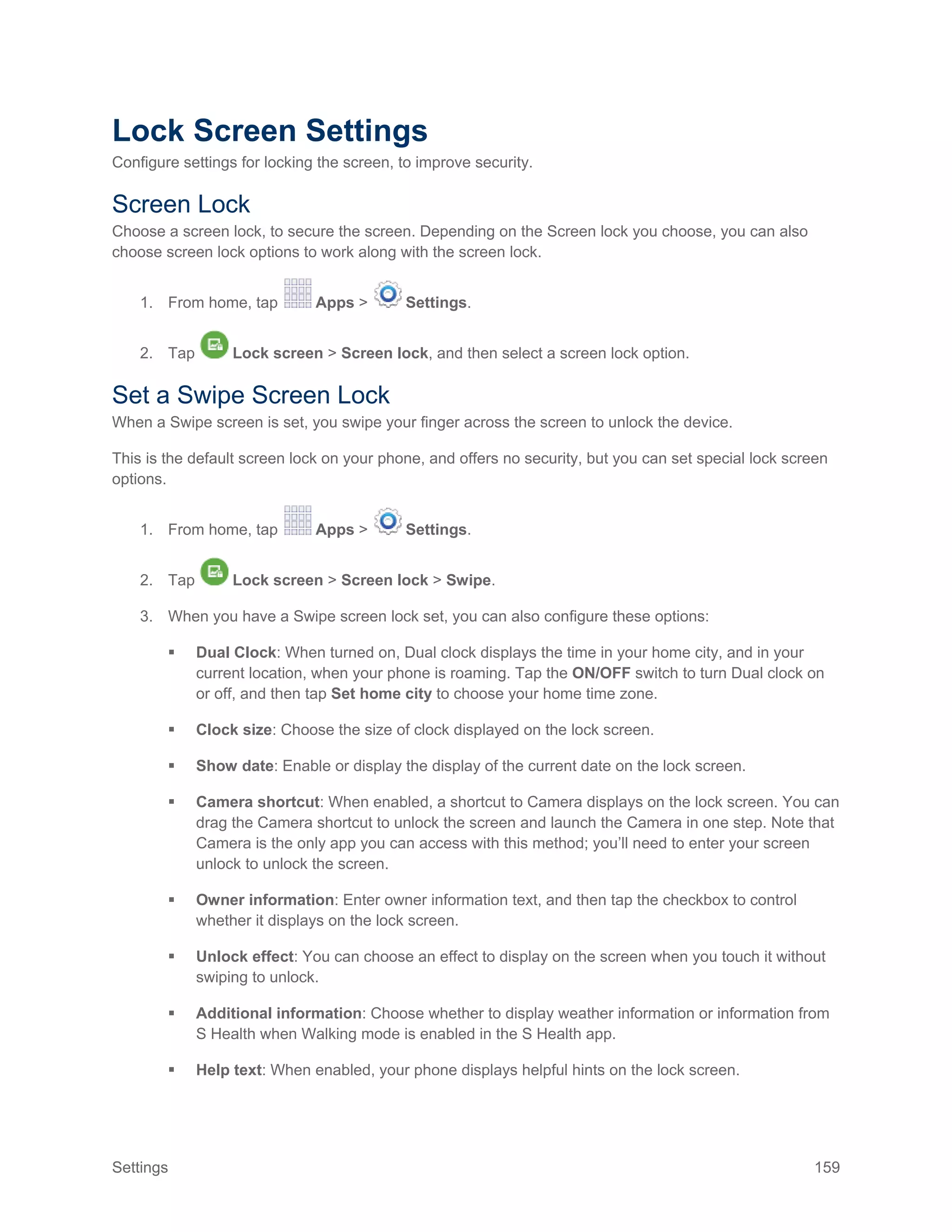 Settings 159
Lock Screen Settings
Configure settings for locking the screen, to improve security.
Screen Lock
Choose a screen lock, to secure the screen. Depending on the Screen lock you choose, you can also
choose screen lock options to work along with the screen lock.
1. From home, tap Apps > Settings.
2. Tap Lock screen > Screen lock, and then select a screen lock option.
Set a Swipe Screen Lock
When a Swipe screen is set, you swipe your finger across the screen to unlock the device.
This is the default screen lock on your phone, and offers no security, but you can set special lock screen
options.
1. From home, tap Apps > Settings.
2. Tap Lock screen > Screen lock > Swipe.
3. When you have a Swipe screen lock set, you can also configure these options:
 Dual Clock: When turned on, Dual clock displays the time in your home city, and in your
current location, when your phone is roaming. Tap the ON/OFF switch to turn Dual clock on
or off, and then tap Set home city to choose your home time zone.
 Clock size: Choose the size of clock displayed on the lock screen.
 Show date: Enable or display the display of the current date on the lock screen.
 Camera shortcut: When enabled, a shortcut to Camera displays on the lock screen. You can
drag the Camera shortcut to unlock the screen and launch the Camera in one step. Note that
Camera is the only app you can access with this method; you’ll need to enter your screen
unlock to unlock the screen.
 Owner information: Enter owner information text, and then tap the checkbox to control
whether it displays on the lock screen.
 Unlock effect: You can choose an effect to display on the screen when you touch it without
swiping to unlock.
 Additional information: Choose whether to display weather information or information from
S Health when Walking mode is enabled in the S Health app.
 Help text: When enabled, your phone displays helpful hints on the lock screen.
 