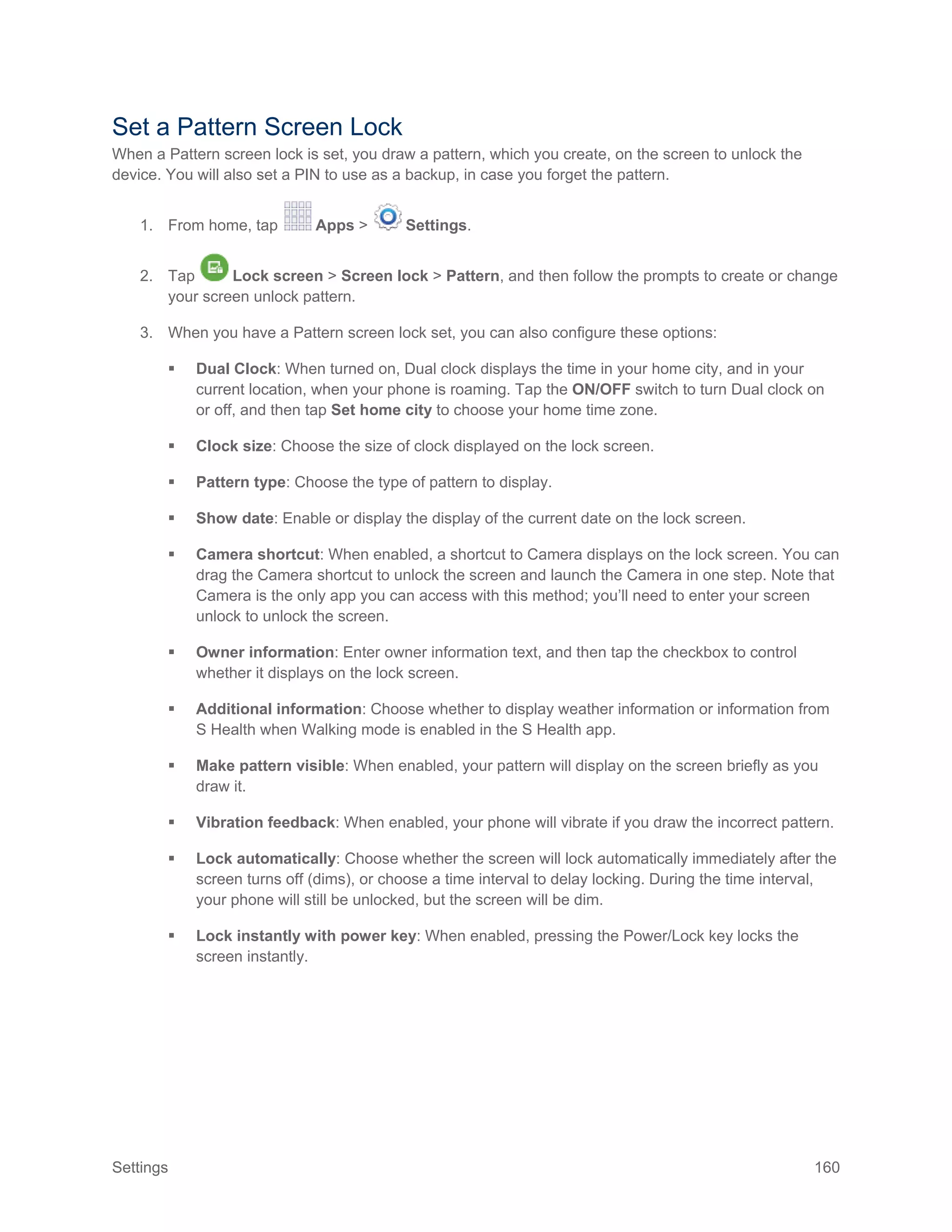 Settings 160
Set a Pattern Screen Lock
When a Pattern screen lock is set, you draw a pattern, which you create, on the screen to unlock the
device. You will also set a PIN to use as a backup, in case you forget the pattern.
1. From home, tap Apps > Settings.
2. Tap Lock screen > Screen lock > Pattern, and then follow the prompts to create or change
your screen unlock pattern.
3. When you have a Pattern screen lock set, you can also configure these options:
 Dual Clock: When turned on, Dual clock displays the time in your home city, and in your
current location, when your phone is roaming. Tap the ON/OFF switch to turn Dual clock on
or off, and then tap Set home city to choose your home time zone.
 Clock size: Choose the size of clock displayed on the lock screen.
 Pattern type: Choose the type of pattern to display.
 Show date: Enable or display the display of the current date on the lock screen.
 Camera shortcut: When enabled, a shortcut to Camera displays on the lock screen. You can
drag the Camera shortcut to unlock the screen and launch the Camera in one step. Note that
Camera is the only app you can access with this method; you’ll need to enter your screen
unlock to unlock the screen.
 Owner information: Enter owner information text, and then tap the checkbox to control
whether it displays on the lock screen.
 Additional information: Choose whether to display weather information or information from
S Health when Walking mode is enabled in the S Health app.
 Make pattern visible: When enabled, your pattern will display on the screen briefly as you
draw it.
 Vibration feedback: When enabled, your phone will vibrate if you draw the incorrect pattern.
 Lock automatically: Choose whether the screen will lock automatically immediately after the
screen turns off (dims), or choose a time interval to delay locking. During the time interval,
your phone will still be unlocked, but the screen will be dim.
 Lock instantly with power key: When enabled, pressing the Power/Lock key locks the
screen instantly.
 
