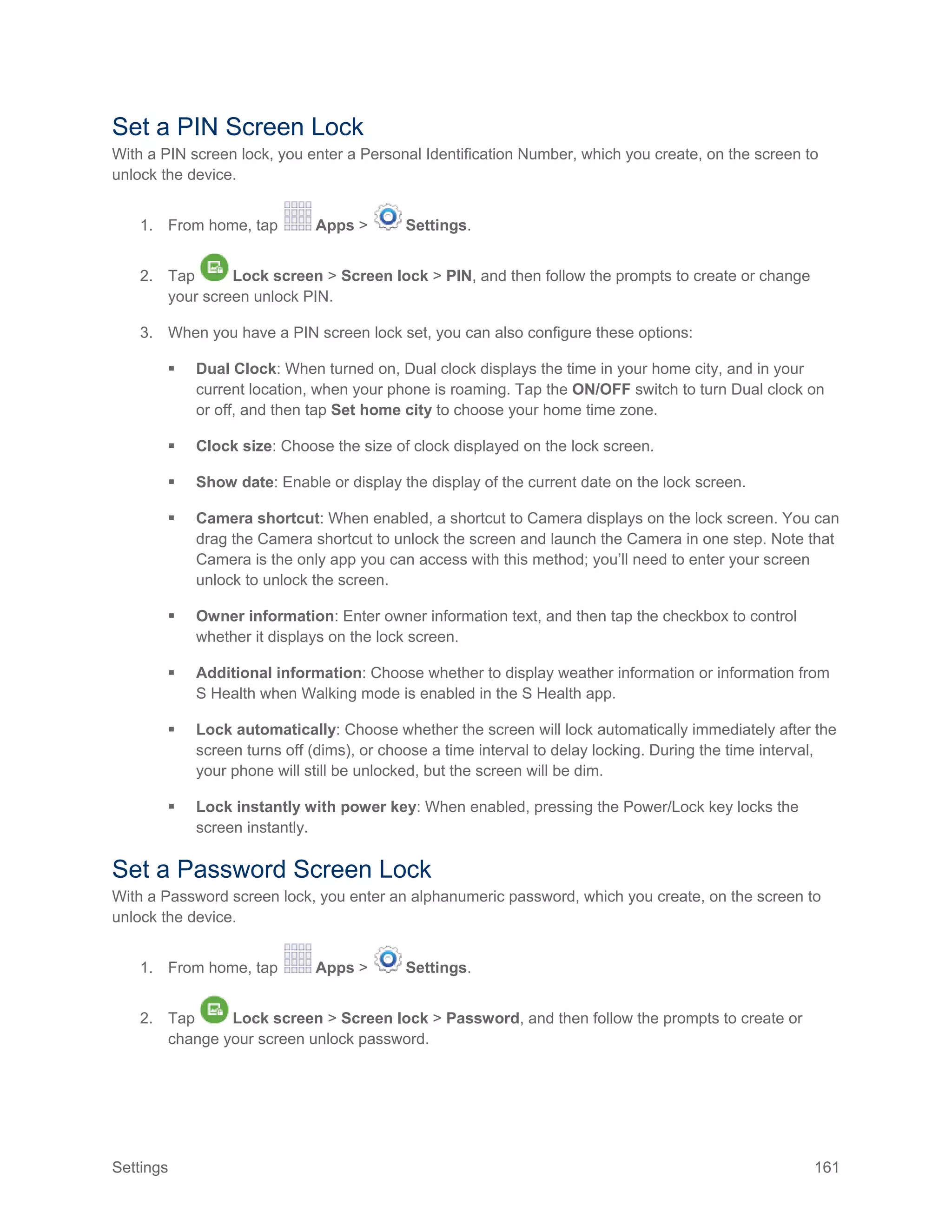 Settings 161
Set a PIN Screen Lock
With a PIN screen lock, you enter a Personal Identification Number, which you create, on the screen to
unlock the device.
1. From home, tap Apps > Settings.
2. Tap Lock screen > Screen lock > PIN, and then follow the prompts to create or change
your screen unlock PIN.
3. When you have a PIN screen lock set, you can also configure these options:
 Dual Clock: When turned on, Dual clock displays the time in your home city, and in your
current location, when your phone is roaming. Tap the ON/OFF switch to turn Dual clock on
or off, and then tap Set home city to choose your home time zone.
 Clock size: Choose the size of clock displayed on the lock screen.
 Show date: Enable or display the display of the current date on the lock screen.
 Camera shortcut: When enabled, a shortcut to Camera displays on the lock screen. You can
drag the Camera shortcut to unlock the screen and launch the Camera in one step. Note that
Camera is the only app you can access with this method; you’ll need to enter your screen
unlock to unlock the screen.
 Owner information: Enter owner information text, and then tap the checkbox to control
whether it displays on the lock screen.
 Additional information: Choose whether to display weather information or information from
S Health when Walking mode is enabled in the S Health app.
 Lock automatically: Choose whether the screen will lock automatically immediately after the
screen turns off (dims), or choose a time interval to delay locking. During the time interval,
your phone will still be unlocked, but the screen will be dim.
 Lock instantly with power key: When enabled, pressing the Power/Lock key locks the
screen instantly.
Set a Password Screen Lock
With a Password screen lock, you enter an alphanumeric password, which you create, on the screen to
unlock the device.
1. From home, tap Apps > Settings.
2. Tap Lock screen > Screen lock > Password, and then follow the prompts to create or
change your screen unlock password.
 