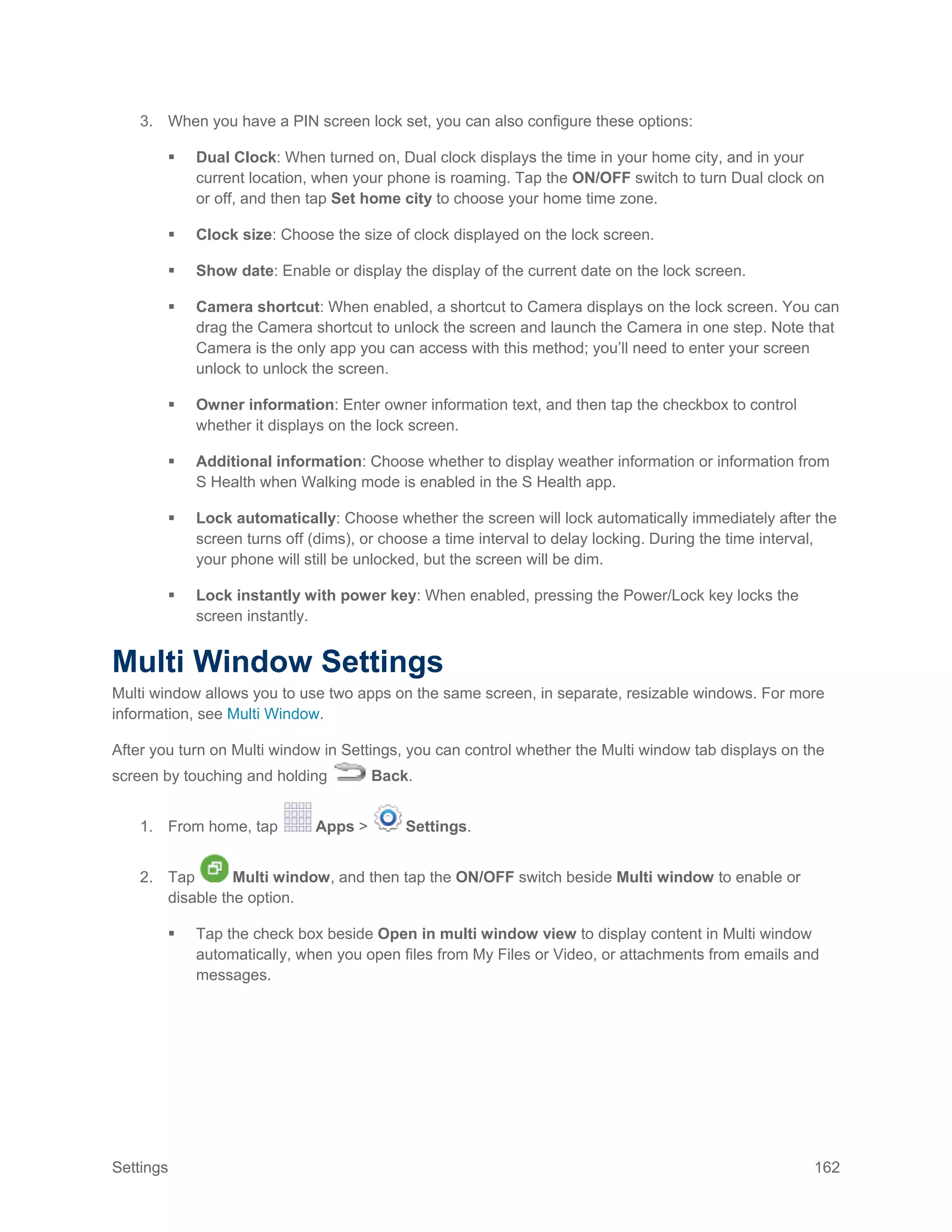 Settings 162
3. When you have a PIN screen lock set, you can also configure these options:
 Dual Clock: When turned on, Dual clock displays the time in your home city, and in your
current location, when your phone is roaming. Tap the ON/OFF switch to turn Dual clock on
or off, and then tap Set home city to choose your home time zone.
 Clock size: Choose the size of clock displayed on the lock screen.
 Show date: Enable or display the display of the current date on the lock screen.
 Camera shortcut: When enabled, a shortcut to Camera displays on the lock screen. You can
drag the Camera shortcut to unlock the screen and launch the Camera in one step. Note that
Camera is the only app you can access with this method; you’ll need to enter your screen
unlock to unlock the screen.
 Owner information: Enter owner information text, and then tap the checkbox to control
whether it displays on the lock screen.
 Additional information: Choose whether to display weather information or information from
S Health when Walking mode is enabled in the S Health app.
 Lock automatically: Choose whether the screen will lock automatically immediately after the
screen turns off (dims), or choose a time interval to delay locking. During the time interval,
your phone will still be unlocked, but the screen will be dim.
 Lock instantly with power key: When enabled, pressing the Power/Lock key locks the
screen instantly.
Multi Window Settings
Multi window allows you to use two apps on the same screen, in separate, resizable windows. For more
information, see Multi Window.
After you turn on Multi window in Settings, you can control whether the Multi window tab displays on the
screen by touching and holding Back.
1. From home, tap Apps > Settings.
2. Tap Multi window, and then tap the ON/OFF switch beside Multi window to enable or
disable the option.
 Tap the check box beside Open in multi window view to display content in Multi window
automatically, when you open files from My Files or Video, or attachments from emails and
messages.
 