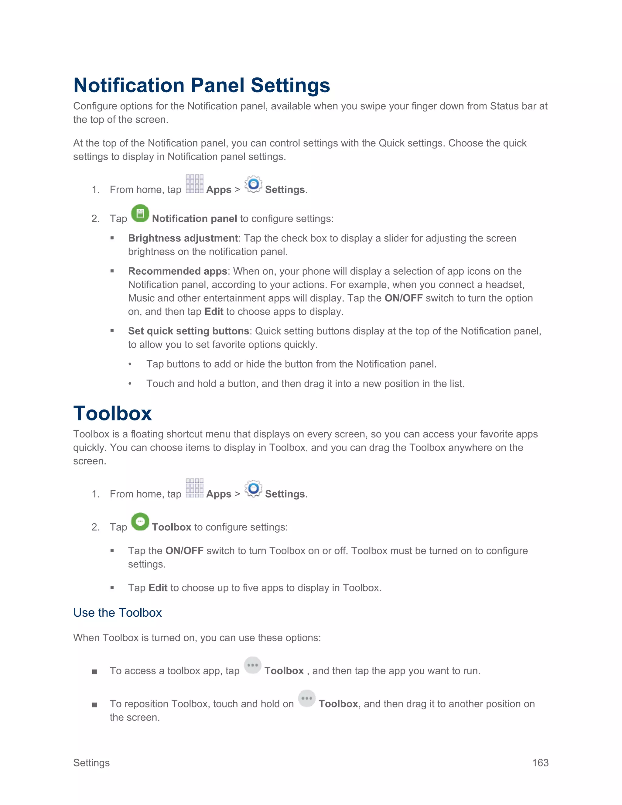 Settings 163
Notification Panel Settings
Configure options for the Notification panel, available when you swipe your finger down from Status bar at
the top of the screen.
At the top of the Notification panel, you can control settings with the Quick settings. Choose the quick
settings to display in Notification panel settings.
1. From home, tap Apps > Settings.
2. Tap Notification panel to configure settings:
 Brightness adjustment: Tap the check box to display a slider for adjusting the screen
brightness on the notification panel.
 Recommended apps: When on, your phone will display a selection of app icons on the
Notification panel, according to your actions. For example, when you connect a headset,
Music and other entertainment apps will display. Tap the ON/OFF switch to turn the option
on, and then tap Edit to choose apps to display.
 Set quick setting buttons: Quick setting buttons display at the top of the Notification panel,
to allow you to set favorite options quickly.
• Tap buttons to add or hide the button from the Notification panel.
• Touch and hold a button, and then drag it into a new position in the list.
Toolbox
Toolbox is a floating shortcut menu that displays on every screen, so you can access your favorite apps
quickly. You can choose items to display in Toolbox, and you can drag the Toolbox anywhere on the
screen.
1. From home, tap Apps > Settings.
2. Tap Toolbox to configure settings:
 Tap the ON/OFF switch to turn Toolbox on or off. Toolbox must be turned on to configure
settings.
 Tap Edit to choose up to five apps to display in Toolbox.
Use the Toolbox
When Toolbox is turned on, you can use these options:
■ To access a toolbox app, tap Toolbox , and then tap the app you want to run.
■ To reposition Toolbox, touch and hold on Toolbox, and then drag it to another position on
the screen.
 