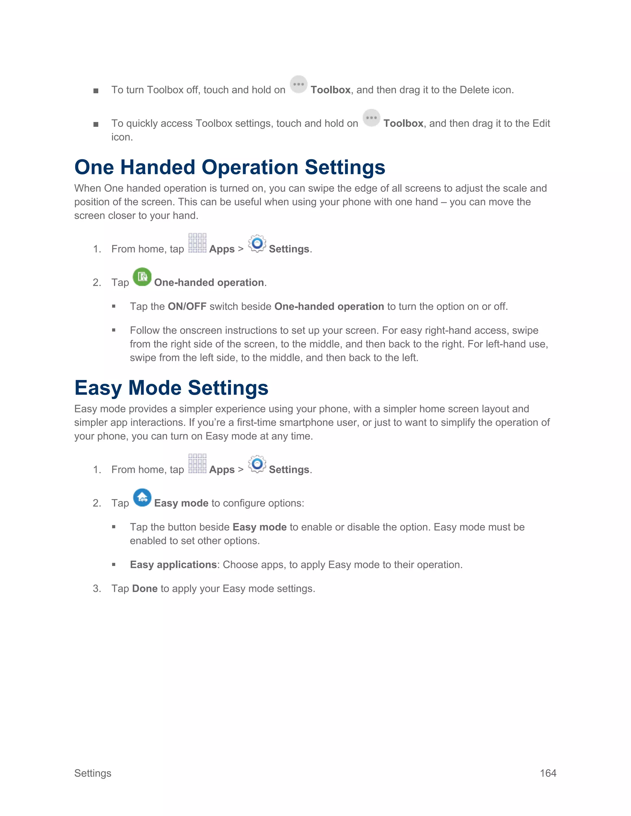 Settings 164
■ To turn Toolbox off, touch and hold on Toolbox, and then drag it to the Delete icon.
■ To quickly access Toolbox settings, touch and hold on Toolbox, and then drag it to the Edit
icon.
One Handed Operation Settings
When One handed operation is turned on, you can swipe the edge of all screens to adjust the scale and
position of the screen. This can be useful when using your phone with one hand – you can move the
screen closer to your hand.
1. From home, tap Apps > Settings.
2. Tap One-handed operation.
 Tap the ON/OFF switch beside One-handed operation to turn the option on or off.
 Follow the onscreen instructions to set up your screen. For easy right-hand access, swipe
from the right side of the screen, to the middle, and then back to the right. For left-hand use,
swipe from the left side, to the middle, and then back to the left.
Easy Mode Settings
Easy mode provides a simpler experience using your phone, with a simpler home screen layout and
simpler app interactions. If you’re a first-time smartphone user, or just to want to simplify the operation of
your phone, you can turn on Easy mode at any time.
1. From home, tap Apps > Settings.
2. Tap Easy mode to configure options:
 Tap the button beside Easy mode to enable or disable the option. Easy mode must be
enabled to set other options.
 Easy applications: Choose apps, to apply Easy mode to their operation.
3. Tap Done to apply your Easy mode settings.
 