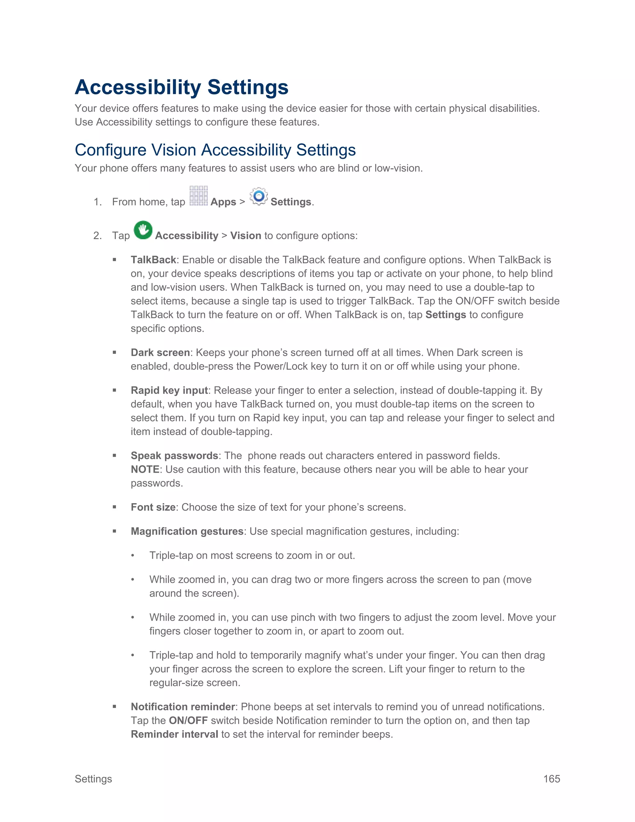 Settings 165
Accessibility Settings
Your device offers features to make using the device easier for those with certain physical disabilities.
Use Accessibility settings to configure these features.
Configure Vision Accessibility Settings
Your phone offers many features to assist users who are blind or low-vision.
1. From home, tap Apps > Settings.
2. Tap Accessibility > Vision to configure options:
 TalkBack: Enable or disable the TalkBack feature and configure options. When TalkBack is
on, your device speaks descriptions of items you tap or activate on your phone, to help blind
and low-vision users. When TalkBack is turned on, you may need to use a double-tap to
select items, because a single tap is used to trigger TalkBack. Tap the ON/OFF switch beside
TalkBack to turn the feature on or off. When TalkBack is on, tap Settings to configure
specific options.
 Dark screen: Keeps your phone’s screen turned off at all times. When Dark screen is
enabled, double-press the Power/Lock key to turn it on or off while using your phone.
 Rapid key input: Release your finger to enter a selection, instead of double-tapping it. By
default, when you have TalkBack turned on, you must double-tap items on the screen to
select them. If you turn on Rapid key input, you can tap and release your finger to select and
item instead of double-tapping.
 Speak passwords: The phone reads out characters entered in password fields.
NOTE: Use caution with this feature, because others near you will be able to hear your
passwords.
 Font size: Choose the size of text for your phone’s screens.
 Magnification gestures: Use special magnification gestures, including:
• Triple-tap on most screens to zoom in or out.
• While zoomed in, you can drag two or more fingers across the screen to pan (move
around the screen).
• While zoomed in, you can use pinch with two fingers to adjust the zoom level. Move your
fingers closer together to zoom in, or apart to zoom out.
• Triple-tap and hold to temporarily magnify what’s under your finger. You can then drag
your finger across the screen to explore the screen. Lift your finger to return to the
regular-size screen.
 Notification reminder: Phone beeps at set intervals to remind you of unread notifications.
Tap the ON/OFF switch beside Notification reminder to turn the option on, and then tap
Reminder interval to set the interval for reminder beeps.
 