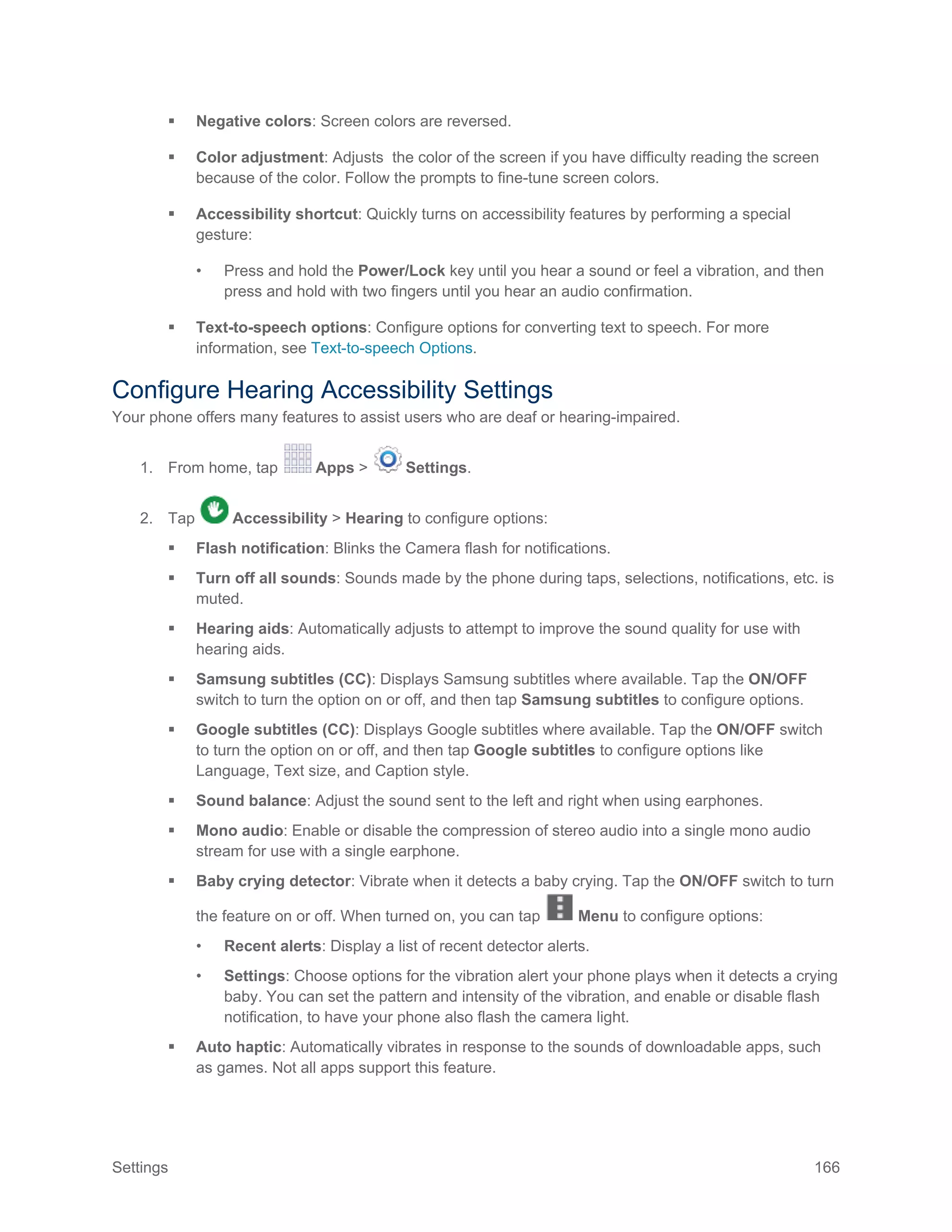 Settings 166
 Negative colors: Screen colors are reversed.
 Color adjustment: Adjusts the color of the screen if you have difficulty reading the screen
because of the color. Follow the prompts to fine-tune screen colors.
 Accessibility shortcut: Quickly turns on accessibility features by performing a special
gesture:
• Press and hold the Power/Lock key until you hear a sound or feel a vibration, and then
press and hold with two fingers until you hear an audio confirmation.
 Text-to-speech options: Configure options for converting text to speech. For more
information, see Text-to-speech Options.
Configure Hearing Accessibility Settings
Your phone offers many features to assist users who are deaf or hearing-impaired.
1. From home, tap Apps > Settings.
2. Tap Accessibility > Hearing to configure options:
 Flash notification: Blinks the Camera flash for notifications.
 Turn off all sounds: Sounds made by the phone during taps, selections, notifications, etc. is
muted.
 Hearing aids: Automatically adjusts to attempt to improve the sound quality for use with
hearing aids.
 Samsung subtitles (CC): Displays Samsung subtitles where available. Tap the ON/OFF
switch to turn the option on or off, and then tap Samsung subtitles to configure options.
 Google subtitles (CC): Displays Google subtitles where available. Tap the ON/OFF switch
to turn the option on or off, and then tap Google subtitles to configure options like
Language, Text size, and Caption style.
 Sound balance: Adjust the sound sent to the left and right when using earphones.
 Mono audio: Enable or disable the compression of stereo audio into a single mono audio
stream for use with a single earphone.
 Baby crying detector: Vibrate when it detects a baby crying. Tap the ON/OFF switch to turn
the feature on or off. When turned on, you can tap Menu to configure options:
• Recent alerts: Display a list of recent detector alerts.
• Settings: Choose options for the vibration alert your phone plays when it detects a crying
baby. You can set the pattern and intensity of the vibration, and enable or disable flash
notification, to have your phone also flash the camera light.
 Auto haptic: Automatically vibrates in response to the sounds of downloadable apps, such
as games. Not all apps support this feature.
 