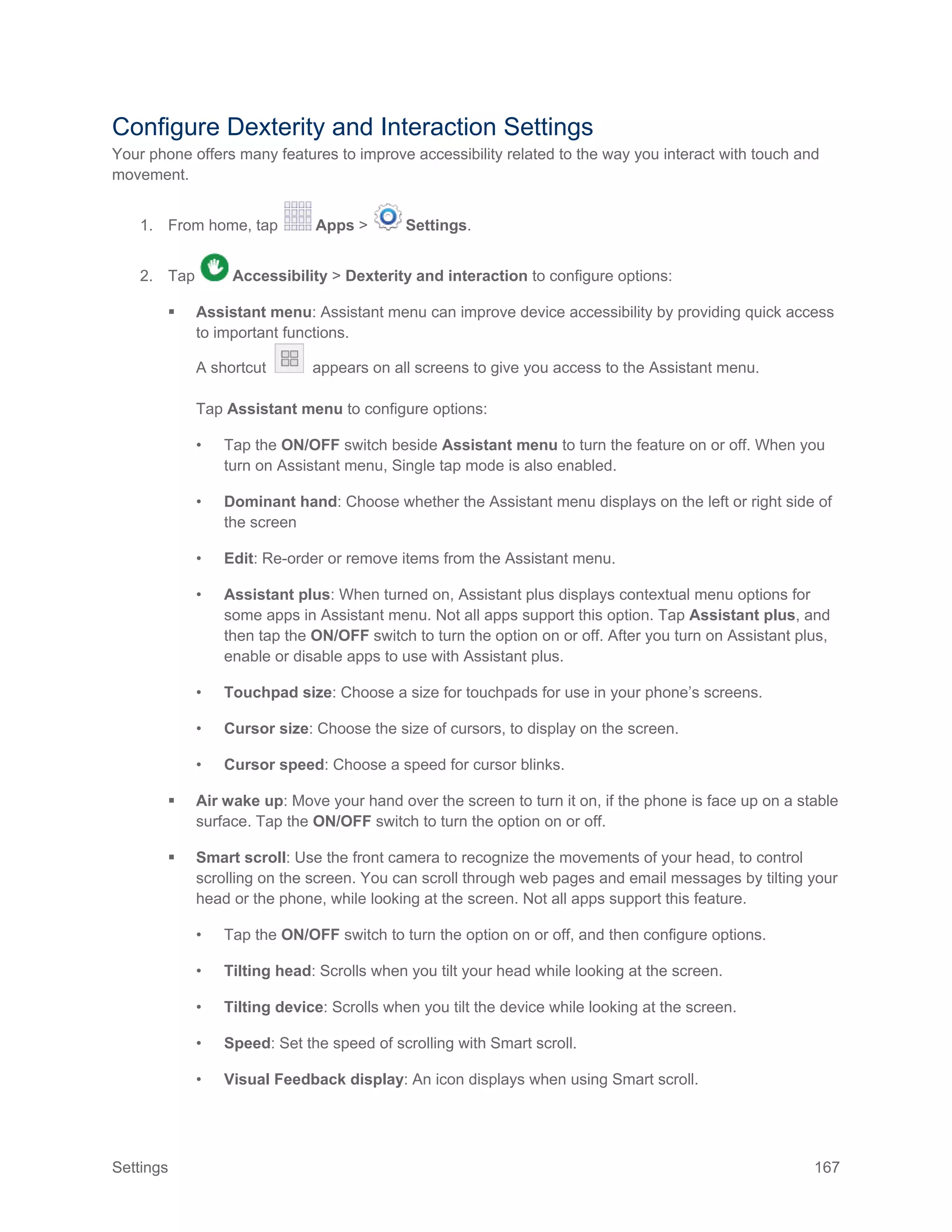 Settings 167
Configure Dexterity and Interaction Settings
Your phone offers many features to improve accessibility related to the way you interact with touch and
movement.
1. From home, tap Apps > Settings.
2. Tap Accessibility > Dexterity and interaction to configure options:
 Assistant menu: Assistant menu can improve device accessibility by providing quick access
to important functions.
A shortcut appears on all screens to give you access to the Assistant menu.
Tap Assistant menu to configure options:
• Tap the ON/OFF switch beside Assistant menu to turn the feature on or off. When you
turn on Assistant menu, Single tap mode is also enabled.
• Dominant hand: Choose whether the Assistant menu displays on the left or right side of
the screen
• Edit: Re-order or remove items from the Assistant menu.
• Assistant plus: When turned on, Assistant plus displays contextual menu options for
some apps in Assistant menu. Not all apps support this option. Tap Assistant plus, and
then tap the ON/OFF switch to turn the option on or off. After you turn on Assistant plus,
enable or disable apps to use with Assistant plus.
• Touchpad size: Choose a size for touchpads for use in your phone’s screens.
• Cursor size: Choose the size of cursors, to display on the screen.
• Cursor speed: Choose a speed for cursor blinks.
 Air wake up: Move your hand over the screen to turn it on, if the phone is face up on a stable
surface. Tap the ON/OFF switch to turn the option on or off.
 Smart scroll: Use the front camera to recognize the movements of your head, to control
scrolling on the screen. You can scroll through web pages and email messages by tilting your
head or the phone, while looking at the screen. Not all apps support this feature.
• Tap the ON/OFF switch to turn the option on or off, and then configure options.
• Tilting head: Scrolls when you tilt your head while looking at the screen.
• Tilting device: Scrolls when you tilt the device while looking at the screen.
• Speed: Set the speed of scrolling with Smart scroll.
• Visual Feedback display: An icon displays when using Smart scroll.
 