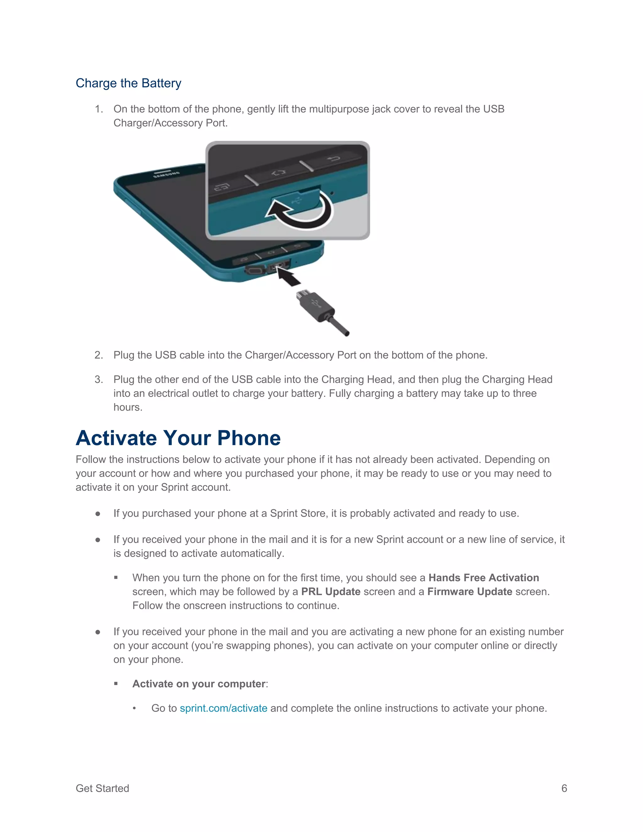 Get Started 6
Charge the Battery
1. On the bottom of the phone, gently lift the multipurpose jack cover to reveal the USB
Charger/Accessory Port.
2. Plug the USB cable into the Charger/Accessory Port on the bottom of the phone.
3. Plug the other end of the USB cable into the Charging Head, and then plug the Charging Head
into an electrical outlet to charge your battery. Fully charging a battery may take up to three
hours.
Activate Your Phone
Follow the instructions below to activate your phone if it has not already been activated. Depending on
your account or how and where you purchased your phone, it may be ready to use or you may need to
activate it on your Sprint account.
● If you purchased your phone at a Sprint Store, it is probably activated and ready to use.
● If you received your phone in the mail and it is for a new Sprint account or a new line of service, it
is designed to activate automatically.
 When you turn the phone on for the first time, you should see a Hands Free Activation
screen, which may be followed by a PRL Update screen and a Firmware Update screen.
Follow the onscreen instructions to continue.
● If you received your phone in the mail and you are activating a new phone for an existing number
on your account (you’re swapping phones), you can activate on your computer online or directly
on your phone.
 Activate on your computer:
• Go to sprint.com/activate and complete the online instructions to activate your phone.
 