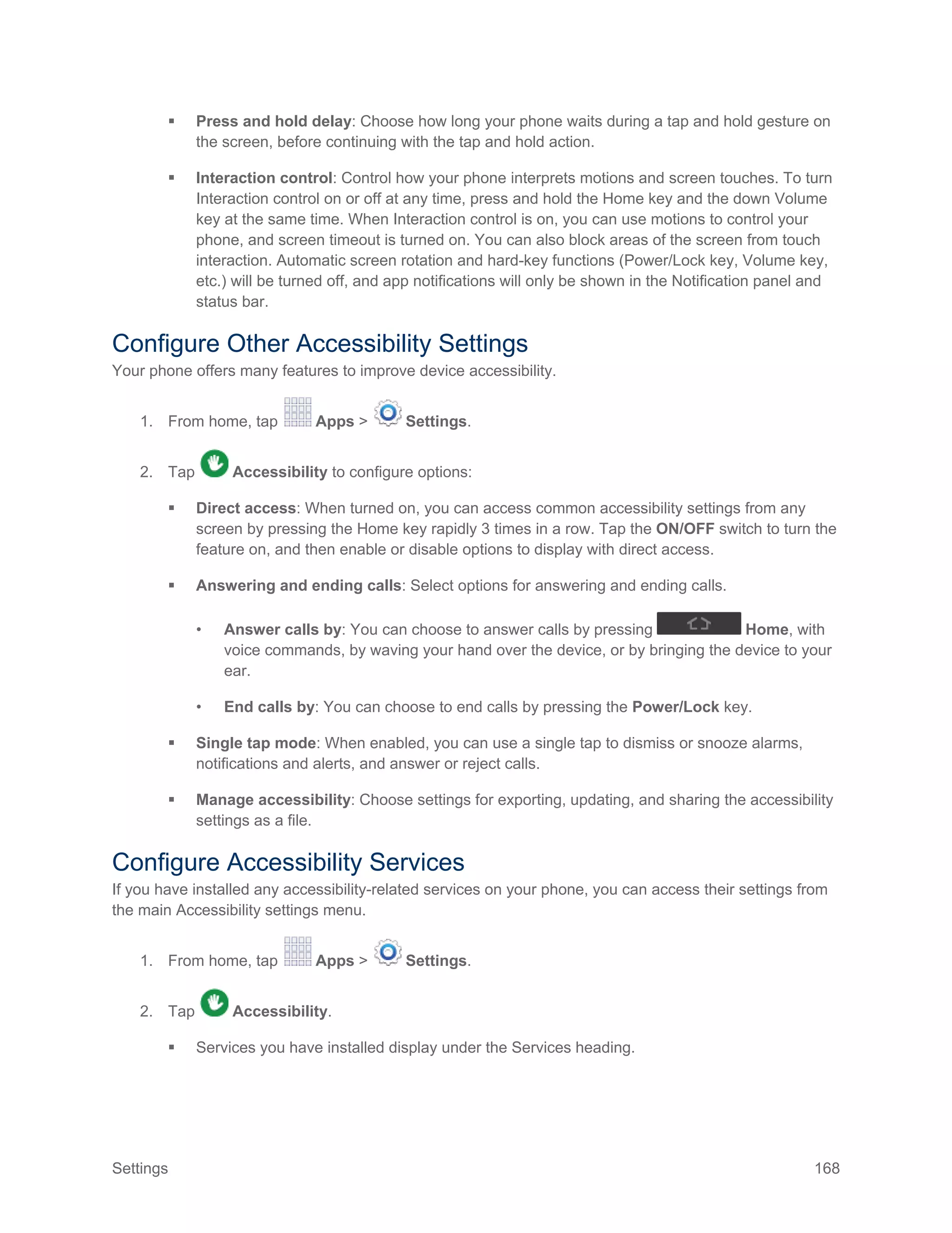Settings 168
 Press and hold delay: Choose how long your phone waits during a tap and hold gesture on
the screen, before continuing with the tap and hold action.
 Interaction control: Control how your phone interprets motions and screen touches. To turn
Interaction control on or off at any time, press and hold the Home key and the down Volume
key at the same time. When Interaction control is on, you can use motions to control your
phone, and screen timeout is turned on. You can also block areas of the screen from touch
interaction. Automatic screen rotation and hard-key functions (Power/Lock key, Volume key,
etc.) will be turned off, and app notifications will only be shown in the Notification panel and
status bar.
Configure Other Accessibility Settings
Your phone offers many features to improve device accessibility.
1. From home, tap Apps > Settings.
2. Tap Accessibility to configure options:
 Direct access: When turned on, you can access common accessibility settings from any
screen by pressing the Home key rapidly 3 times in a row. Tap the ON/OFF switch to turn the
feature on, and then enable or disable options to display with direct access.
 Answering and ending calls: Select options for answering and ending calls.
• Answer calls by: You can choose to answer calls by pressing Home, with
voice commands, by waving your hand over the device, or by bringing the device to your
ear.
• End calls by: You can choose to end calls by pressing the Power/Lock key.
 Single tap mode: When enabled, you can use a single tap to dismiss or snooze alarms,
notifications and alerts, and answer or reject calls.
 Manage accessibility: Choose settings for exporting, updating, and sharing the accessibility
settings as a file.
Configure Accessibility Services
If you have installed any accessibility-related services on your phone, you can access their settings from
the main Accessibility settings menu.
1. From home, tap Apps > Settings.
2. Tap Accessibility.
 Services you have installed display under the Services heading.
 