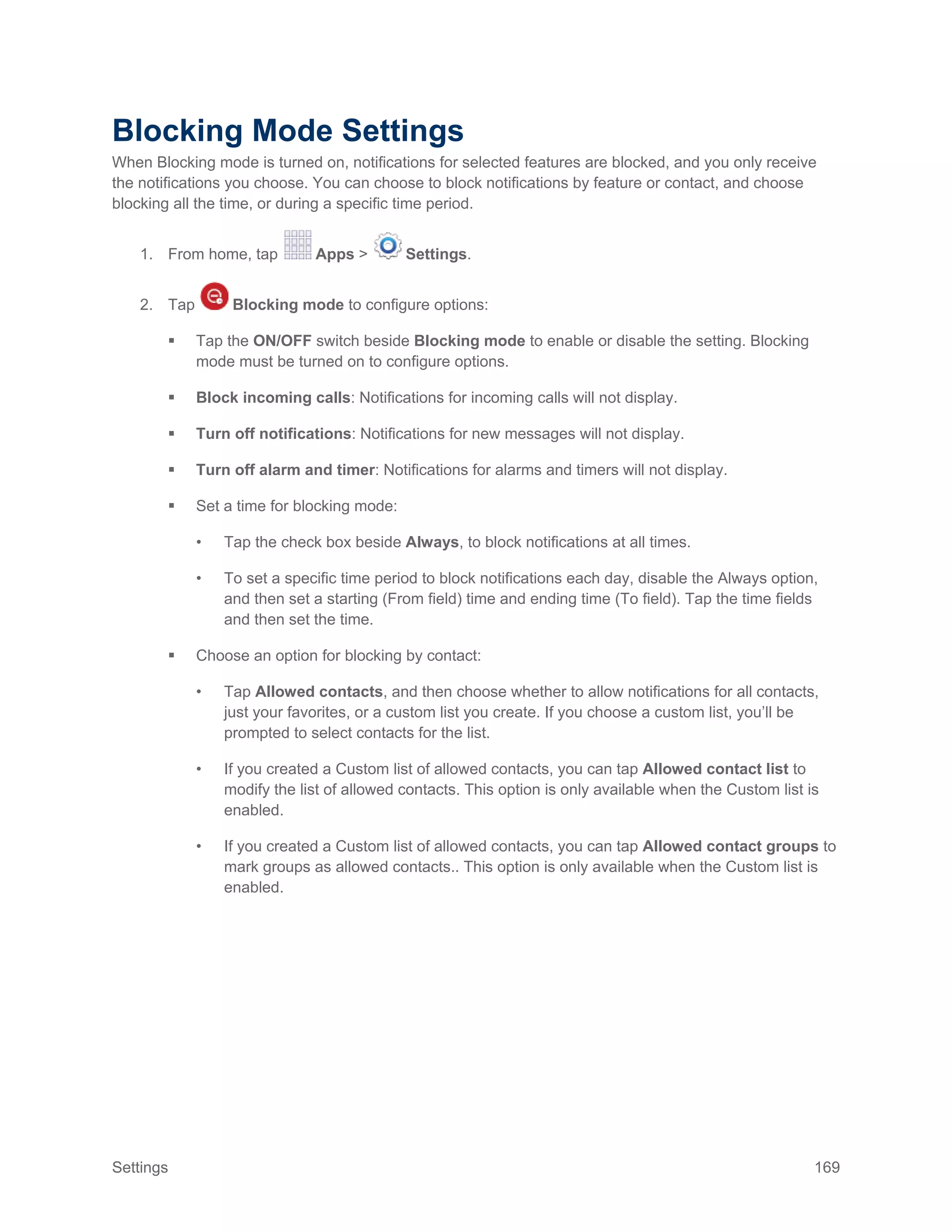 Settings 169
Blocking Mode Settings
When Blocking mode is turned on, notifications for selected features are blocked, and you only receive
the notifications you choose. You can choose to block notifications by feature or contact, and choose
blocking all the time, or during a specific time period.
1. From home, tap Apps > Settings.
2. Tap Blocking mode to configure options:
 Tap the ON/OFF switch beside Blocking mode to enable or disable the setting. Blocking
mode must be turned on to configure options.
 Block incoming calls: Notifications for incoming calls will not display.
 Turn off notifications: Notifications for new messages will not display.
 Turn off alarm and timer: Notifications for alarms and timers will not display.
 Set a time for blocking mode:
• Tap the check box beside Always, to block notifications at all times.
• To set a specific time period to block notifications each day, disable the Always option,
and then set a starting (From field) time and ending time (To field). Tap the time fields
and then set the time.
 Choose an option for blocking by contact:
• Tap Allowed contacts, and then choose whether to allow notifications for all contacts,
just your favorites, or a custom list you create. If you choose a custom list, you’ll be
prompted to select contacts for the list.
• If you created a Custom list of allowed contacts, you can tap Allowed contact list to
modify the list of allowed contacts. This option is only available when the Custom list is
enabled.
• If you created a Custom list of allowed contacts, you can tap Allowed contact groups to
mark groups as allowed contacts.. This option is only available when the Custom list is
enabled.
 