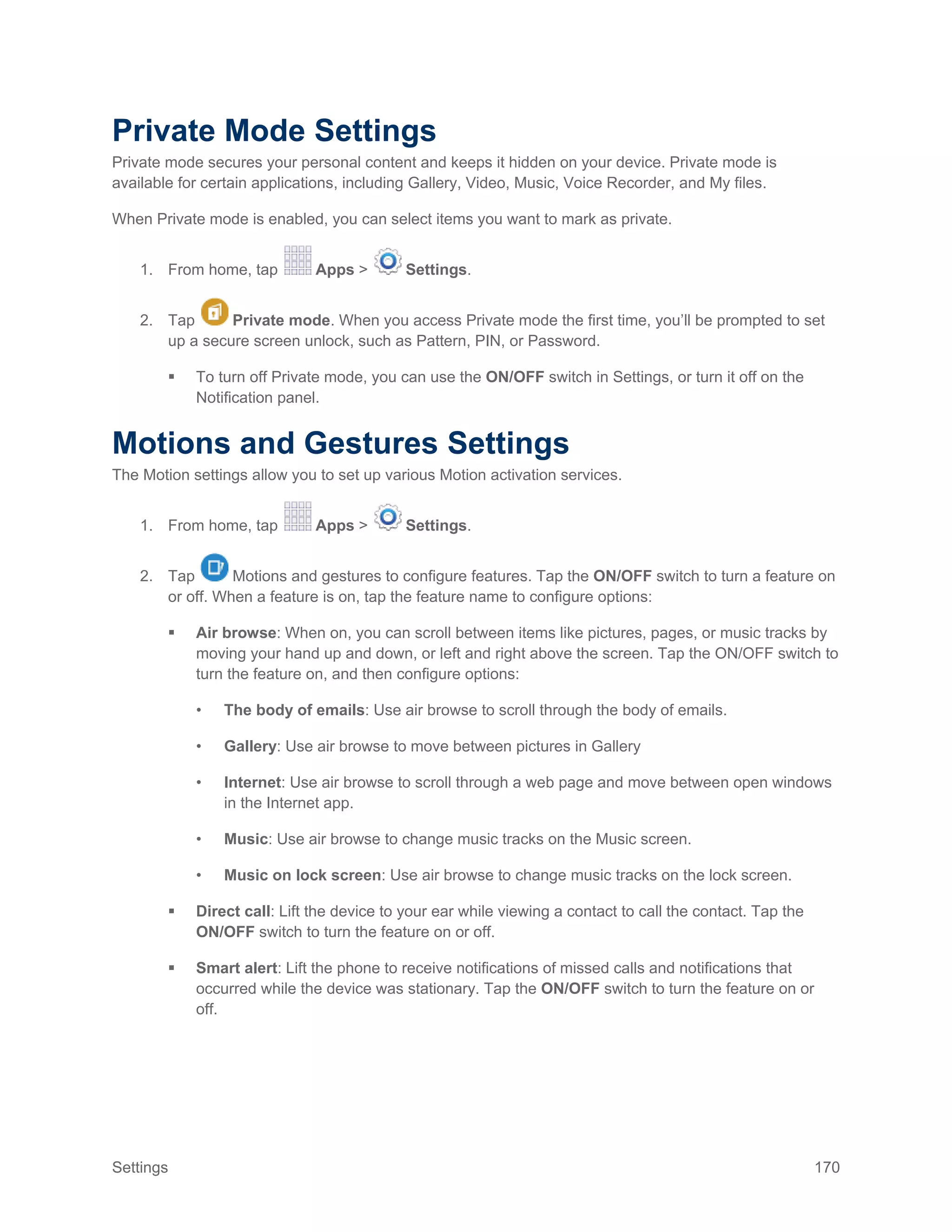 Settings 170
Private Mode Settings
Private mode secures your personal content and keeps it hidden on your device. Private mode is
available for certain applications, including Gallery, Video, Music, Voice Recorder, and My files.
When Private mode is enabled, you can select items you want to mark as private.
1. From home, tap Apps > Settings.
2. Tap Private mode. When you access Private mode the first time, you’ll be prompted to set
up a secure screen unlock, such as Pattern, PIN, or Password.
 To turn off Private mode, you can use the ON/OFF switch in Settings, or turn it off on the
Notification panel.
Motions and Gestures Settings
The Motion settings allow you to set up various Motion activation services.
1. From home, tap Apps > Settings.
2. Tap Motions and gestures to configure features. Tap the ON/OFF switch to turn a feature on
or off. When a feature is on, tap the feature name to configure options:
 Air browse: When on, you can scroll between items like pictures, pages, or music tracks by
moving your hand up and down, or left and right above the screen. Tap the ON/OFF switch to
turn the feature on, and then configure options:
• The body of emails: Use air browse to scroll through the body of emails.
• Gallery: Use air browse to move between pictures in Gallery
• Internet: Use air browse to scroll through a web page and move between open windows
in the Internet app.
• Music: Use air browse to change music tracks on the Music screen.
• Music on lock screen: Use air browse to change music tracks on the lock screen.
 Direct call: Lift the device to your ear while viewing a contact to call the contact. Tap the
ON/OFF switch to turn the feature on or off.
 Smart alert: Lift the phone to receive notifications of missed calls and notifications that
occurred while the device was stationary. Tap the ON/OFF switch to turn the feature on or
off.
 