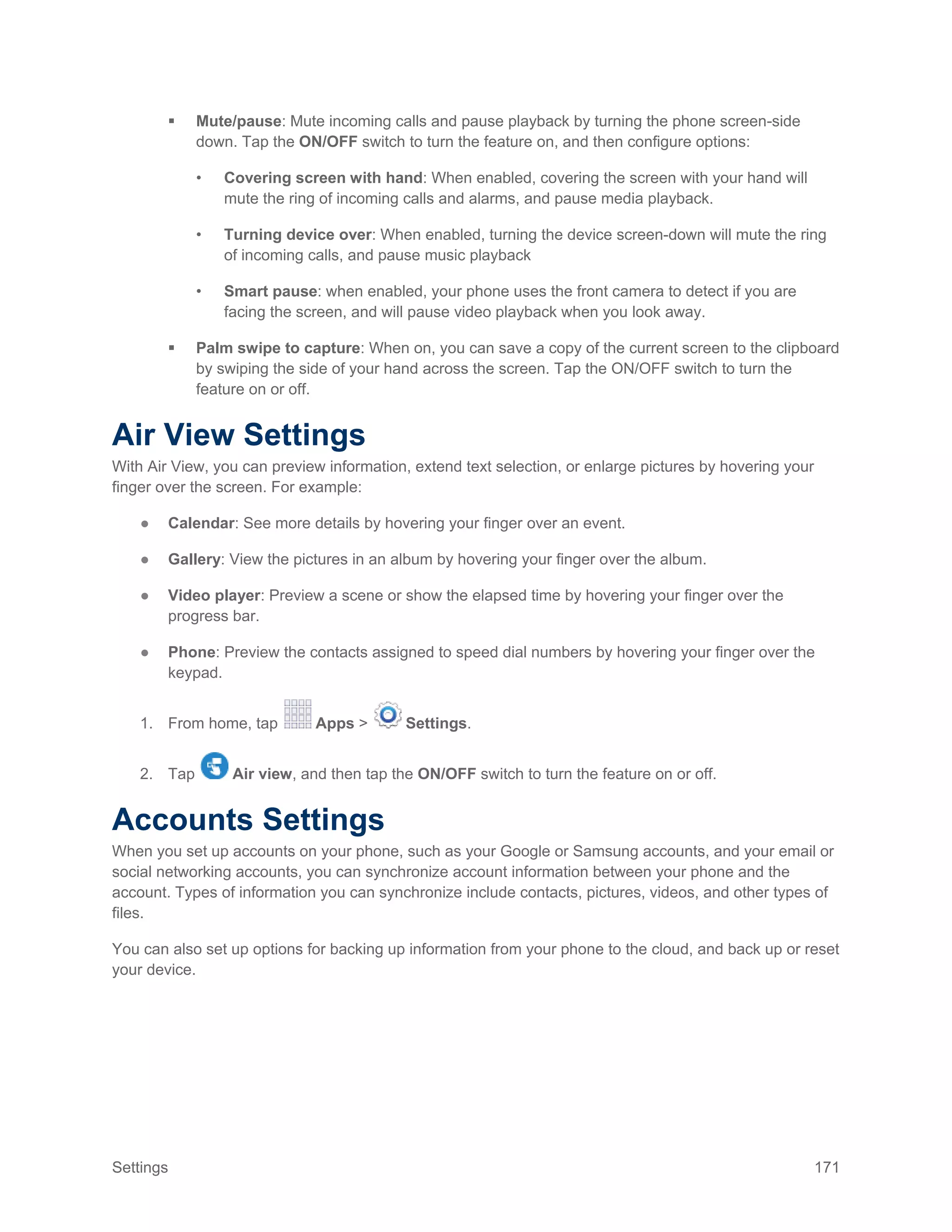 Settings 171
 Mute/pause: Mute incoming calls and pause playback by turning the phone screen-side
down. Tap the ON/OFF switch to turn the feature on, and then configure options:
• Covering screen with hand: When enabled, covering the screen with your hand will
mute the ring of incoming calls and alarms, and pause media playback.
• Turning device over: When enabled, turning the device screen-down will mute the ring
of incoming calls, and pause music playback
• Smart pause: when enabled, your phone uses the front camera to detect if you are
facing the screen, and will pause video playback when you look away.
 Palm swipe to capture: When on, you can save a copy of the current screen to the clipboard
by swiping the side of your hand across the screen. Tap the ON/OFF switch to turn the
feature on or off.
Air View Settings
With Air View, you can preview information, extend text selection, or enlarge pictures by hovering your
finger over the screen. For example:
● Calendar: See more details by hovering your finger over an event.
● Gallery: View the pictures in an album by hovering your finger over the album.
● Video player: Preview a scene or show the elapsed time by hovering your finger over the
progress bar.
● Phone: Preview the contacts assigned to speed dial numbers by hovering your finger over the
keypad.
1. From home, tap Apps > Settings.
2. Tap Air view, and then tap the ON/OFF switch to turn the feature on or off.
Accounts Settings
When you set up accounts on your phone, such as your Google or Samsung accounts, and your email or
social networking accounts, you can synchronize account information between your phone and the
account. Types of information you can synchronize include contacts, pictures, videos, and other types of
files.
You can also set up options for backing up information from your phone to the cloud, and back up or reset
your device.
 
