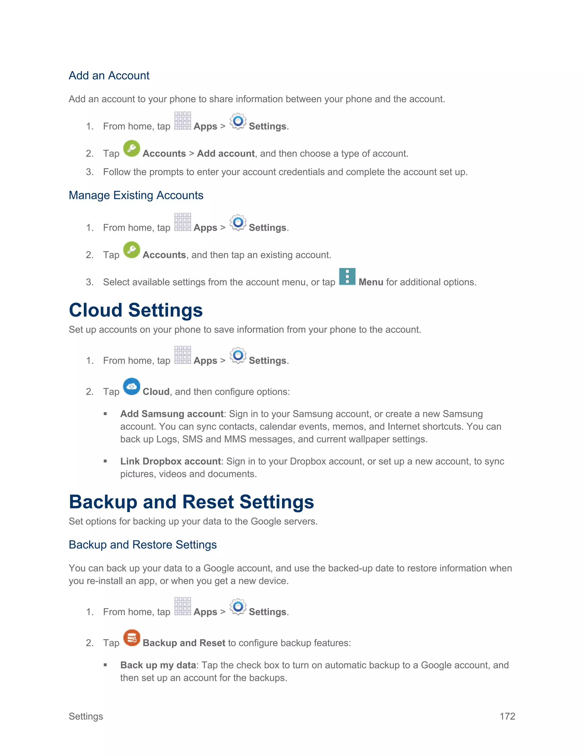 Settings 172
Add an Account
Add an account to your phone to share information between your phone and the account.
1. From home, tap Apps > Settings.
2. Tap Accounts > Add account, and then choose a type of account.
3. Follow the prompts to enter your account credentials and complete the account set up.
Manage Existing Accounts
1. From home, tap Apps > Settings.
2. Tap Accounts, and then tap an existing account.
3. Select available settings from the account menu, or tap Menu for additional options.
Cloud Settings
Set up accounts on your phone to save information from your phone to the account.
1. From home, tap Apps > Settings.
2. Tap Cloud, and then configure options:
 Add Samsung account: Sign in to your Samsung account, or create a new Samsung
account. You can sync contacts, calendar events, memos, and Internet shortcuts. You can
back up Logs, SMS and MMS messages, and current wallpaper settings.
 Link Dropbox account: Sign in to your Dropbox account, or set up a new account, to sync
pictures, videos and documents.
Backup and Reset Settings
Set options for backing up your data to the Google servers.
Backup and Restore Settings
You can back up your data to a Google account, and use the backed-up date to restore information when
you re-install an app, or when you get a new device.
1. From home, tap Apps > Settings.
2. Tap Backup and Reset to configure backup features:
 Back up my data: Tap the check box to turn on automatic backup to a Google account, and
then set up an account for the backups.
 