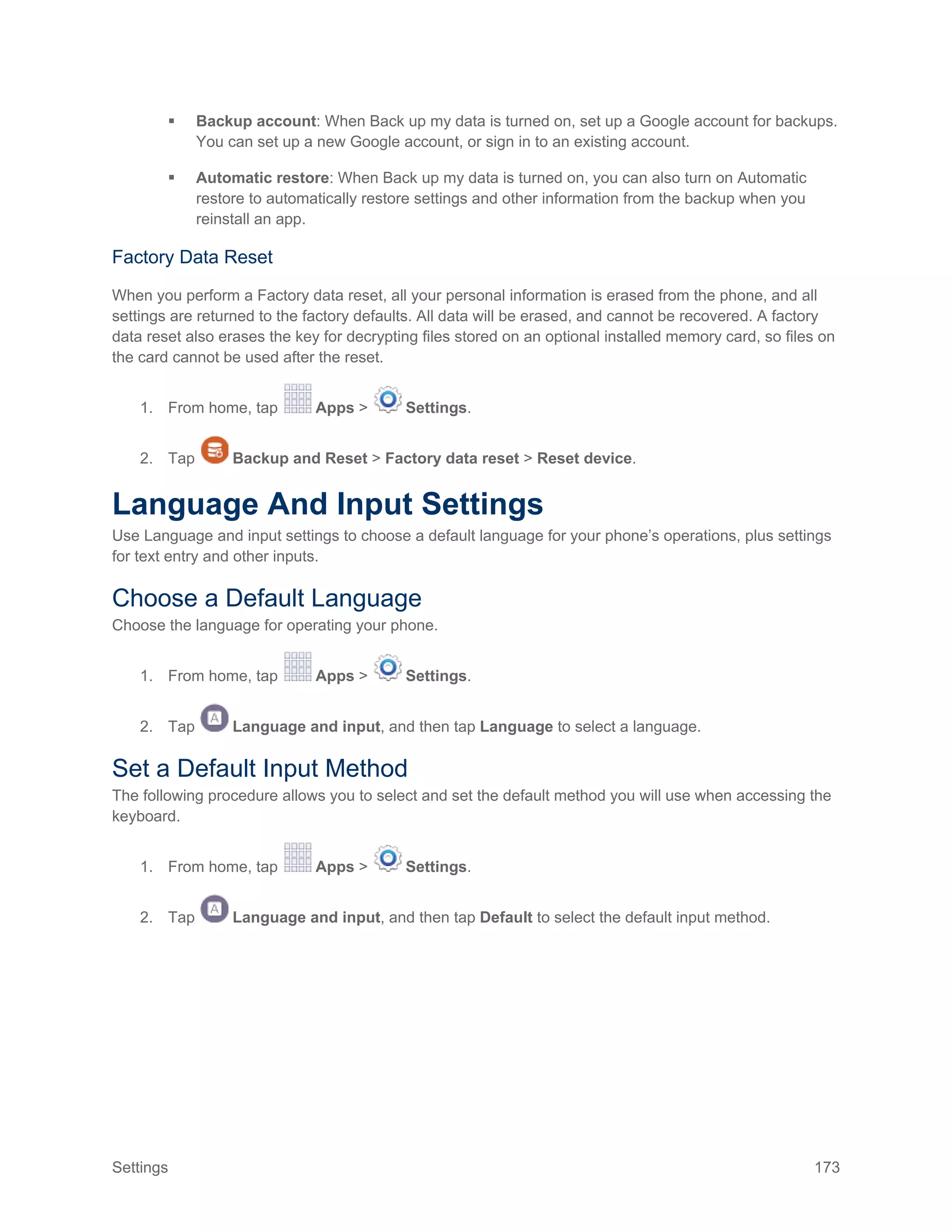 Settings 173
 Backup account: When Back up my data is turned on, set up a Google account for backups.
You can set up a new Google account, or sign in to an existing account.
 Automatic restore: When Back up my data is turned on, you can also turn on Automatic
restore to automatically restore settings and other information from the backup when you
reinstall an app.
Factory Data Reset
When you perform a Factory data reset, all your personal information is erased from the phone, and all
settings are returned to the factory defaults. All data will be erased, and cannot be recovered. A factory
data reset also erases the key for decrypting files stored on an optional installed memory card, so files on
the card cannot be used after the reset.
1. From home, tap Apps > Settings.
2. Tap Backup and Reset > Factory data reset > Reset device.
Language And Input Settings
Use Language and input settings to choose a default language for your phone’s operations, plus settings
for text entry and other inputs.
Choose a Default Language
Choose the language for operating your phone.
1. From home, tap Apps > Settings.
2. Tap Language and input, and then tap Language to select a language.
Set a Default Input Method
The following procedure allows you to select and set the default method you will use when accessing the
keyboard.
1. From home, tap Apps > Settings.
2. Tap Language and input, and then tap Default to select the default input method.
 